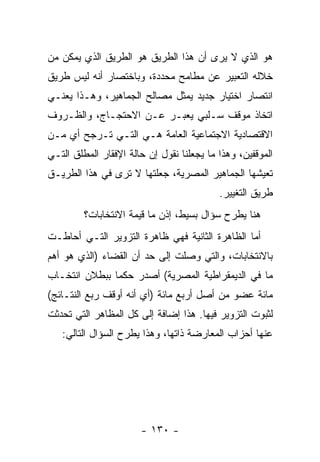 ‫ﻫﻭ ﺍﻟﺫﻱ ﻻ ﻴﺭﻯ ﺃﻥ ﻫﺫﺍ ﺍﻟﻁﺭﻴﻕ ﻫﻭ ﺍﻟﻁﺭﻴﻕ ﺍﻟﺫﻱ ﻴﻤﻜﻥ ﻤﻥ‬
‫ﺨﻼﻟﻪ ﺍﻟﺘﻌﺒﻴﺭ ﻋﻥ ﻤﻁﺎﻤﺢ ﻤﺤﺩﺩﺓ، ﻭﺒﺎﺨﺘﺼﺎﺭ ﺃﻨﻪ ﻟﻴﺱ ﻁﺭﻴﻕ‬
‫ﺍﻨﺘﺼﺎﺭ ﺍﺨﺘﻴﺎﺭ ﺠﺩﻴﺩ ﻴﻤﺜل ﻤﺼﺎﻟﺢ ﺍﻟﺠﻤﺎﻫﻴﺭ، ﻭﻫـﺫﺍ ﻴﻌﻨـﻲ‬
‫ﺍﺘﺨﺎﺫ ﻤﻭﻗﻑ ﺴـﻠﺒﻲ ﻴﻌﺒـﺭ ﻋـﻥ ﺍﻻﺤﺘﺠـﺎﺝ، ﻭﺍﻟﻅـﺭﻭﻑ‬
‫ﺍﻻﻗﺘﺼﺎﺩﻴﺔ ﺍﻻﺠﺘﻤﺎﻋﻴﺔ ﺍﻟﻌﺎﻤﺔ ﻫـﻲ ﺍﻟﺘـﻲ ﺘـﺭﺠﺢ ﺃﻱ ﻤـﻥ‬
‫ﺍﻟﻤﻭﻗﻔﻴﻥ، ﻭﻫﺫﺍ ﻤﺎ ﻴﺠﻌﻠﻨﺎ ﻨﻘﻭل ﺇﻥ ﺤﺎﻟﺔ ﺍﻹﻓﻘﺎﺭ ﺍﻟﻤﻁﻠﻕ ﺍﻟﺘـﻲ‬
‫ﺘﻌﻴﺸﻬﺎ ﺍﻟﺠﻤﺎﻫﻴﺭ ﺍﻟﻤﺼﺭﻴﺔ، ﺠﻌﻠﺘﻬﺎ ﻻ ﺘﺭﻯ ﻓﻲ ﻫﺫﺍ ﺍﻟﻁﺭﻴـﻕ‬
                                           ‫ﻁﺭﻴﻕ ﺍﻟﺘﻐﻴﻴﺭ.‬
         ‫ﻫﻨﺎ ﻴﻁﺭﺡ ﺴﺅﺍل ﺒﺴﻴﻁ، ﺇﺫﻥ ﻤﺎ ﻗﻴﻤﺔ ﺍﻻﻨﺘﺨﺎﺒﺎﺕ؟‬
‫ﺃﻤﺎ ﺍﻟﻅﺎﻫﺭﺓ ﺍﻟﺜﺎﻨﻴﺔ ﻓﻬﻲ ﻅﺎﻫﺭﺓ ﺍﻟﺘﺯﻭﻴﺭ ﺍﻟﺘـﻲ ﺃﺤﺎﻁـﺕ‬
‫ﺒﺎﻻﻨﺘﺨﺎﺒﺎﺕ، ﻭﺍﻟﺘﻲ ﻭﺼﻠﺕ ﺇﻟﻰ ﺤﺩ ﺃﻥ ﺍﻟﻘﻀﺎﺀ )ﺍﻟﺫﻱ ﻫﻭ ﺃﻫﻡ‬
‫ﻤﺎ ﻓﻲ ﺍﻟﺩﻴﻤﻘﺭﺍﻁﻴﺔ ﺍﻟﻤﺼﺭﻴﺔ( ﺃﺼﺩﺭ ﺤﻜﻤﺎ ﺒﺒﻁﻼﻥ ﺍﻨﺘﺨـﺎﺏ‬
              ‫ﹰ‬
‫ﻤﺎﺌﺔ ﻋﻀﻭ ﻤﻥ ﺃﺼل ﺃﺭﺒﻊ ﻤﺎﺌﺔ )ﺃﻱ ﺃﻨﻪ ﺃﻭﻗﻑ ﺭﺒﻊ ﺍﻟﻨﺘـﺎﺌﺞ(‬
‫ﻟﺜﺒﻭﺕ ﺍﻟﺘﺯﻭﻴﺭ ﻓﻴﻬﺎ. ﻫﺫﺍ ﺇﻀﺎﻓﺔ ﺇﻟﻰ ﻜل ﺍﻟﻤﻅﺎﻫﺭ ﺍﻟﺘﻲ ﺘﺤﺩﺜﺕ‬
   ‫ﻋﻨﻬﺎ ﺃﺤﺯﺍﺏ ﺍﻟﻤﻌﺎﺭﻀﺔ ﺫﺍﺘﻬﺎ، ﻭﻫﺫﺍ ﻴﻁﺭﺡ ﺍﻟﺴﺅﺍل ﺍﻟﺘﺎﻟﻲ:‬




                       ‫- ٠٣١ -‬
 