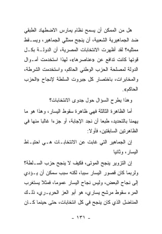 ‫ﻫل ﻤﻥ ﺍﻟﻤﻤﻜﻥ ﺃﻥ ﻴﺴﻤﺢ ﻨﻅﺎﻡ ﻴﻤﺎﺭﺱ ﺍﻻﻀﻁﻬﺎﺩ ﺍﻟﻁﺒﻘﻲ‬
‫ﻀﺩ ﺍﻟﺠﻤﺎﻫﻴﺭﻴﺔ ﺍﻟﺸﻌﺒﻴﺔ، ﺃﻥ ﻴﻨﺠﺢ ﻤﻤﺜﻠﻲ ﺍﻟﺠﻤﺎﻫﻴﺭ، ﻭﻴﺴـﻘﻁ‬
‫ﻤﻤﺜﻠﻴﻪ؟ ﻟﻘﺩ ﺃﻅﻬﺭﺕ ﺍﻻﻨﺘﺨﺎﺒﺎﺕ ﺍﻟﻤﺼﺭﻴﺔ، ﺃﻥ ﺍﻟﺩﻭﻟـﺔ ﺒﻜـل‬
‫ﻗﻭﺘﻬﺎ ﻜﺎﻨﺕ ﺘﺩﺍﻓﻊ ﻋﻥ »ﻋﻨﺎﺼﺭﻫﺎ«، ﻟﻬﺫﺍ ﺍﺴﺘﺨﺩﻤﺕ ﺃﻤـﻭﺍل‬
‫ﺍﻟﺩﻭﻟﺔ ﻟﻤﺼﻠﺤﺔ ﺍﻟﺤﺯﺏ ﺍﻟﻭﻁﻨﻲ ﺍﻟﺤﺎﻜﻡ، ﻭﺍﺴﺘﺨﺩﻤﺕ ﺍﻟﺸﺭﻁﺔ،‬
‫ﻭﺍﻟﻤﺨﺎﺒﺭﺍﺕ، ﺒﺎﺨﺘﺼﺎﺭ ﻜل ﺠﺒﺭﻭﺕ ﺍﻟﺴﻠﻁﺔ ﻹﻨﺠﺎﺡ »ﺍﻟﺤﺯﺏ‬
                                                 ‫ﺍﻟﺤﺎﻜﻡ«.‬
            ‫ﻭﻫﺫﺍ ﻴﻁﺭﺡ ﺍﻟﺴﺅﺍل ﺤﻭل ﺠﺩﻭﻯ ﺍﻻﻨﺘﺨﺎﺒﺎﺕ؟‬
‫ﺃﻤﺎ ﺍﻟﻅﺎﻫﺭﺓ ﺍﻟﺜﺎﻟﺜﺔ ﻓﻬﻲ ﻅﺎﻫﺭﺓ ﺴﻘﻭﻁ ﺍﻟﻴﺴﺎﺭ، ﻭﻫﺫﺍ ﻫﻭ ﻤﺎ‬
‫ﻴﻬﻤﻨﺎ ﺒﺎﻟﺘﺤﺩﻴﺩ، ﻁﺒﻌﺎ ﺃﻥ ﻨﺠﺩ ﺍﻹﺠﺎﺒﺔ، ﺃﻭ ﺠﺯﺀﺍ ﻏﺎﻟﺒﺎ ﻤﻨﻬﺎ ﻓﻲ‬
        ‫ﹰ‬     ‫ﹰ‬                      ‫ﹰ‬
                               ‫ﺍﻟﻅﺎﻫﺭﺘﻴﻥ ﺍﻟﺴﺎﺒﻘﺘﻴﻥ، ﻓﺄﻭﻻ:‬
                                ‫ﹰ‬
‫ﺇﻥ ﺍﻟﺠﻤﺎﻫﻴﺭ ﺍﻟﺘﻲ ﻏﺎﺒﺕ ﻋﻥ ﺍﻻﻨﺘﺨﺎﺒـﺎﺕ ﻫـﻲ ﺍﺤﺘﻴـﺎﻁ‬
                                            ‫ﺍﻟﻴﺴﺎﺭ، ﻭﺜﺎﻨﻴﺎ‬
                                            ‫ﹰ‬
‫ﺇﻥ ﺍﻟﺘﺯﻭﻴﺭ ﻴﻨﺠﺢ ﺍﻟﻤﻭﺘﻰ، ﻓﻜﻴﻑ ﻻ ﻴﻨﺠﺢ ﺤﺯﺏ ﺍﻟﺴـﻠﻁﺔ؟‬
‫ﻭﻟﺭﺒﻤﺎ ﻜﺎﻥ ﻗﺼﻭﺭ ﺍﻟﻴﺴﺎﺭ ﺴﺒﺒﹰ، ﻟﻜﻨﻪ ﺴﺒﺏ ﺴﻤﻜﻥ ﺃﻥ ﻴـﺅﺩﻱ‬
                        ‫ﺎ‬
‫ﺇﻟﻰ ﻨﺠﺎﺡ ﺍﻟﺒﻌﺽ، ﻭﻟﻴﺱ ﻨﺠﺎﺡ ﺍﻟﻴﺴﺎﺭ ﻋﻤﻭﻤﹰ، ﻓﻤﺜﻼ ﻴﺴﺘﻐﺭﺏ‬
       ‫ﹰ‬     ‫ﺎ‬
‫ﺍﻟﻤﺭﺀ ﺴﻘﻭﻁ ﻤﺭﺸﺢ ﻴﺴﺎﺭﻱ، ﻫﻭ ﺃﺒﻭ ﺍﻟﻌﺯ ﺍﻟﺤﺭﻴـﺭﻱ، ﺫﻟـﻙ‬
‫ﺍﻟﻤﻨﺎﻀل ﺍﻟﺫﻱ ﻜﺎﻥ ﻴﻨﺠﺢ ﻓﻲ ﻜل ﺍﻨﺘﺨﺎﺒﺎﺕ، ﺤﺘﻰ ﺤﻴﻨﻤﺎ ﻜـﺎﻥ‬

                       ‫- ١٣١ -‬
 