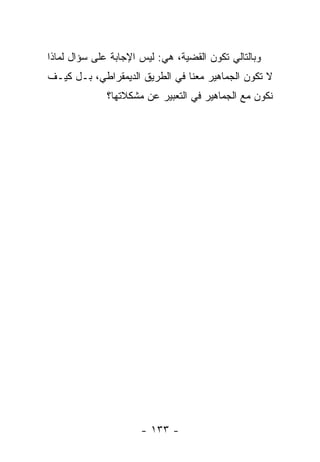 ‫ﻭﺒﺎﻟﺘﺎﻟﻲ ﺘﻜﻭﻥ ﺍﻟﻘﻀﻴﺔ، ﻫﻲ: ﻟﻴﺱ ﺍﻹﺠﺎﺒﺔ ﻋﻠﻰ ﺴﺅﺍل ﻟﻤﺎﺫﺍ‬
‫ﻻ ﺘﻜﻭﻥ ﺍﻟﺠﻤﺎﻫﻴﺭ ﻤﻌﻨﺎ ﻓﻲ ﺍﻟﻁﺭﻴﻕ ﺍﻟﺩﻴﻤﻘﺭﺍﻁﻲ، ﺒـل ﻜﻴـﻑ‬
              ‫ﻨﻜﻭﻥ ﻤﻊ ﺍﻟﺠﻤﺎﻫﻴﺭ ﻓﻲ ﺍﻟﺘﻌﺒﻴﺭ ﻋﻥ ﻤﺸﻜﻼﺘﻬﺎ؟‬




                      ‫- ٣٣١ -‬
 