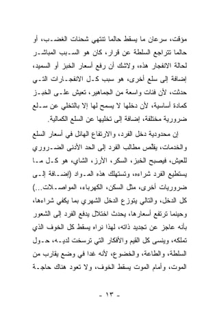 ‫ﻤﺅﻗﺕ، ﺴﺭﻋﺎﻥ ﻤﺎ ﻴﺴﻘﻁ ﺤﺎﻟﻤﺎ ﺘﻨﺘﻬﻲ ﺸﺤﻨﺎﺕ ﺍﻟﻐﻀـﺏ، ﺃﻭ‬
‫ﺤﺎﻟﻤﺎ ﺘﺘﺭﺍﺠﻊ ﺍﻟﺴﻠﻁﺔ ﻋﻥ ﻗﺭﺍﺭ، ﻜﺎﻥ ﻫﻭ ﺍﻟﺴـﺒﺏ ﺍﻟﻤﺒﺎﺸـﺭ‬
‫ﻟﺤﺎﻟﺔ ﺍﻻﻨﻔﺠﺎﺭ ﻫﺫﻩ، ﻭﻻﺸﻙ ﺃﻥ ﺭﻓﻊ ﺃﺴﻌﺎﺭ ﺍﻟﺨﺒﺯ ﺃﻭ ﺍﻟﺴﻤﻴﺩ،‬
‫ﺇﻀﺎﻓﺔ ﺇﻟﻰ ﺴﻠﻊ ﺃﺨﺭﻯ، ﻫﻭ ﺴﺒﺏ ﻜـل ﺍﻻﻨﻔﺠـﺎﺭﺍﺕ ﺍﻟﺘـﻲ‬
‫ﺤﺩﺜﺕ، ﻷﻥ ﻓﺌﺎﺕ ﻭﺍﺴﻌﺔ ﻤﻥ ﺍﻟﺠﻤﺎﻫﻴﺭ، ﺘﻌﻴﺵ ﻋﻠـﻰ ﺍﻟﺨﺒـﺯ‬
‫ﻜﻤﺎﺩﺓ ﺃﺴﺎﺴﻴﺔ، ﻷﻥ ﺩﺨﻠﻬﺎ ﻻ ﻴﺴﻤﺢ ﻟﻬﺎ ﺇﻻ ﺒﺎﻟﺘﺨﻠﻲ ﻋﻥ ﺴـﻠﻊ‬
                ‫ﹼ‬
     ‫ﻀﺭﻭﺭﻴﺔ ﻤﺨﺘﻠﻔﺔ، ﺇﻀﺎﻓﺔ ﺇﻟﻰ ﺘﺨﻠﻴﻬﺎ ﻋﻥ ﺍﻟﺴﻠﻊ ﺍﻟﻜﻤﺎﻟﻴﺔ.‬
‫ﺇﻥ ﻤﺤﺩﻭﺩﻴﺔ ﺩﺨل ﺍﻟﻔﺭﺩ، ﻭﺍﻻﺭﺘﻔﺎﻉ ﺍﻟﻬﺎﺌل ﻓﻲ ﺃﺴﻌﺎﺭ ﺍﻟﺴﻠﻊ‬
‫ﻭﺍﻟﺨﺩﻤﺎﺕ، ﻴﻘﱢﺹ ﻤﻁﺎﻟﺏ ﺍﻟﻔﺭﺩ ﺇﻟﻰ ﺍﻟﺤﺩ ﺍﻷﺩﻨﻰ ﺍﻟﻀـﺭﻭﺭﻱ‬
               ‫‪‬‬                     ‫ﻠ‬
‫ﻟﻠﻌﻴﺵ، ﻓﻴﺼﺒﺢ ﺍﻟﺨﺒﺯ، ﺍﻟﺴﻜﺭ، ﺍﻷﺭﺯ، ﺍﻟﺸﺎﻱ، ﻫﻭ ﻜـل ﻤـﺎ‬
‫ﻴﺴﺘﻁﻴﻊ ﺍﻟﻔﺭﺩ ﺸﺭﺍﺀﻩ، ﻭﺘﺴﺘﻬﻠﻙ ﻫﺫﻩ ﺍﻟﻤـﻭﺍﺩ )ﺇﻀـﺎﻓﺔ ﺇﻟـﻰ‬
‫ﻀﺭﻭﺭﻴﺎﺕ ﺃﺨﺭﻯ، ﻤﺜل ﺍﻟﺴﻜﻥ، ﺍﻟﻜﻬﺭﺒﺎﺀ، ﺍﻟﻤﻭﺍﺼـﻼﺕ...(‬
‫ﻜل ﺍﻟﺩﺨل، ﻭﺍﻟﺘﺎﻟﻲ ﻴﺘﻭﺯﻉ ﺍﻟﺩﺨل ﺍﻟﺸﻬﺭﻱ ﺒﻤﺎ ﻴﻜﻔﻲ ﺸﺭﺍﺀﻫﺎ،‬
‫ﻭﺤﻴﻨﻤﺎ ﺘﺭﺘﻔﻊ ﺃﺴﻌﺎﺭﻫﺎ، ﻴﺤﺩﺙ ﺍﺨﺘﻼل ﻴﺩﻓﻊ ﺍﻟﻔﺭﺩ ﺇﻟﻰ ﺍﻟﺸﻌﻭﺭ‬
‫ﺒﺄﻨﻪ ﻋﺎﺠﺯ ﻋﻥ ﺘﺠﺩﻴﺩ ﺫﺍﺘﻪ، ﻟﻬﺫﺍ ﻨﺭﺍﻩ ﻴﺴﻘﻁ ﻜل ﺍﻟﺨﻭﻑ ﺍﻟﺫﻱ‬
‫ﺘﻤﹼﻜﻪ، ﻭﻴﻨﺴﻰ ﻜل ﺍﻟﻘﻴﻡ ﻭﺍﻷﻓﻜﺎﺭ ﺍﻟﺘﻲ ﺘﺭ ‪‬ﺨﺕ ﻟﺩﻴـﻪ، ﺤـﻭل‬
              ‫ﺴ‬                                   ‫ﻠ‬
‫ﺍﻟﺴﻠﻁﺔ، ﻭﺍﻟﻁﺎﻋﺔ، ﻭﺍﻟﺨﻀﻭﻉ، ﻷﻨﻪ ﻏﺩﺍ ﻓﻲ ﻭﻀﻊ ﻴﻘﺎﺭﺏ ﻤﻥ‬
‫ﺍﻟﻤﻭﺕ، ﻭﺃﻤﺎﻡ ﺍﻟﻤﻭﺕ ﻴﺴﻘﻁ ﺍﻟﺨﻭﻑ، ﻭﻻ ﺘﻌﻭﺩ ﻫﻨﺎﻙ ﺤﺎﺠـﺔ‬


                       ‫- ٣١ -‬
 