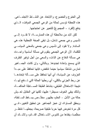 ‫ﺇﻟﻰ ﺍﻟﺨﻨﻭﻉ ﻭﺍﻟﺨﻀﻭﻉ، ﻭﺍﻻﺒﺘﻌﺎﺩ ﻋﻥ ﺍﻟﻨﺸـﺎﻁ ﺍﻻﺠﺘﻤـﺎﻋﻲ.‬
‫ﻫﺫﻩ ﺍﻟﻠﺤﻅﺔ ﺘﺅﺴﺱ ﻟﺤﺎﻟﺔ ﻤﻥ ﺍﻟﻭﻋﻲ ﺍﻟﺠﻤﻌﻲ ﺍﻟﻤﺅﻗﺕ، ﺍﻟـﺫﻱ‬
            ‫ﻴﺩﻓﻊ )ﺍﻟﻔﺭﺩ - ﺍﻟﻤﺠﻤﻭﻉ( ﻟﻠﺘﻌﺒﻴﺭ ﻋﻥ ﺍﺤﺘﺠﺎﺠﻬﺎ.‬
‫ﻟﻜﻥ ﻻﺒ ‪ ‬ﻤﻥ ﻤﻼﺤﻅﺔ ﺃﻥ ﻫﺫﻩ ﺍﻟﻤﻤﺎﺭﺴـﺔ، ﻻ ﺘﻘـﻭﺩ ﺇﻟـﻰ‬
                                        ‫‪‬ﺩ‬
‫ﺘﺄﺴﻴﺱ ﻭﻋﻲ ﺠﻤﻌﻲ ﺸﺎﻤل، ﺒل ﺘﺒﻘﻰ ﺍﻟﺼﻔﺔ ﺍﻟﻠﺤﻅﻴﺔ ﻫﺫﻩ ﻫﻲ‬
‫ﺍﻟﺴﺎﺌﺩﺓ. ﻭﻻ ﺘﻘﻭﺩ ﺇﻟﻰ ﺘﺄﺴﻴﺱ ﻭﻋﻲ ﺠﻤﻌﻲ ﺒﺎﻟﻤﻌﻨﻰ ﺍﻟﺴﻴﺎﺴـﻲ‬
‫ﻟﻠﻜﻠﻤﺔ، ﻷﻥ ﺍﻟﻭﻋﻲ ﺍﻟﺠﻤﻌﻲ ﻴﺘﻘ ‪‬ﻡ ﻓﻲ ﻤﺴﺄﻟﺔ ﺃﺴﺎﺴﻴﺔ ﻭﺍﺤـﺩﺓ،‬
                         ‫ﻭ‬
‫ﻫﻲ ﻤﺴﺄﻟﺔ ﺍﻟﺩﻓﺎﻉ ﻋﻥ ﺍﻟﺫﺍﺕ، ﻭﺍﻟﺴﻌﻲ ﻤﻥ ﺃﺠل ﺘﻭﻓﻴﺭ ﺍﻟﻅﺭﻑ‬
‫ﺍﻟﺫﻱ ﻴﺴﻤﺢ ﺒﺈﻋﺎﺩﺓ ﺘﺠﺩﻴﺩﻫﺎ. ﻭﺒﺎﻟﺘﺎﻟﻲ، ﻭﺇﻥ ﻜﺎﻨﺕ ﺍﻟﺠﻤـﺎﻫﻴﺭ‬
‫ﺘﻤﺎﺭﺱ ﻨﺸﺎﻁﺎ ﺴﻴﺎﺴﻴﺎ ﺤﻴﻨﻤﺎ ﺘﻨﺘﻔﺽ، ﻓﺈﻨﻬﺎ ﺘﺤﺎﻓﻅ ﻋﻠﻰ ﻤﺒـﺩﺃ‬
                                   ‫ﹰ‬      ‫ﹰ‬
‫ﺍﻟﻌﺯﻭﻑ ﻋﻥ ﺍﻟﺴﻴﺎﺴﺔ، ﺃﻱ ﺃﻨﻬﺎ ﺘﺤﺎﻓﻅ ﻋﻠﻰ ﻤﺴـﺄﻟﺔ ﺍﺒﺘﻌﺎﺩﻫـﺎ‬
‫ﻋﻥ ﺭﺒﻁ ﺍﻟﺠﺯﺌﻲ ﺒﺎﻟﻜﻠﻲ، ﺃﻱ ﺭﺒﻁﻬﺎ ﺍﻟﺤﺎﻟﺔ ﺍﻟﺘﻲ ﹸـﺩﻓﻊ ﻟﻬـﺎ،‬
          ‫ﺘ‬
‫ﻨﺘﻴﺠﺔ ﺍﻻﺴﺘﻐﻼل ﺍﻟﻁﺒﻘﻲ، ﺒﻨﺸﺎﻁ ﺍﻟﻁﺒﻘﺔ ﺍﻟﻤﺴـﺘ ِﻠﺔ ﺍﻟﺤﺎﻜﻤـﺔ،‬
            ‫ﻐ‬
‫ﻭﻟﺫﻟﻙ ﻴﺒﻘﻰ ﺍﻟﺨﻭﻑ ﻤﺴﻴﻁﺭﺍ ﻋﻠﻴﻬﺎ، ﻟﻜﻨﻬﺎ ﻓﻲ ﺍﻟﻤﻘﺎﺒل ﺘﻌـﻴﺵ‬
                              ‫ﹰ‬
‫ﺤﺎﻟﺔ ﻤﻥ ﺍﻷﻤل - ﺍﻟﺤﻠﻡ، ﺒﻅﻬﻭﺭ ﻤﺨﱢـﺹ ﻴﺴـﻘﻁ ﺍﻟﺴـﻠﻁﺔ،‬
                 ‫ﻠ‬
‫ﻭﻴﺤﻘﻕ ﺍﻟﻤﺴﺎﻭﺍﺓ، ﺇﻥ ﻋﺠﺯ ﺍﻟﺠﻤﺎﻫﻴﺭ ﻋﻥ ﺘﺤﻘﻴﻕ ﺍﻟﺘﻐﻴﻴﺭ، ﻓـﻲ‬
‫ﻜل ﻤ ‪‬ﺓ ﺘﺨﻭﺽ ﻓﻴﻬﺎ ﺤﺭﺒﺎ ﻁﺒﻘﻴﺔ ﺼﺭﻴﺤﺔ، ﻴﺠﻌﻠﻬـﺎ ﺘﻨﺘﻅـﺭ‬
                            ‫ﹰ‬               ‫ﺭ‬
‫ﻤﺨﱢﺼﹰ، ﻴﻨﻘﺫﻫﺎ ﻤﻥ ﻜﺎﺒﻭﺱ ﺍﻻﺴـﺘﻐﻼل ﺍﻟﻘـﺎﺌﻡ، ﻭﻻﺸـﻙ ﺃﻥ‬
                                            ‫ﻠ ﺎ‬


                       ‫- ٤١ -‬
 