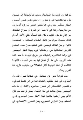 ‫ﺨﻭﻓﻬﺎ ﻤﻥ ﺍﻟﻤﻤﺎﺭﺴﺔ ﺍﻟﺴﻴﺎﺴﻴﺔ، ﻭﺸﻌﻭﺭﻫﺎ ﺒﺎﻟﺤﺎﺠﺔ ﺇﻟﻰ ﺘﺤﺴﻴﻥ‬
‫ﻅﺭﻭﻓﻬﺎ ﻴﺩﻓﻌﺎﻨﻬﺎ ﺇﻟﻰ ﺍﻟﺭﻜﺽ ﻭﺭﺍﺀ ﺤﻠﻡ، ﻴﻘﻭﻡ ﻋﻠـﻰ ﺃﺴـﺎﺱ‬
‫ﺍﻨﺘﻅﺎﺭ ﻤﺨﱢﺹ ﻤﺎ، ﻭﻫﻲ ﻫﻨﺎ ﺘﻨﺘﻅﺭ ﺍﻟﺘﻐﻴﻴﺭ ﻤﻥ ﻗ ‪‬ﺓ ﺃﺨـﺭﻯ،‬
        ‫ﻭ‬                                 ‫ﻠ‬
‫ﻫﻲ ﺨﺎﺭﺠﻬﺎ، ﻭﻫﻨﺎ ﻫﻲ ﻻ ﺘﺼل ﺇﻟﻰ ﻓﻜﺭﺓ ﺃﻥ ﺼﺭﺍﻉ ﺍﻟﻁﺒﻘﺎﺕ‬
‫ﻫﻭ ﺍﻟﺫﻱ ﻴﻔﺭﺽ ﺍﻟﺘﻐﻴﻴﺭ، ﻟﻜﻥ ﻫﺫﻩ ﺍﻟﻤﺴﺄﻟﺔ ﺘﻔﺘﺢ ﺍﻵﻓﺎﻕ ﺃﻤـﺎﻡ‬
‫ﻓﺌﺎﺕ ﻁﺎﻤﺤﺔ، ﺴﻭﺍﺀ ﻤﻥ ﺩﺍﺨل ﺍﻟﻁﺒﻘﺔ، ﺍﻟﻤﺴﺘ ِﻠﺔ - ﺍﻟﺤﺎﻜﻤـﺔ‬
             ‫ﻐ‬
‫ﺫﺍﺘﻬﺎ، ﺃﻭ ﻤﻥ ﺍﻟﻔﺌﺎﺕ ﺍﻟﻭﺴﻁﻰ، ﻟﻜﻲ ﺘﺴﺘﻔﻴﺩ ﻤـﻥ ﻫـﺫﺍ ﺍﻟﺤﻠـﻡ‬
‫ﻟﺘﻔﺭﺽ ﺍﺴﺘﻐﻼﻟﻬﺎ ﻫﻲ، ﻭﺴﻠﻁﺘﻬﺎ ﻫﻲ، ﻭﺒﻬﺫﺍ ﺘﺩﺨل ﺍﻟﺠﻤﺎﻫﻴﺭ‬
‫ﻓﻲ ﺩﻭﺍﻤﺔ ﺍﻻﻨﺘﻅﺎﺭ، ﻭ ﹸﺴﺘﻬﹶﻙ ﻋﻥ ﻁﺭﻴﻕ ﺘﺄﻴﻴﺩ ﻓﺌـﺔ ﻤﺴـﺘﻐﻠﺔ‬
                            ‫ﺘ ﹶ ‪‬ﻠ‬
‫ﻀﺩ ﺃﺨﺭﻯ، ﻋﻠﻰ ﺃﻤل ﺃﻥ ﺘﺤﻘﻕ ﻟﻬﺎ ﺒﻌـﺽ ﺍﻟﻌـﺩل، ﻟﻜﻨﻬـﺎ‬
‫ﺘﻜﺘﺸﻑ ﺃﻥ ﺍﻟﻔﺌﺔ ﺍﻟﺠﺩﻴﺩﺓ ﺃﻜﺜﺭ ﺍﺴﺘﻐﻼﻻ ﻤﻥ ﺴﺎﺒﻘﺘﻬﺎ، ﻓﺘﺅﻴﺩ ﻓﺌﺔ‬
                      ‫ﹰ‬
                                           ‫ﺃﺨﺭﻯ ﻭﻫﻜﺫﺍ.‬
‫ﻫﺫﻩ ﺍﻟﺩﻭﺍﻤﺔ ﺘﻌ ‪‬ﺭ ﻋﻥ ﺇﺸﻜﺎﻟﻴﺔ، ﻫﻲ ﺇﺸﻜﺎﻟﻴﺔ ﺘﺤ ‪‬ل ﺍﻟﻌﻤـل‬
        ‫ﻭ‬                            ‫ﺒ‬
‫ﺍﻟﻌﻔﻭﻱ، ﺇﻟﻰ ﻋﻤل ﻤﻨﻅﻡ، ﻭﺍﻟﻨﺸﺎﻁ ﺍﻟﺠﺯﺌﻲ ﺇﻟﻰ ﻨﺸﺎﻁ ﺸﻤﻭﻟﻲ،‬
‫ﻭﺍﻟﺘﺼﻭﺭ ﺍﻻﻗﺘﺼﺎﺩﻱ ﺇﻟﻰ ﺘﺼﻭﺭ ﺴﻴﺎﺴﻲ، ﻭﻻﺸﻙ ﺃﻥ ﻨﺸـﺎﻁ‬
‫ﺍﻟﺠﻤﺎﻫﻴﺭ ﻴﺤﻘﻕ ﻨﻘﻼﺕ ﻓﻲ ﻫﺫﺍ ﺍﻻﺘﺠﺎﻩ، ﻴﺨﻠﻕ ﺘﺭﺍﻜﻤﺎ ﻤﺎ، ﻟﻜﻥ‬
        ‫ﹰ‬
‫ﺍﻷﻫﻡ ﻴﻬﻴﺊ ﺃﺭﻀ ‪‬ﺔ ﻤﻨﺎﺴﺒﺔ ﻟﻬﺫﺍ ﺍﻻﻨﺘﻘﺎل ﻤـﻥ ﺍﻟﻌﻔـﻭﻱ ﺇﻟـﻰ‬
                                      ‫ﻴ‬
‫ﺍﻟﻤﻨ ﹼﻡ، ﻭﻤﻥ ﺍﻟﺠﺯﺌﻲ ﺍﻟﺸﻤﻭﻟﻲ، ﻭﻤﻥ ﺍﻟﺘﺼﻭﺭ ﺍﻻﻗﺘﺼﺎﺩﻱ ﺇﻟﻰ‬
                                              ‫ﻅ‬


                        ‫- ٥١ -‬
 