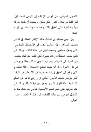 ‫ﺍﻟﺘﺼﻭﺭ ﺍﻟﺴﻴﺎﺴﻲ، ﻤﻥ ﺍﻟﻭﻋﻲ ﺍﻟﺯﺍﺌﻑ ﺇﻟﻰ ﺍﻟﻭﻋﻲ ﺍﻟﻤﻁـﺎﺒﻕ،‬
‫ﻟﻜﻥ ﻓﻘﻁ ﻤﻥ ﺨﻼل ﺍﻟﺩﻭﺭ ﺍﻟﺫﻱ ﻴﻤﻜﻥ، ﻭﻴﺠﺏ، ﺃﻥ ﺘﻠﻌﺒﻪ ﺤﺭﻜﺔ‬
‫ﺴﻴﺎﺴﻴﺔ ﻗﺎﺩﺭﺓ ﻋﻠﻰ ﺘﺤﻘﻴﻕ ﺫﻟﻙ، ﻭﻫﺫﺍ ﻤﺎ ﺴﻭﻑ ﻨﺸـﻴﺭ ﺇﻟﻴـﻪ‬
                                                   ‫ﻻﺤﻘﺎ.‬
                                                    ‫ﹰ‬
‫ﺇﺫﻥ، ﻟﻴﺱ ﺼﺩﻓﺔ ﺃﻥ ﺘﺤﺩﺙ ﺤﺎﻟﺔ ﺍﻹﻓﻘﺎﺭ ﺍﻟﻤﻁﻠـﻕ ﺍﻟﺘـﻲ‬
‫ﺘﻌﻴﺸﻬﺎ ﺍﻟﺠﻤﺎﻫﻴﺭ، ﻷﻥ ﺃﺴﺎﺴﻬﺎ ﻴﻜﻤﻥ ﻓﻲ ﺍﻻﺴﺘﻐﻼل ﺍﻟﻁﺒﻘـﻲ،‬
‫ﺍﻟﺫﻱ ﻴﺠﻌل ﺠﻤﺎﻫﻴﺭ ﻭﺍﺴﻌﺔ ﺘﻌﻴﺵ ﻓﻲ ﺤﺎﻟﺔ ﺍﻟﻜﺎﻑ، ﻭﺒﺎﻟﺘـﺎﻟﻲ‬
‫ﻴﺄﺘﻲ ﺤﺩﺙ »ﺒﺴﻴﻁ«، ﻭ»ﻋﺭﻀﻲ« ﻟﻜﻲ ﻴﻘﻠﺏ ﺃﺤﻭﺍﻟﻬﺎ، ﻴﻨﻘﻠﻬـﺎ‬
‫ﻤﻥ ﺍﻟﺤﻴﺎﺓ ﺇﻟﻰ ﺍﻟﻤﻭﺕ. ﻭﻫﻭ ﺃﻴﻀﺎ ﻟﻴﺱ ﺤﺩﺜﺎ ﺒﺴﻴﻁﺎ ﻭﻋﺭﻀﻴﺎ‬
‫ﹰ‬      ‫ﹰ‬     ‫ﹰ‬        ‫ﹰ‬
‫ﻓﻲ ﻜل ﺍﻷﺤﻭﺍل، ﺒل ﺃﻨﻪ ﻨﺘﻴﺠﺔ ﻟﺠﺸﻊ ﺍﻻﺴﺘﻐﻼل، ﻫﺫﺍ ﺍﻟﺠﺸـﻊ‬
‫ﺍﻟﺫﻱ ﻴﺩﻓﻊ ﺇﻟﻰ ﺘﺤﻘﻴﻕ ﺯﻴﺎﺩﺓ ﻤﻀﻁﺭﺩﺓ ﻓﻲ ﺍﻷﺴﻌﺎﺭ، ﻓﻲ ﺍﻟﻭﻗﺕ‬
‫ﺍﻟﺫﻱ ﻴﻔﺭﺽ ﺘﺜﺒﻴﺕ ﺍﻷﺠﻭﺭ، ﻓﻴﺄﺘﻲ ﻗﺭﺍﺭ ﺭﻓﻊ ﺍﻟﺩﻋﻡ ﻋﻥ ﺍﻟﺴﻠﻊ‬
‫ﺍﻷﺴﺎﺴﻴﺔ، ﻫﺫﺍ ﺍﻟﻘﺭﺍﺭ ﺍﻟﻤﺒﺭﺭ ﺒﻌﺠﺯ ﻤﻴﺯﺍﻨﻴﺔ ﺍﻟﺩﻭﻟﺔ، ﻭﺒﺎﻟﺘـﺎﻟﻲ‬
‫ﻋﺩﻡ ﻗﺩﺭﺘﻬﺎ ﻋﻠﻰ ﺩﻋﻡ ﺍﻟﺴﻠﻊ ﺍﻷﺴﺎﺴﻴﺔ، ﻟﻜـﻲ ﻴﺤـﺩﺙ ﺤﺎﻟـﺔ‬
‫ﺍﻻﻨﺘﻘﺎل ﺍﻟﻨﻭﻋﻲ ﻤﻥ ﺤﺎﻟﺔ ﺍﻟﻜﻔﺎﻑ، ﺇﻟﻰ ﺤﺎﻟـﺔ ﺍﻟﻌﺠـﺯ ﻋـﻥ‬
                                                  ‫ﺍﻟﻌﻴﺵ.‬




                        ‫- ٦١ -‬
 