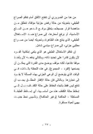 ‫ﻤﻥ ﻫﻨﺎ ﻤﻥ ﺍﻟﻀﺭﻭﺭﻱ ﺃﻥ ﺘﻨﻔﺘﺢ ﺍﻵﻓﺎﻕ ﺃﻤﺎﻡ ﺘﻔﺎﻗﻡ ﺍﻟﺼﺭﺍﻉ‬
‫ﺍﻟﻁﺒﻘﻲ، ﺒﺘﺤﻭﻴﻠﻪ ﻤﻥ ﺤﺎﻟﺔ ﺭﻓﺽ ﺠﺯﺌﻴﺔ ﻤﺅﻗﺘﺔ، ﺘﻨﻁﻠﻕ ﻤـﻥ‬
‫ﻤﻨﺎﻫﻀﺔ ﻗﺭﺍﺭ »ﺒﺴﻴﻁ«، ﻴﺘﻌﻠﻕ ﺒﺭﻓـﻊ ﺍﻟـﺩﻋﻡ ﻋـﻥ ﺍﻟﺴـﻠﻊ‬
‫ﺍﻷﺴﺎﺴﻴﺔ، ﺃﻭ ﺒﺭﻓﻊ ﺃﺴﻌﺎﺭﻫﺎ، ﺇﻟﻰ ﺼﺭﺍﻉ ﻀـﺩ ﺍﻻﺴـﺘﻐﻼل‬
‫ﺍﻟﻁﺒﻘﻲ، ﺍﻟﺫﻱ ﻴﻨﺘﺞ ﻫﺫﻩ ﺍﻟﻅﺎﻫﺭﺓ، ﻭﺘﺤﻭﻴﻠﻪ ﺃﻴﻀﺎ ﻤﻥ ﺼـﺭﺍﻉ‬
         ‫ﹰ‬
                 ‫ﻤﻁﻠﺒﻲ ﺠﺯﺌﻲ، ﺇﻟﻰ ﺼﺭﺍﻉ ﺴﻴﺎﺴﻲ ﺸﺎﻤل.‬
‫ﺇﻥ ﺘﻔﺎﻗﻡ ﺍﻻﺴﺘﻐﻼل ﺍﻟﻁﺒﻘﻲ ﻫﻭ ﺍﻟﺫﻱ ﻴﻠﻐﻲ ﺇﻤﻜﺎﻨﻴﺔ ﺍﻟﻔـﺭﺩ‬
‫ﻷﻥ ﻴﻜﻭﻥ ﻗﺎﺩﺭﺍ ﻋﻠﻰ ﺘﺠﺩﻴﺩ ﺫﺍﺘﻪ، ﻭﺒﺎﻟﺘﺎﻟﻲ ﻴﺩﻓﻌـﻪ ﻷﻥ ﻴﺄﺨـﺫ‬
                                         ‫ﹰ‬
‫ﻤﻭﻗﻔﺎ ﺩﻓﺎﻋﻴﹰ، ﻟﻜﻨﻪ ﻤﻭﻗﻑ ﻴﻭﻀﺢ ﻤﺩﻯ ﺍﻟﻘﺩﺭﺓ ﺍﻟﺘﻲ ﻴﻤﻜـﻥ ﺃﻥ‬
                                         ‫ﺎ‬      ‫ﹰ‬
‫ﻴﺼﻨﻌﻬﺎ )ﺍﻟﻔﺭﺩ - ﺍﻟﻤﺠﻤﻭﻉ(. ﻓﻲ ﻫﺫﻩ ﺍﻟﻠﺤﻅﺔ ﺒﺎﻟـﺫﺍﺕ، ﻓـﻲ‬
‫ﺍﻟﻭﻗﺕ ﺍﻟﺫﻱ ﻴﺘﻭﻀﺢ ﺃﻥ ﺍﻟﻭﻋﻲ ﺍﻟﺠﺯﺌﻲ ﺒﻬﺫﻩ ﺍﻟﻤﺴﺄﻟﺔ ﻻ ﻴﻘـﻭﺩ‬
‫ﺇﻟﻰ ﺘﺠﺎﻭﺯﻫﺎ. ﻭﺒﺎﻟﺘﺎﻟﻲ ﻓﺈﻥ ﺤﺎﻟﺔ ﺍﻹﻓﻘﺎﺭ ﺍﻟﻤﻁﻠـﻕ ﻴﺠـﺏ ﺃﻥ‬
‫ﺘﺩﻓﻊ ﻟﻴﺱ ﻓﻘﻁ ﺒﺎﺘﺠﺎﻩ ﺍﻟﺤﻔﺎﻅ ﻋﻠﻰ ﺤﺎﻟﺔ ﺍﻟﻜﻔـﺎﻑ، ﺒـل ﺇﻟـﻰ‬
‫ﺇﺴﻘﺎﻁ ﺤﺎﻟﺔ ﺍﻟﻜﻔﺎﻑ ﻫﺫﻩ ﻤﻥ ﺃﺴﺎﺴـﻬﺎ، ﺃﻱ ﺇﺴـﻘﺎﻁ ﺍﻟﻁﺒﻘـﺔ‬
‫ﺍﻟﻤﺴﺘ ِﻠﺔ - ﺍﻟﺤﺎﻜﻤﺔ )ﻭﻏﻴﺭ ﺍﻟﺤﺎﻜﻤﺔ(. ﻭﺘﺄﺴﻴﺱ ﻨﻤﻁ ﺠﺩﻴـﺩ،‬
                                              ‫ﻐ‬
                                    ‫ﻴﻬﻴﺊ ﻟﺤﻴﺎﺓ ﻤﺴﺘﻘﺭﺓ.‬




                       ‫- ٧١ -‬
 