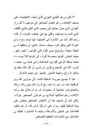 ‫٣/ ﻟﻜﻥ ﻭﺭﻏﻡ ﺍﻟﻁﺎﺒﻊ ﺍﻟﺠﺯﺌﻲ ﺍﻟﺫﻱ ﺘﺄﺨﺫﻩ ﺍﻻﻨﺘﻔﺎﻀﺔ، ﻋﻠﻰ‬
‫ﺼﻌﻴﺩ ﺍﻷﻫﺩﺍﻑ، ﺭﻏﻡ ﺍﻫﺘﻤﺎﻡ ﺍﻟﺠﻤﺎﻫﻴﺭ ﻓﻲ ﻤﻭﺍﺠﻬـﺔ ﺍﻟﻘـﺭﺍﺭ‬
‫ﺍﻟﺠﺯﺌﻲ ﺍﻟﺫﻱ ﺤ ‪‬ل ﺤﻴﺎﺘﻬﺎ ﺇﻟﻰ ﺠﺤﻴﻡ، ﺍﻟﺫﻱ ﺃﻟﻐﻰ ﻁﺎﺒﻊ ﺍﻟﻜﻔﺎﻑ‬
                                        ‫ﻭ‬
‫ﺍﻟﺫﻱ ﺘﺘﺴﻡ ﺒﻪ ﺤﺴﺎﻨﻬﺎ، ﻭﺃﻟﻘﻰ ﺒﻬﺎ ﻓﻲ ﻏﻴﺎﻫﺏ ﺍﻟﻤﻭﺕ، ﺃﻭ ﻜﺎﺩ،‬
‫ﺭﻏﻡ ﺫﻟﻙ ﻻﺒ ‪ ‬ﻤﻥ ﺍﻹﺸﺎﺭﺓ ﺇﻟﻰ ﺃﻫﻤﻴﺘﻬﺎ، ﺇﻨﻬﺎ ﺘﻭﻀـﺢ ﻤـﺩﻯ‬
                                       ‫‪‬ﺩ‬
‫ﺍﻟﺠﺭﺃﺓ ﺍﻟﺘﻲ ﻴﻤﻜﻥ ﻟﻔﺭﺩ ﺒﺴﻴﻁ، ﻤﺴﺎﻟﻡ، ﺨﺎﻨﻊ، ﺃﻥ ﻴﺤﻘﻘﻬﺎ ﻓـﻲ‬
‫ﻟﺤﻅﺔ ﻤﻌﻴﻨﺔ، ﻭﺘﻭﻀﺢ ﻤﺩﻯ ﺍﻟﻘ ‪‬ﺓ ﺍﻟﺘﻲ ﺘﻜ ‪‬ﻨﻬـﺎ ﺍﻟﺠﻤـﺎﻫﻴﺭ،‬
               ‫ﻭ‬          ‫ﻭ‬
‫ﺤﻴﻨﻤﺎ ﺘﺘﺠﺎﻭﺯ ﻜﻭﻨﻬﺎ ﻤﺠﻤﻭﻋﺔ ﺃﻓﺭﺍﺩ، ﺇﻟﻰ ﻜﻭﻨﻬﺎ ﻜﻼ ﻤ ‪‬ﺤـﺩﹰ،‬
 ‫ﺍ‬   ‫ﹰ ﻭ‬
‫ﺤﻴﻨﻤﺎ ﻴﺴﻘﻁ ﺍﻟﻭﻋﻲ ﺍﻟﻔﺭﺩﻱ، ﻟﻤﺼﻠﺤﺔ ﻭﻋﻲ ﺠﻤﻌـﻲ، ﺤﻴﻨﻤـﺎ‬
‫ﺘﺫﻭﺏ ﺍﻷﻨﺎ ﻓﻲ ﺍﻟﻤﺠﻤﻭﻉ )ﺩﻭﻥ ﺃﻥ ﻨﻨﺴﻰ ﺃﻥ ﻜل ﺫﻟﻙ ﺘﺤﻘـﻕ‬
    ‫ﺒﺸﻜل ﻻ ﻭﺍ ٍ، ﻭﻨﺘﻴﺠﺔ ﺍﻟﺸﻌﻭﺭ ﺒﺎﻟﻌﺠﺯ ﻋﻥ ﺘﺠﺩﻴﺩ ﺍﻟﺫﺍﺕ(.‬
                                           ‫ﻉ‬
‫ﻫﻨﺎ ﻻ ﻴﺼﺒﺢ ﺠﺒﺭﻭﺕ ﺍﻟﺴﻠﻁﺔ ﻗﺎﺌﻤﹰ، ﻷﻥ ﻤﻭﺍﺯﻴﻥ ﺍﻟﻘـﻭﻯ‬
                  ‫ﺎ‬
‫ﺍﻟﻭﺍﻗﻌﻴﺔ ﺘﺨ ﹼـل، ﺤﻴـﺙ ﺘﺼـﺒﺢ ﻗـﻭﺓ ﺍﻟﺠـﻴﺵ ﻭﺍﻟﺸـﺭﻁﺔ‬
                                   ‫ﺘ‬
‫ﻭﺍﻟﻤﺨﺎﺒﺭﺍﺕ، ﻫﺎﻤﺸﻴﺔ ﺃﻭ ﻤﺤﺩﻭﺩﺓ، ﺃﻤـﺎﻡ ﺍﻨـﺩﻓﺎﻉ ﻋﺸـﺭﺍﺕ‬
‫ﺍﻵﻻﻑ، ﺭﻏﻡ ﺍﻤﺘﻼﻜﻬﺎ ﺍﻟﺴﻼﺡ، ﻭﺭﻏﻡ ﻜﻭﻥ ﺍﻟﺠﻤﺎﻫﻴﺭ ﻋﺯﻻﺀ.‬
‫ﻭﻟﻜﻥ ﻻﺒﺩ ﺃﻥ ﻨﻀﻴﻑ ﻫﻨﺎ ﺃﻥ ﺍﻻﻨﻔﺠﺎﺭ ﺍﻟﺠﻤﺎﻫﻴﺭ ﻴﻨﻌﻜﺱ ﻋﻠﻰ‬
                                          ‫‪‬‬
‫ﺒﻨﻴﺔ ﺍﻟﺴﻠﻁﺔ ﻜﻠﻬﺎ، ﺴﻭﺍﺀ ﻋﻠﻰ ﺸـﻜل ﺍﺭﺘﺒـﺎﻙ، ﺃﻭ ﺘﻌـﺎﻁﻑ‬
‫ﻗﻁﺎﻋﺎﺕ ﻤﻥ ﺍﻟﺠﻴﺵ ﻭﺍﻟﺸﺭﻁﺔ، ﻭﻨﺘﻴﺠـﺔ ﺍﻨﺘﻤﺎﺌﻬـﺎ ﺍﻟﻁﺒﻘـﻲ‬
                 ‫ﺍﻟﻤﺘﺩﺍﺨل ﻤﻊ ﺍﻻﻨﺘﻤﺎﺀﺍﺕ ﺍﻟﻁﺒﻘﻴﺔ ﻟﻠﺠﻤﺎﻫﻴﺭ.‬

                       ‫- ٨١ -‬
 