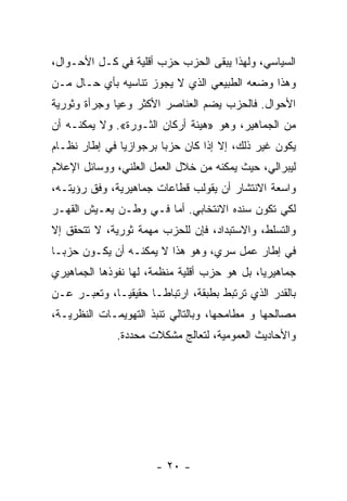 ‫ﺍﻟﺴﻴﺎﺴﻲ، ﻭﻟﻬﺫﺍ ﻴﺒﻘﻰ ﺍﻟﺤﺯﺏ ﺤﺯﺏ ﺃﻗﻠﻴﺔ ﻓﻲ ﻜـل ﺍﻷﺤـﻭﺍل،‬
‫ﻭﻫﺫﺍ ﻭﻀﻌﻪ ﺍﻟﻁﺒﻴﻌﻲ ﺍﻟﺫﻱ ﻻ ﻴﺠﻭﺯ ﺘﻨﺎﺴﻴﻪ ﺒﺄﻱ ﺤـﺎل ﻤـﻥ‬
‫ﺍﻷﺤﻭﺍل. ﻓﺎﻟﺤﺯﺏ ﻴﻀﻡ ﺍﻟﻌﻨﺎﺼﺭ ﺍﻷﻜﺜﺭ ﻭﻋﻴﺎ ﻭﺠﺭﺃﺓ ﻭﺜﻭﺭﻴﺔ‬
             ‫ﹰ‬
‫ﻤﻥ ﺍﻟﺠﻤﺎﻫﻴﺭ، ﻭﻫﻭ »ﻫﻴﺌﺔ ﺃﺭﻜﺎﻥ ﺍﻟﺜـﻭﺭﺓ«. ﻭﻻ ﻴﻤﻜﻨـﻪ ﺃﻥ‬
‫ﻴﻜﻭﻥ ﻏﻴﺭ ﺫﻟﻙ، ﺇﻻ ﺇﺫﺍ ﻜﺎﻥ ﺤﺯﺒﺎ ﺒﺭﺠﻭﺍﺯﻴﺎ ﻓﻲ ﺇﻁﺎﺭ ﻨﻅـﺎﻡ‬
              ‫ﹰ‬        ‫ﹰ‬
‫ﻟﻴﺒﺭﺍﻟﻲ، ﺤﻴﺙ ﻴﻤﻜﻨﻪ ﻤﻥ ﺨﻼل ﺍﻟﻌﻤل ﺍﻟﻌﻠﻨﻲ، ﻭﻭﺴﺎﺌل ﺍﻹﻋﻼﻡ‬
‫ﻭﺍﺴﻌﺔ ﺍﻻﻨﺘﺸﺎﺭ ﺃﻥ ﻴﻘﻭﻟﺏ ﻗﻁﺎﻋﺎﺕ ﺠﻤﺎﻫﻴﺭﻴﺔ، ﻭﻓﻕ ﺭﺅﻴﺘـﻪ،‬
‫ﻟﻜﻲ ﺘﻜﻭﻥ ﺴﻨﺩﻩ ﺍﻻﻨﺘﺨﺎﺒﻲ. ﺃﻤﺎ ﻓـﻲ ﻭﻁـﻥ ﻴﻌـﻴﺵ ﺍﻟﻘﻬـﺭ‬
‫ﻭﺍﻟﺘﺴﻠﻁ، ﻭﺍﻻﺴﺘﺒﺩﺍﺩ، ﻓﺈﻥ ﻟﻠﺤﺯﺏ ﻤﻬﻤﺔ ﺜﻭﺭﻴﺔ، ﻻ ﺘﺘﺤﻘﻕ ﺇﻻ‬
‫ﻓﻲ ﺇﻁﺎﺭ ﻋﻤل ﺴ ‪‬ﻱ، ﻭﻫﻭ ﻫﺫﺍ ﻻ ﻴﻤﻜﻨـﻪ ﺃﻥ ﻴﻜـﻭﻥ ﺤﺯﺒـﺎ‬
‫ﹰ‬                                 ‫ﺭ‬
‫ﺠﻤﺎﻫﻴﺭﻴﹰ، ﺒل ﻫﻭ ﺤﺯﺏ ﺃﻗﻠﻴﺔ ﻤﻨﻅﻤﺔ، ﻟﻬﺎ ﻨﻔﻭﺫﻫﺎ ﺍﻟﺠﻤﺎﻫﻴﺭﻱ‬
                                             ‫ﺎ‬
‫ﺒﺎﻟﻘﺩﺭ ﺍﻟﺫﻱ ﺘﺭﺘﺒﻁ ﺒﻁﺒﻘﺔ، ﺍﺭﺘﺒﺎﻁـﺎ ﺤﻘﻴﻘﻴـﹰ، ﻭﺘﻌ ‪‬ـﺭ ﻋـﻥ‬
      ‫ﺒ‬      ‫ﺎ‬       ‫ﹰ‬
‫ﻤﺼﺎﻟﺤﻬﺎ ﻭ ﻤﻁﺎﻤﺤﻬﺎ، ﻭﺒﺎﻟﺘﺎﻟﻲ ﺘﻨﺒﺫ ﺍﻟﺘﻬﻭﻴﻤـﺎﺕ ﺍﻟﻨﻅﺭﻴـﺔ،‬
              ‫ﻭﺍﻷﺤﺎﺩﻴﺙ ﺍﻟﻌﻤﻭﻤﻴﺔ، ﻟﺘﻌﺎﻟﺞ ﻤﺸﻜﻼﺕ ﻤﺤﺩﺩﺓ.‬




                       ‫- ٠٢ -‬
 