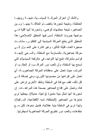 ‫ﻭﻻﺸﻙ ﺃﻥ ﺍﻨﻌﺯﺍل ﺍﻟﺤﺭﻜـﺔ ﺍﻟﺴﻴﺎﺴـﻴﺔ، ﻨﺘﻴﺠـﺔ ﺭﺅﻴﺘﻬـﺎ‬
‫ﺍﻟﺨﺎﻁﺌﺔ، ﻭﻨﺘﻴﺠﺔ ﺸﻌﻭﺭﻫﺎ ﺒﺎﻨﻔﺼـﺎﻡ ﺍﻟﻌﻼﻗـﺔ ﺒﻴﻨﻬـﺎ ﻭﺒـﻴﻥ‬
‫ﺍﻟﺠﻤﺎﻫﻴﺭ، ﻨﺘﻴﺠﺔ »ﺤﻠﻤﻬﺎ« ﺍﻟﻭﻫﻤﻲ، ﻭﺸﻌﻭﺭﻫﺎ ﺃﻨﻬﺎ ﺃﻗﻠﻴﺔ ﻓـﻲ‬
‫ﻤﻭﺍﺠﻬﺔ ﺠﺒﺭﻭﺕ ﺍﻟﺴﻠﻁﺔ، ﺃﺴﺱ ﻓﻴﻬﺎ ﺍﻟﻤﻨﻁﻕ ﺍﻹﺼﻼﺤﻲ، ﻫﺫﺍ‬
‫ﺍﻟﻤﻨﻁﻕ ﺍﻟﺫﻱ ﻴﺩﻓﻊ ﺍﻟﺤﺭﻜﺔ ﺍﻟﺴﻴﺎﺴﻴﺔ ﺇﻟﻰ ﺍﻟﺘﻔﻜﻴـﺭ، ﻤﺎﺩﺍﻤـﺕ‬
‫ﺼﻐﻴﺭﺓ ﺍﻟﻌﺩﺩ، ﻗﻠﻴﻠﺔ ﺍﻟﺘﺄﺜﻴﺭ، ﻭﻏﻴﺭ ﻗﺎﺩﺭﺓ ﻋﻠﻰ ﺍﻟﺘﺤـ ‪‬ل ﺇﻟـﻰ‬
      ‫ﻭ‬
‫ﺤﺭﻜﺔ ﺠﻤﺎﻫﻴﺭﻴﺔ، ﺒﺎﻟﻤﺴﺎﻭﻤﺔ ﻤﻊ ﺍﻟﺴﻠﻁﺔ، ﻭﺍﻟﺴـﻌﻲ ﻹﻴﺠـﺎﺩ‬
‫ﻗﻭﺍﺴﻡ ﻤﺸﺘﺭﻜﺔ، ﺘﺘﻴﺢ ﻟﻬﺎ ﺍﻟﺘﻭﺍﺠﺩ، ﻓﻲ »ﺍﻟﺭﻗﻌﺔ ﺍﻟﺴﻴﺎﺴﻴﺔ« ﺍﻟﺘﻲ‬
‫ﺘﺴﻤﺢ ﺒﻬﺎ ﺍﻟﺴﻠﻁﺔ، ﻭﺃﻥ ﺘﻠﻌﺏ ﺩﻭﺭ ﺍﻟﻤﺭﺍﻗـﺏ، ﺃﻭ ﺍﻟﺤﻜـﻡ، ﺃﻭ‬
‫ﺍﻟﻤﺭﺸﺩ، ﺤﻴﺙ ﺘﻌﻤل ﻋﻠﻰ »ﻋﻘﻠﻨﺔ« ﺍﻟﺤﺭﻜﺔ ﺍﻟﺠﻤﺎﻫﻴﺭﻴـﺔ، ﺃﻱ‬
‫ﺘﻌﻤل ﻋﻠﻰ ﺇﻓﺭﺍﻏﻬﺎ ﻤﻥ ﻤﻀﻤﻭﻨﻬﺎ ﺍﻟﺜﻭﺭﻱ، ﻭﻫﻲ ﺇﻀﺎﻓﺔ ﺇﻟـﻰ‬
‫ﻜل ﺫﻟﻙ، ﺘﻘﻑ ﻤﻊ ﻓﺌﺔ ﻓﻲ ﺍﻟﺴﻠﻁﺔ ﻭﺘﻨﺘﻘﺩ ﺍﻷﺨﺭﻯ ﺘﺭﺍﻫﻥ ﻋﻠﻰ‬
‫ﻓﺌﺔ، ﻭﺘﻌﻤل ﻋﻠﻰ ﺇﻗﻨﺎﻉ ﺍﻟﺠﻤﺎﻫﻴﺭ ﺒﺼﺤﺔ ﻫﺫﻩ ﺍﻟﻤﺭﺍﻫﻨـﺎﺕ. ﺇﻥ‬
‫ﺸﻌﻭﺭﻫﺎ ﺃﻨﻬﺎ ﺘﻤ ﹼل ﺒﻨﻴﺔ ﻤﺘﻤﻴﺯﺓ )ﻭﺍﻋﻴﺔ، ﺤﺩﻴﺜﺔ(، ﻴﺠﻌﻠﻬﺎ ﺘﺭﻯ‬
                                        ‫ﺜ‬
‫ﺘﻤﺎﻴﺯﻫﺎ ﻤﻥ ﺍﻟﺠﻤﺎﻫﻴﺭ )ﺍﻟﻤﺘﺨﻠﻔﺔ، ﺸﺒﻪ ﺍﻹﻗﻁﺎﻋﻴﺔ، ﺍﻟﺴـﻠﻔﻴﺔ(،‬
‫ﻭﻟﻬﺫﺍ ﺘﺭﻯ ﻓﻲ ﺍﻟﺴﻠﻁﺔ ﺒﻨﻴﺔ ﻋﻘﻼﻨﻴﺔ، ﻓﺘﻤﻴل ﻨﺤﻭﻫﺎ، ﻟﻜﻥ ﻤـﻊ‬
 ‫»ﻨﻘﺩﻫﺎ«، ﻭﺘﻠﻌﺏ ﺩﻭﺭ ﺘﻁﻭﻴﻊ ﺍﻟﺤﺭﻜﺔ ﺍﻟﺠﻤﺎﻫﻴﺭﻴﺔ ﻟﺴﻴﻁﺭﺘﻬﺎ.‬




                        ‫- ١٢ -‬
 