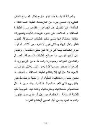 ‫ﻭﺍﻟﺤﺭﻜﺔ ﺍﻟﺴﻴﺎﺴﻴﺔ ﻫﻨﺎ، ﺘﺒﺩﻭ ﺨﺎﺭﺝ ﺇﻁﺎﺭ ﺍﻟﺼﺭﺍﻉ ﺍﻟﻁﺒﻘﻲ‬
‫ﺍﻟﻔﻌﻠﻲ، ﺒل ﺘﺼﺒﺢ ﺠﺯﺀﺍ ﻤﻥ ﺘﻌﺎﺭﻀﺎﺕ ﺍﻟﻁﺒﻘﺔ ﺍﻟﻤﺴـﺘﻐﻠﺔ -‬
                              ‫ﹰ‬
‫ﺍﻟﺤﺎﻜﻤﺔ، ﺇﻨﻬﺎ ﺘﻨﻔﺼل ﻋﻥ ﺍﻟﺠﻤﺎﻫﻴﺭ، ﻭﺘﻘﺘﺭﺏ ﻤـﻥ ﺍﻟﻁﺒﻘـﺔ‬
‫ﺍﻟﻤﺴﺘﻐﻠﺔ - ﺍﻟﺤﺎﻜﻤﺔ، ﻋﻠﻰ ﻀﻭﺀ ﺘﻘﻴﻴﻤﺎﺕ ﺸﻜﻠﻴﺔ، ﻭﺘﺼﻭﺭﺍﺕ‬
‫ﺍﻨﺘﻘﺎﺌﻴﺔ ﻤﺘﻌﺎﻟﻴﺔ، ﺇﻨﻬﺎ ﺘﻨﺘﻤﻲ ﺸﻜﻼ ﻟﻠﻁﺒﻘﺎﺕ ﺍﻟﻤﺴﺤﻭﻗﺔ. ﻟﻜﻨﻬـﺎ‬
                         ‫ﹰ‬
‫ﺘﻨﻅﺭ ﺒﺘﻌﺎل ﺇﻟﻴﻬﺎ، ﻭﺒﺎﻟﺘﺎﻟﻲ ﻓﻬﻲ ﻻ ﺘﻌﺭﻑ ﻤﻥ ﺍﻻﻨﺘﻤـﺎﺀ ﻟﻬـﺎ‬
                                            ‫ٍ‬
‫ﺴﻭﻯ ﺍﻟﻜﻠﻤﺎﺕ، ﺒﻴﻨﻤﺎ ﻫﻲ ﺘﺭﺍﻫﺎ ﻏﻴﺭ ﺠﺩﻴﺭﺓ ﺒﺎﻟﻌﻤـل، ﻭﻏﻴـﺭ‬
‫ﺃﻫل ﻟﺘﻐﻴﻴﺭ ﺜﻭﺭﻱ. ﺃﻤﺎ ﻤﺼﺎﻟﺢ ﺍﻟﻁﺒﻘﺎﺕ ﺍﻟﻤﺴﺤﻭﻗﺔ، ﺍﻟﻌﻤـﺎل‬
‫ﻭﺍﻟﻔﻼﺤﻴﻥ ﺍﻟﻔﻘﺭﺍﺀ، ﻭﺠﻤﻬـﺭﺓ ﻭﺍﺴـﻌﺔ ﻤـﻥ ﺍﻟﺒﺭﺠﻭﺍﺯﻴـﺔ،‬
‫ﺍﻟﺼﻐﻴﺭﺓ، ﻓﻴﻨﺤﺩﺭ ﻭﻀﻌﻬﺎ ﻜﻠﻤﺎ ﺘﻌﻤﻕ ﺍﻻﺴـﺘﻐﻼل ﻭﺘﻭﻁـﺩﺕ‬
‫ﺍﻟﺘﺒﻌﻴﺔ، ﻓﻼ ﺤل ﻟﻬﺎ ﺇﻻ ﺒﺎﻗﺘﻨﺎﻉ ﺍﻟﻁﺒﻘﺔ ﺍﻟﻤﺴﺘﻐﻠﺔ - ﺍﻟﺤﺎﻜﻤـﺔ،‬
                                           ‫ﱠ‬
‫ﺒﺤﺴﻥ ﻨ ‪‬ﺘﻬﺎ، ﻭ»ﺃﺨﻼﻗﻬﺎ« ﺍﻟﻌﺎﻟﻴﺔ، ﺃﻭ ﺃﻥ ﺤﹼﻬﺎ ﻤﺭﺘﺒﻁ ﺒﺎﻟـﺩﻭﺭ‬
                ‫ﻠ‬                               ‫ﻴ‬
‫»ﺍﻟﺜﻭﺭﻱ« ﺍﻟﺫﻱ ﺘﻠﻌﺒـﻪ ﺍﻟﺤﺭﻜـﺔ ﺍﻟﺴﻴﺎﺴـﻴﺔ، ﻤـﻥ ﺨـﻼل‬
‫ﻨﺼﺎﺌﺤﻬﺎ،ﻭ ﻤﻨﺎﺸﺩﺍﺘﻬﺎ، ﻭﻤﻘﺘﺭﺤﺎﺘﻬﺎ، ﻭﺍﻨﺘﻘﺎﺩﺍﺘﻬﺎ، ﺍﻟﻤﻭﺠﻬﺔ ﻜﻠﻬﺎ‬
‫ﻟﻠﻁﺒﻘﺔ ﺍﻟﻤﺴﺘﻐﻠﺔ - ﺍﻟﺤﺎﻜﻤﺔ، ﻤﻥ ﺃﺠل ﺃﻥ ﺘﺒﺩﻱ ﺤﺴ‪‬ﻥ ﻨ ‪‬ﺘﻬـﺎ،‬
     ‫ﻴ‬      ‫‪‬‬
          ‫ﻭﺘﻘﺩﻡ ﻤﺎ ﺘﺠﻭﺩ ﺒﻪ ﻤﻥ ﺃﺠل ﺘﺤﺴﻴﻥ ﺃﻭﻀﺎﻉ ﺍﻟﻔﻘﺭﺍﺀ.‬




                        ‫- ٢٢ -‬
 