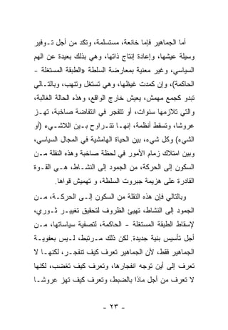 ‫ﺃﻤﺎ ﺍﻟﺠﻤﺎﻫﻴﺭ ﻓﺈﻤﺎ ﺨﺎﻨﻌﺔ، ﻤﺴﺘﺴﻠﻤﺔ، ﻭﺘﻜﺩ ﻤﻥ ﺃﺠل ﺘـﻭﻓﻴﺭ‬
              ‫‪‬‬
‫ﻭﺴﻴﻠﺔ ﻋﻴﺸﻬﺎ، ﻭﺇﻋﺎﺩﺓ ﺇﻨﺘﺎﺝ ﺫﺍﺘﻬﺎ، ﻭﻫﻲ ﺒﺫﻟﻙ ﺒﻌﻴﺩﺓ ﻋﻥ ﺍﻟﻬﻡ‬
‫‪‬‬
‫ﺍﻟﺴﻴﺎﺴﻲ، ﻭﻏﻴﺭ ﻤﻌﻨﻴﺔ ﺒﻤﻌﺎﺭﻀﺔ ﺍﻟﺴﻠﻁﺔ »ﺍﻟﻁﺒﻘﺔ ﺍﻟﻤﺴﺘﻐﻠﺔ -‬
‫ﺍﻟﺤﺎﻜﻤﺔ(، ﻭﺇﻥ ﻜﻤﺩﺕ ﻏﻴﻅﻬﺎ، ﻭﻫﻲ ﹸﺴﺘﻐل ﻭ ﹸﻨﻬﺏ، ﻭﺒﺎﻟﺘـﺎﻟﻲ‬
              ‫ﺘ‬       ‫ﺘ‬
‫ﺘﺒﺩﻭ ﻜﺠﻤﻊ ﻤﻬ ‪‬ﺵ، ﻴﻌﻴﺵ ﺨﺎﺭﺝ ﺍﻟﻭﺍﻗﻊ، ﻭﻫﺫﻩ ﺍﻟﺤﺎﻟﺔ ﺍﻟﻐﺎﻟﺒﺔ،‬
                                         ‫ﻤ‬
‫ﻭﺍﻟﺘﻲ ﺘﻼﺯﻤﻬﺎ ﺴﻨﻭﺍﺕ، ﺃﻭ ﺘﺘﻔﺠﺭ ﻓﻲ ﺍﻨﺘﻔﺎﻀﺔ ﺼﺎﺨﺒﺔ، ﺘﻬـﺯ‬
‫‪‬‬
‫ﻋﺭﻭﺸﹰ، ﻭﺘﺴﻘﻁ ﺃﻨﻅﻤﺔ، ﺇﻨﻬـﺎ ﺘﺘـﺭﺍﻭﺡ ﺒـﻴﻥ ﺍﻟﻼﺸـﻲﺀ )ﺃﻭ‬
                                             ‫ﺎ‬
‫ﺍﻟﺸﻲﺀ( ﻭﻜل ﺸﻲﺀ، ﺒﻴﻥ ﺍﻟﺤﻴﺎﺓ ﺍﻟﻬﺎﻤﺸﻴﺔ ﻓﻲ ﺍﻟﻤﺠﺎل ﺍﻟﺴﻴﺎﺴﻲ،‬
‫ﻭﺒﻴﻥ ﺍﻤﺘﻼﻙ ﺯﻤﺎﻡ ﺍﻷﻤﻭﺭ ﻓﻲ ﻟﺤﻅﺔ ﺼﺎﺨﺒﺔ ﻭﻫﺫﻩ ﺍﻟﻨﻘﻠﺔ ﻤـﻥ‬
‫ﺍﻟﺴﻜﻭﻥ ﺇﻟﻰ ﺍﻟﺤﺭﻜﺔ، ﻤﻥ ﺍﻟﺠﻤﻭﺩ ﺇﻟﻰ ﺍﻟﻨﺸـﺎﻁ، ﻫـﻲ ﺍﻟﻘـ ‪‬ﺓ‬
 ‫ﻭ‬
       ‫ﺍﻟﻘﺎﺩﺭﺓ ﻋﻠﻰ ﻫﺯﻴﻤﺔ ﺠﺒﺭﻭﺕ ﺍﻟﺴﻠﻁﺔ، ﻭ ﺘﻬﻤﻴﺵ ﻗﻭﺍﻫﺎ.‬
‫ﻭﺒﺎﻟﺘﺎﻟﻲ ﻓﺈﻥ ﻫﺫﻩ ﺍﻟﻨﻘﻠﺔ ﻤﻥ ﺍﻟﺴﻜﻭﻥ ﺇﻟـﻰ ﺍﻟﺤﺭﻜـﺔ، ﻤـﻥ‬
‫ﺍﻟﺠﻤﻭﺩ ﺇﻟﻰ ﺍﻟﻨﺸﺎﻁ، ﺘﻬﻴﺊ ﺍﻟﻅﺭﻭﻑ ﻟﺘﺤﻘﻴﻕ ﺘﻐﻴﻴـﺭ ﺜـﻭﺭﻱ،‬
‫ﻹﺴﻘﺎﻁ ﺍﻟﻁﺒﻘﺔ ﺍﻟﻤﺴﺘﻐﻠﺔ - ﺍﻟﺤﺎﻜﻤﺔ، ﻟﺘﺼﻔﻴﺔ ﺴﻴﺎﺴﺎﺘﻬﺎ، ﻤـﻥ‬
‫ﺃﺠل ﺘﺄﺴﻴﺱ ﺒﻨﻴﺔ ﺠﺩﻴﺩﺓ. ﻟﻜﻥ ﺫﻟﻙ ﻤـﺭﺘﺒﻁ، ﻟـﻴﺱ ﺒﻌﻔﻭﻴـﺔ‬
‫ﺍﻟﺠﻤﺎﻫﻴﺭ ﻓﻘﻁ، ﻷﻥ ﺍﻟﺠﻤﺎﻫﻴﺭ ﺘﻌﺭﻑ ﻜﻴﻑ ﺘﻨﻔﺠـﺭ، ﻟﻜﻨﻬـﺎ ﻻ‬
‫ﺘﻌﺭﻑ ﺇﻟﻰ ﺃﻴﻥ ﺘﻭﺠﻪ ﺍﻨﻔﺠﺎﺭﻫﺎ، ﻭﺘﻌﺭﻑ ﻜﻴﻑ ﺘﻐﻀﺏ، ﻟﻜﻨﻬﺎ‬
‫ﻻ ﺘﻌﺭﻑ ﻤﻥ ﺃﺠل ﻤﺎﺫﺍ ﺒﺎﻟﻀﺒﻁ، ﻭﺘﻌﺭﻑ ﻜﻴﻑ ﺘﻬﺯ ﻋﺭﻭﺸـﺎ‬
‫ﹰ‬


                       ‫- ٣٢ -‬
 