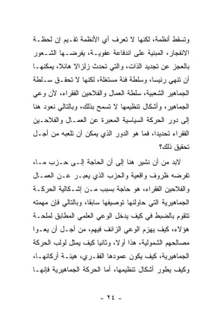 ‫ﻭﺘﺴﻘﻁ ﺃﻨﻅﻤﺔ، ﻟﻜﻨﻬﺎ ﻻ ﺘﻌﺭﻑ ﺃﻱ ﺍﻷﻨﻅﻤﺔ ﺘﻘـﻴﻡ ﺇﻥ ﻟﺤﻅـﺔ‬
‫ﺍﻻﻨﻔﺠﺎﺭ، ﺍﻟﻤﺒﻨﻴﺔ ﻋﻠﻰ ﺍﻨﺩﻓﺎﻋﺔ ﻋﻔﻭﻴـﺔ، ﻴﻔﺭﻀـﻬﺎ ﺍﻟﺸـﻌﻭﺭ‬
‫ﺒﺎﻟﻌﺠﺯ ﻋﻥ ﺘﺠﺩﻴﺩ ﺍﻟﺫﺍﺕ، ﻭﺍﻟﺘﻲ ﺘﺤﺩﺙ ﺯﻟﺯﺍﻻ ﻫﺎﺌ ﹰ، ﻴﻤﻜﻨﻬـﺎ‬
         ‫ﹰ ﻼ‬
‫ﺃﻥ ﺘﻨﻬﻲ ﺭﺌﻴﺴﹰ، ﻭﺴﻠﻁﺔ ﻓﺌﺔ ﻤﺴﺘﻐﻠﺔ، ﻟﻜﻨﻬﺎ ﻻ ﺘﺤﻘـﻕ ﺴـﻠﻁﺔ‬
                                       ‫ﺎ‬
‫ﺍﻟﺠﻤﺎﻫﻴﺭ ﺍﻟﺸﻌﺒﻴﺔ، ﺴﻠﻁﺔ ﺍﻟﻌﻤﺎل ﻭﺍﻟﻔﻼﺤﻴﻥ ﺍﻟﻔﻘﺭﺍﺀ، ﻷﻥ ﻭﻋﻲ‬
‫ﺍﻟﺠﻤﺎﻫﻴﺭ، ﻭﺃﺸﻜﺎل ﺘﻨﻅﻴﻤﻬﺎ ﻻ ﺘﺴﻤﺢ ﺒﺫﻟﻙ، ﻭﺒﺎﻟﺘﺎﻟﻲ ﻨﻌﻭﺩ ﻫﻨﺎ‬
‫ﺇﻟﻰ ﺩﻭﺭ ﺍﻟﺤﺭﻜﺔ ﺍﻟﺴﻴﺎﺴﻴﺔ ﺍﻟﻤﻌ ‪‬ﺭﺓ ﻋﻥ ﺍﻟﻌﻤـﺎل ﻭﺍﻟﻔﻼﺤـﻴﻥ‬
                       ‫ﺒ‬
‫ﺍﻟﻔﻘﺭﺍﺀ ﺘﺤﺩﻴﺩﹰ، ﻓﻤﺎ ﻫﻭ ﺍﻟﺩﻭﺭ ﺍﻟﺫﻱ ﻴﻤﻜﻥ ﺃﻥ ﺘﻠﻌﺒﻪ ﻤﻥ ﺃﺠـل‬
                                         ‫ﺍ‬
                                              ‫ﺘﺤﻘﻴﻕ ﺫﻟﻙ؟‬
‫ﻻﺒﺩ ﻤﻥ ﺃﻥ ﻨﺸﻴﺭ ﻫﻨﺎ ﺇﻟﻰ ﺃﻥ ﺍﻟﺤﺎﺠﺔ ﺇﻟـﻰ ﺤـﺯﺏ ﻤـﺎ،‬
                                            ‫‪‬‬
‫ﺘﻔﺭﻀﻪ ﻅﺭﻭﻑ ﻭﺍﻗﻌﻴﺔ ﻭﺍﻟﺤﺯﺏ ﺍﻟﺫﻱ ﻴﻌ ‪‬ـﺭ ﻋـﻥ ﺍﻟﻌﻤـﺎل‬
              ‫ﺒ‬
‫ﻭﺍﻟﻔﻼﺤﻴﻥ ﺍﻟﻔﻘﺭﺍﺀ، ﻫﻭ ﺤﺎﺠﺔ ﺒﺴﺒﺏ ﻤـﻥ ﺇﺸـﻜﺎﻟﻴﺔ ﺍﻟﺤﺭﻜـﺔ‬
‫ﺍﻟﺠﻤﺎﻫﻴﺭﻴﺔ ﺍﻟﺘﻲ ﺤﺎﻭﻟﻨﻬﺎ ﺘﻭﺼﻴﻔﻬﺎ ﺴﺎﺒﻘﹰ، ﻭﺒﺎﻟﺘﺎﻟﻲ ﻓﺈﻥ ﻤﻬﻤﺘﻪ‬
                    ‫ﺎ‬
‫ﺘﺘﻘ ‪‬ﻡ ﺒﺎﻟﻀﺒﻁ ﻓﻲ ﻜﻴﻑ ﻴﺩﺨل ﺍﻟﻭﻋﻲ ﺍﻟﻌﻠﻤﻲ ﺍﻟﻤﻁﺎﺒﻕ ﻟﻤﻠﺤـﺔ‬
                                                ‫ﻭ‬
‫ﻫﺅﻻﺀ، ﻜﻴﻑ ﻴﻬﺯﻡ ﺍﻟﻭﻋﻲ ﺍﻟﺯﺍﺌﻑ ﻓﻴﻬﻡ، ﻤﻥ ﺃﺠـل ﺃﻥ ﻴﻌـﻭﺍ‬
‫ﻤﺼﺎﻟﺤﻬﻡ ﺍﻟﺸﻤﻭﻟﻴﺔ، ﻫﺫﺍ ﺃﻭ ﹰ، ﻭﺜﺎﻨﻴﺎ ﻜﻴﻑ ﻴﻤ ﹼل ﻟﻭﻟﺏ ﺍﻟﺤﺭﻜﺔ‬
             ‫ﺜ‬        ‫ﹰ‬       ‫ﻻ‬
‫ﺍﻟﺠﻤﺎﻫﻴﺭﻴﺔ، ﻜﻴﻑ ﻴﻜﻭﻥ ﻋﻤﻭﺩﻫﺎ ﺍﻟﻔﻘـﺭﻱ، ﻫﻴﺌـﺔ ﺃﺭﻜﺎﻨﻬـﺎ،‬
‫ﻭﻜﻴﻑ ﻴﻁﻭﺭ ﺃﺸﻜﺎل ﺘﻨﻅﻴﻤﻬﺎ، ﺃﻤﺎ ﺍﻟﺤﺭﻜﺔ ﺍﻟﺠﻤﺎﻫﻴﺭﻴﺔ ﻓﺈﻨﻬـﺎ‬


                        ‫- ٤٢ -‬
 