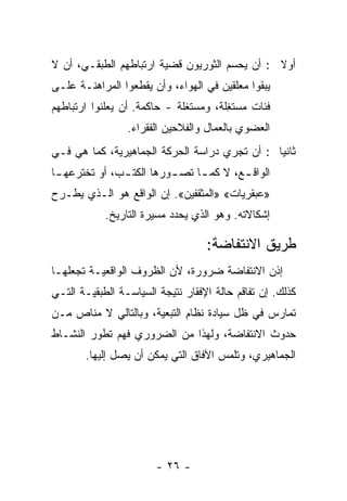 ‫ﺃﻭﻻ : ﺃﻥ ﻴﺤﺴﻡ ﺍﻟﺜﻭﺭﻴﻭﻥ ﻗﻀﻴﺔ ﺍﺭﺘﺒﺎﻁﻬﻡ ﺍﻟﻁﺒﻘـﻲ، ﺃﻥ ﻻ‬
                                               ‫ﹰ‬
‫ﻴﺒﻘﻭﺍ ﻤﻌﻠﻘﻴﻥ ﻓﻲ ﺍﻟﻬﻭﺍﺀ، ﻭﺃﻥ ﻴﻘﻁﻌﻭﺍ ﺍﻟﻤﺭﺍﻫﻨـﺔ ﻋﻠـﻰ‬
‫ﻓﺌﺎﺕ ﻤﺴﺘ ِﻠﺔ، ﻭﻤﺴﺘﻐﻠﺔ - ﺤﺎﻜﻤﺔ. ﺃﻥ ﻴﻌﻠﻨﻭﺍ ﺍﺭﺘﺒﺎﻁﻬﻡ‬
                                       ‫ﻐ‬
                 ‫ﺍﻟﻌﻀﻭﻱ ﺒﺎﻟﻌﻤﺎل ﻭﺍﻟﻔﻼﺤﻴﻥ ﺍﻟﻔﻘﺭﺍﺀ.‬
‫ﺜﺎﻨﻴﺎ : ﺃﻥ ﺘﺠﺭﻱ ﺩﺭﺍﺴﺔ ﺍﻟﺤﺭﻜﺔ ﺍﻟﺠﻤﺎﻫﻴﺭﻴﺔ، ﻜﻤﺎ ﻫﻲ ﻓـﻲ‬
                                              ‫ﹰ‬
‫ﺍﻟﻭﺍﻗ ـﻊ، ﻻ ﻜﻤ ـﺎ ﺘﺼ ـﻭﺭﻫﺎ ﺍﻟﻜﺘ ـﺏ، ﺃﻭ ﺘﺨﺘﺭﻋﻬ ـﺎ‬
 ‫ـ‬             ‫ـ‬          ‫ـ‬     ‫ـ‬        ‫ـ‬
‫»ﻋﺒﻘﺭﻴﺎﺕ« »ﺍﻟﻤﺜﻘﻔﻴﻥ«. ﺇﻥ ﺍﻟﻭﺍﻗﻊ ﻫﻭ ﺍﻟـﺫﻱ ﻴﻁـﺭﺡ‬
            ‫ﺇﺸﻜﺎﻻﺘﻪ. ﻭﻫﻭ ﺍﻟﺫﻱ ﻴﺤﺩﺩ ﻤﺴﻴﺭﺓ ﺍﻟﺘﺎﺭﻴﺦ.‬

                                   ‫ﻁﺭﻴﻕ ﺍﻻﻨﺘﻔﺎﻀﺔ:‬
‫ﺇﺫﻥ ﺍﻻﻨﺘﻔﺎﻀﺔ ﻀﺭﻭﺭﺓ، ﻷﻥ ﺍﻟﻅﺭﻭﻑ ﺍﻟﻭﺍﻗﻌﻴـﺔ ﺘﺠﻌﻠﻬـﺎ‬
‫ﻜﺫﻟﻙ. ﺇﻥ ﺘﻔﺎﻗﻡ ﺤﺎﻟﺔ ﺍﻹﻓﻘﺎﺭ ﻨﺘﻴﺠﺔ ﺍﻟﺴﻴﺎﺴـﺔ ﺍﻟﻁﺒﻘﻴـﺔ ﺍﻟﺘـﻲ‬
‫ﺘﻤﺎﺭﺱ ﻓﻲ ﻅل ﺴﻴﺎﺩﺓ ﻨﻅﺎﻡ ﺍﻟﺘﺒﻌﻴﺔ، ﻭﺒﺎﻟﺘﺎﻟﻲ ﻻ ﻤﻨﺎﺹ ﻤـﻥ‬
‫ﺤﺩﻭﺙ ﺍﻻﻨﺘﻔﺎﻀﺔ، ﻭﻟﻬﺫﺍ ﻤﻥ ﺍﻟﻀﺭﻭﺭﻱ ﻓﻬﻡ ﺘﻁﻭﺭ ﺍﻟﻨﺸـﺎﻁ‬
       ‫ﺍﻟﺠﻤﺎﻫﻴﺭﻱ، ﻭﺘﻠ ‪‬ﺱ ﺍﻵﻓﺎﻕ ﺍﻟﺘﻲ ﻴﻤﻜﻥ ﺃﻥ ﻴﺼل ﺇﻟﻴﻬﺎ.‬
                                      ‫ﻤ‬




                        ‫- ٦٢ -‬
 