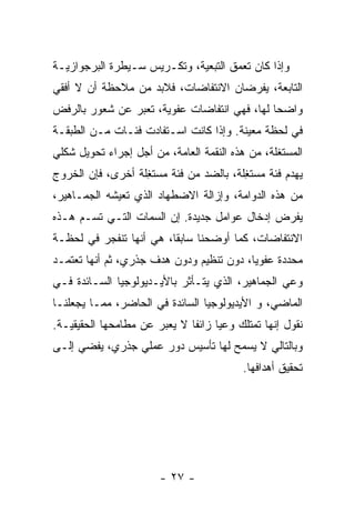 ‫ﻭﺇﺫﺍ ﻜﺎﻥ ﺘﻌ ‪‬ﻕ ﺍﻟﺘﺒﻌﻴﺔ، ﻭﺘﻜـﺭﻴﺱ ﺴـﻴﻁﺭﺓ ﺍﻟﺒﺭﺠﻭﺍﺯﻴـﺔ‬
                                     ‫ﻤ‬
‫ﺍﻟﺘﺎﺒﻌﺔ، ﻴﻔﺭﻀﺎﻥ ﺍﻻﻨﺘﻔﺎﻀﺎﺕ، ﻓﻼﺒﺩ ﻤﻥ ﻤﻼﺤﻅﺔ ﺃﻥ ﻻ ﺃﻓﻘﻲ‬
‫ﻭﺍﻀﺤﺎ ﻟﻬﺎ، ﻓﻬﻲ ﺍﻨﺘﻔﺎﻀﺎﺕ ﻋﻔﻭﻴﺔ، ﺘﻌ ‪‬ﺭ ﻋﻥ ﺸﻌﻭﺭ ﺒﺎﻟﺭﻓﺽ‬
                ‫ﺒ‬                             ‫ﹰ‬
‫ﻓﻲ ﻟﺤﻅﺔ ﻤﻌﻴﻨﺔ. ﻭﺇﺫﺍ ﻜﺎﻨﺕ ﺍﺴـﺘﻔﺎﺩﺕ ﻓﺌـﺎﺕ ﻤـﻥ ﺍﻟﻁﺒﻘـﺔ‬
‫ﺍﻟﻤﺴﺘﻐﻠﺔ، ﻤﻥ ﻫﺫﻩ ﺍﻟﻨﻘﻤﺔ ﺍﻟﻌﺎﻤﺔ، ﻤﻥ ﺃﺠل ﺇﺠﺭﺍﺀ ﺘﺤﻭﻴل ﺸﻜﻠﻲ‬
‫ﻴﻬﺩﻡ ﻓﺌﺔ ﻤﺴﺘ ِﻠﺔ، ﺒﺎﻟﻀﺩ ﻤﻥ ﻓﺌﺔ ﻤﺴﺘ ِﻠﺔ ﺃﺨﺭﻯ، ﻓﺈﻥ ﺍﻟﺨﺭﻭﺝ‬
                   ‫ﻐ‬                     ‫ﻐ‬
‫ﻤﻥ ﻫﺫﻩ ﺍﻟﺩﻭﺍﻤﺔ، ﻭﺇﺯﺍﻟﺔ ﺍﻻﻀﻁﻬﺎﺩ ﺍﻟﺫﻱ ﺘﻌﻴﺸﻪ ﺍﻟﺠﻤـﺎﻫﻴﺭ،‬
‫ﻴﻔﺭﺽ ﺇﺩﺨﺎل ﻋﻭﺍﻤل ﺠﺩﻴﺩﺓ. ﺇﻥ ﺍﻟﺴﻤﺎﺕ ﺍﻟﺘـﻲ ﺘﺴـﻡ ﻫـﺫﻩ‬
‫ﺍﻻﻨﺘﻔﺎﻀﺎﺕ، ﻜﻤﺎ ﺃﻭﻀﺤﻨﺎ ﺴﺎﺒﻘﹰ، ﻫﻲ ﺃﻨﻬﺎ ﺘﻨﻔﺠﺭ ﻓﻲ ﻟﺤﻅـﺔ‬
                        ‫ﺎ‬
‫ﻤﺤﺩﺩﺓ ﻋﻔﻭﻴﹰ، ﺩﻭﻥ ﺘﻨﻅﻴﻡ ﻭﺩﻭﻥ ﻫﺩﻑ ﺠﺫﺭﻱ، ﺜﻡ ﺃﻨﻬﺎ ﺘﻌﺘﻤـﺩ‬
                                         ‫ﺎ‬
‫ﻭﻋﻲ ﺍﻟﺠﻤﺎﻫﻴﺭ، ﺍﻟﺫﻱ ﻴﺘـﺄﺜﺭ ﺒﺎﻷﻴـﺩﻴﻭﻟﻭﺠﻴﺎ ﺍﻟﺴـﺎﺌﺩﺓ ﻓـﻲ‬
‫ﺍﻟﻤﺎﻀﻲ، ﻭ ﺍﻷﻴﺩﻴﻭﻟﻭﺠﻴﺎ ﺍﻟﺴﺎﺌﺩﺓ ﻓﻲ ﺍﻟﺤﺎﻀﺭ، ﻤﻤـﺎ ﻴﺠﻌﻠﻨـﺎ‬
‫ﻨﻘﻭل ﺇﻨﻬﺎ ﺘﻤﺘﻠﻙ ﻭﻋﻴﺎ ﺯﺍﺌﻔﺎ ﻻ ﻴﻌ ‪‬ﺭ ﻋﻥ ﻤﻁﺎﻤﺤﻬﺎ ﺍﻟﺤﻘﻴﻘﻴـﺔ.‬
                       ‫ﺒ‬      ‫ﹰ‬     ‫ﹰ‬
‫ﻭﺒﺎﻟﺘﺎﻟﻲ ﻻ ﻴﺴﻤﺢ ﻟﻬﺎ ﺘﺄﺴﻴﺱ ﺩﻭﺭ ﻋﻤﻠﻲ ﺠﺫﺭﻱ، ﻴﻔﻀﻲ ﺇﻟـﻰ‬
                                          ‫ﺘﺤﻘﻴﻕ ﺃﻫﺩﺍﻓﻬﺎ.‬




                        ‫- ٧٢ -‬
 