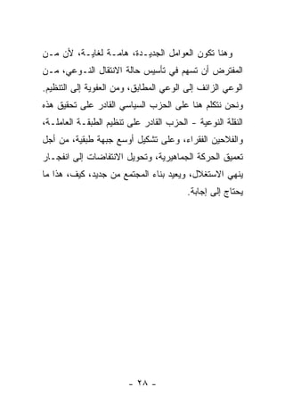 ‫ﻭﻫﻨﺎ ﺘﻜﻭﻥ ﺍﻟﻌﻭﺍﻤل ﺍﻟﺠﺩﻴـﺩﺓ، ﻫﺎﻤـﺔ ﻟﻐﺎﻴـﺔ، ﻷﻥ ﻤـﻥ‬
‫ﺍﻟﻤﻔﺘﺭﺽ ﺃﻥ ﺘﺴﻬﻡ ﻓﻲ ﺘﺄﺴﻴﺱ ﺤﺎﻟﺔ ﺍﻻﻨﺘﻘﺎل ﺍﻟﻨـﻭﻋﻲ، ﻤـﻥ‬
‫ﺍﻟﻭﻋﻲ ﺍﻟﺯﺍﺌﻑ ﺇﻟﻰ ﺍﻟﻭﻋﻲ ﺍﻟﻤﻁﺎﺒﻕ، ﻭﻤﻥ ﺍﻟﻌﻔﻭﻴﺔ ﺇﻟﻰ ﺍﻟﺘﻨﻅﻴﻡ.‬
‫ﻭﻨﺤﻥ ﻨﺘﻜﻠﻡ ﻫﻨﺎ ﻋﻠﻰ ﺍﻟﺤﺯﺏ ﺍﻟﺴﻴﺎﺴﻲ ﺍﻟﻘﺎﺩﺭ ﻋﻠﻰ ﺘﺤﻘﻴﻕ ﻫﺫﻩ‬
‫ﺍﻟﻨﻘﻠﺔ ﺍﻟﻨﻭﻋﻴﺔ - ﺍﻟﺤﺯﺏ ﺍﻟﻘﺎﺩﺭ ﻋﻠﻰ ﺘﻨﻅﻴﻡ ﺍﻟﻁﺒﻘـﺔ ﺍﻟﻌﺎﻤﻠـﺔ،‬
‫ﻭﺍﻟﻔﻼﺤﻴﻥ ﺍﻟﻔﻘﺭﺍﺀ، ﻭﻋﻠﻰ ﺘﺸﻜﻴل ﺃﻭﺴﻊ ﺠﺒﻬﺔ ﻁﺒﻘﻴﺔ، ﻤﻥ ﺃﺠل‬
‫ﺘﻌﻤﻴﻕ ﺍﻟﺤﺭﻜﺔ ﺍﻟﺠﻤﺎﻫﻴﺭﻴﺔ، ﻭﺘﺤﻭﻴل ﺍﻻﻨﺘﻔﺎﻀﺎﺕ ﺇﻟﻰ ﺍﻨﻔﺠـﺎﺭ‬
‫ﻴﻨﻬﻲ ﺍﻻﺴﺘﻐﻼل، ﻭﻴﻌﻴﺩ ﺒﻨﺎﺀ ﺍﻟﻤﺠﺘﻤﻊ ﻤﻥ ﺠﺩﻴﺩ، ﻜﻴﻑ، ﻫﺫﺍ ﻤﺎ‬
                                         ‫ﻴﺤﺘﺎﺝ ﺇﻟﻰ ﺇﺠﺎﺒﺔ.‬




                        ‫- ٨٢ -‬
 