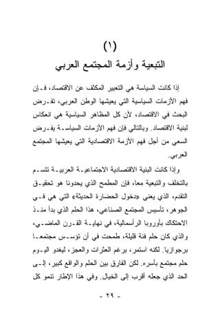 ‫)١ (‬
        ‫ﺍﻟﺘﺒﻌﻴﺔ ﻭﺃﺯﻤﺔ ﺍﻟﻤﺠﺘﻤﻊ ﺍﻟﻌﺭﺒﻲ‬
‫ﺇﺫﺍ ﻜﺎﻨﺕ ﺍﻟﺴﻴﺎﺴﺔ ﻫﻲ ﺍﻟﺘﻌﺒﻴﺭ ﺍﻟﻤﻜﺜﻑ ﻋﻥ ﺍﻻﻗﺘﺼﺎﺩ، ﻓـﺈﻥ‬
‫ﻓﻬﻡ ﺍﻷﺯﻤﺎﺕ ﺍﻟﺴﻴﺎﺴﻴﺔ ﺍﻟﺘﻲ ﻴﻌﻴﺸﻬﺎ ﺍﻟﻭﻁﻥ ﺍﻟﻌﺭﺒﻲ، ﺘﻔـﺭﺽ‬
‫ﺍﻟﺒﺤﺙ ﻓﻲ ﺍﻻﻗﺘﺼﺎﺩ، ﻷﻥ ﻜل ﺍﻟﻤﻅﺎﻫﺭ ﺍﻟﺴﻴﺎﺴﻴﺔ ﻫﻲ ﺍﻨﻌﻜﺎﺱ‬
‫ﻟﺒﻨﻴﺔ ﺍﻻﻗﺘﺼﺎﺩ. ﻭﺒﺎﻟﺘﺎﻟﻲ ﻓﺈﻥ ﻓﻬﻡ ﺍﻷﺯﻤﺎﺕ ﺍﻟﺴﻴﺎﺴـﺔ ﻴﻔـﺭﺽ‬
‫ﺍﻟﺴﻌﻲ ﻤﻥ ﺃﺠل ﻓﻬﻡ ﺍﻷﺯﻤﺔ ﺍﻻﻗﺘﺼﺎﺩﻴﺔ ﺍﻟﺘﻲ ﻴﻌﻴﺸﻬﺎ ﺍﻟﻤﺠﺘﻤﻊ‬
                                                ‫ﺍﻟﻌﺭﺒﻲ.‬
‫ﻭﺇﺫﺍ ﻜﺎﻨﺕ ﺍﻟﺒﻨﻴﺔ ﺍﻻﻗﺘﺼﺎﺩﻴﺔ ﺍﻻﺠﺘﻤﺎﻋﻴـﺔ ﺍﻟﻌﺭﺒﻴـﺔ ﺘﺘﺴـﻡ‬
‫ﺒﺎﻟﺘﺨﻠﻑ ﻭﺍﻟﺘﺒﻌﻴﺔ ﻤﻌﹰ، ﻓﺈﻥ ﺍﻟﻤﻁﻤﺢ ﺍﻟﺫﻱ ﻴﺤﺩﻭﻨﺎ ﻫﻭ ﺘﺤﻘﻴـﻕ‬
                                  ‫ﺎ‬
‫ﺍﻟﺘﻘﺩﻡ، ﺍﻟﺫﻱ ﻴﻌﻨﻲ »ﺩﺨﻭل ﺍﻟﺤﻀﺎﺭﺓ ﺍﻟﺤﺩﻴﺜﺔ« ﺍﻟﺘﻲ ﻫﻲ ﻓـﻲ‬
‫ﺍﻟﺠﻭﻫﺭ، ﺘﺄﺴﻴﺱ ﺍﻟﻤﺠﺘﻤﻊ ﺍﻟﺼﻨﺎﻋﻲ، ﻫﺫﺍ ﺍﻟﺤﻠﻡ ﺍﻟﺫﻱ ﺒﺩﺃ ﻤﻨـﺫ‬
‫ﺍﻻﺤﺘﻜﺎﻙ ﺒﺄﻭﺭﻭﺒﺎ ﺍﻟﺭﺃﺴﻤﺎﻟﻴﺔ، ﻓﻲ ﻨﻬﺎﻴـﺔ ﺍﻟﻘـﺭﻥ ﺍﻟﻤﺎﻀـﻲ،‬
‫ﻭﺍﻟﺫﻱ ﻜﺎﻥ ﺤﻠﻡ ﻓﺌﺔ ﻗﻠﻴﻠﺔ، ﻁﻤﺤﺕ ﻓﻲ ﺃﻥ ﺘﺅﺴـﺱ ﻤﺠﺘﻤﻌـﺎ‬
‫ﹰ‬
‫ﺒﺭﺠﻭﺍﺯﻴﺎ. ﻟﻜﻨﻪ ﺍﺴﺘﻤﺭ، ﺒﺭﻏﻡ ﺍﻟﻌﺜﺭﺍﺕ ﻭﺍﻟﻌﺠﺯ، ﻟﻴﻐﺩﻭ ﺍﻟﻴـﻭﻡ‬
                                               ‫ﹰ‬
‫ﺤﻠﻡ ﻤﺠﺘﻤﻊ ﺒﺄﺴﺭﻩ. ﻟﻜﻥ ﺍﻟﻔﺎﺭﻕ ﺒﻴﻥ ﺍﻟﺤﻠﻡ ﻭﺍﻟﻭﺍﻗﻊ ﻜﺒﻴﺭ، ﺇﻟـﻰ‬
‫ﺍﻟﺤﺩ ﺍﻟﺫﻱ ﺠﻌﻠﻪ ﺃﻗﺭﺏ ﺇﻟﻰ ﺍﻟﺨﻴﺎل. ﻭﻓﻲ ﻫﺫﺍ ﺍﻹﻁﺎﺭ ﺘﻨﻤﻭ ﻜل‬

                        ‫- ٩٢ -‬
 