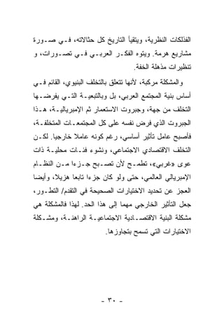 ‫ﺍﻟﻔﺫﻟﻜﺎﺕ ﺍﻟﻨﻅﺭﻴﺔ، ﻭﻴﺘﻘﻴﺄ ﺍﻟﺘﺎﺭﻴﺦ ﻜل ﺤﺜﺎﻻﺘﻪ، ﻓـﻲ ﺼـﻭﺭﺓ‬
‫ﻤﺸﺎﺭﻴﻊ ﻫﺭﻤﺔ. ﻭﻴﺘﻭﻩ ﺍﻟﻔﻜـﺭ ﺍﻟﻌﺭﺒـﻲ ﻓـﻲ ﺘﺼـﻭﺭﺍﺕ، ﻭ‬
                                    ‫ﺘﻨﻅﻴﺭﺍﺕ ﻤﺫﻫﻠﺔ ﺍﻟﺨﻔﺔ.‬
‫ﻭﺍﻟﻤﺸﻜﻠﺔ ﻤﺭﻜﺒﺔ، ﻷﻨﻬﺎ ﺘﺘﻌﻠﻕ ﺒﺎﻟﺘﺨﻠﻑ ﺍﻟﺒﻨﻴﻭﻱ، ﺍﻟﻘﺎﺌﻡ ﻓـﻲ‬
‫ﺃﺴﺎﺱ ﺒﻨﻴﺔ ﺍﻟﻤﺠﺘﻤﻊ ﺍﻟﻌﺭﺒﻲ، ﺒل ﻭﺒﺎﻟﺘﺒﻌﻴـﺔ ﺍﻟﺘـﻲ ﻴﻔﺭﻀـﻬﺎ‬
‫ﺍﻟﺘﺨﻠﻑ ﻤﻥ ﺠﻬﺔ، ﻭﺠﺒﺭﻭﺕ ﺍﻻﺴﺘﻌﻤﺎﺭ ﺜﻡ ﺍﻹﻤﺒﺭﻴﺎﻟﻴـﺔ، ﻫـﺫﺍ‬
‫ﺍﻟﺠﺒﺭﻭﺕ ﺍﻟﺫﻱ ﻓﺭﺽ ﻨﻔﺴﻪ ﻋﻠﻰ ﻜل ﺍﻟﻤﺠﺘﻤﻌـﺎﺕ ﺍﻟﻤﺘﺨﻠﻔـﺔ،‬
‫ﻓﺄﺼﺒﺢ ﻋﺎﻤل ﺘﺄﺜﻴﺭ ﺃﺴﺎﺴﻲ، ﺭﻏﻡ ﻜﻭﻨﻪ ﻋﺎﻤﻼ ﺨﺎﺭﺠﻴﺎ. ﻟﻜـﻥ‬
      ‫ﹰ‬      ‫ﹰ‬
‫ﺍﻟﺘﺨﻠﻑ ﺍﻻﻗﺘﺼﺎﺩﻱ ﺍﻻﺠﺘﻤﺎﻋﻲ، ﻭﻨﺸﻭﺀ ﻓﺌـﺎﺕ ﻤﺤﻠﻴـﺔ ﺫﺍﺕ‬
‫ﻋﻭﻯ »ﻏﺭﺒﻲ«، ﺘﻁﻤـﺢ ﻷﻥ ﺘﺼـﺒﺢ ﺠـﺯﺀﺍ ﻤـﻥ ﺍﻟﻨﻅـﺎﻡ‬
            ‫ﹰ‬
‫ﺍﻹﻤﺒﺭﻴﺎﻟﻲ ﺍﻟﻌﺎﻟﻤﻲ، ﺤﺘﻰ ﻭﻟﻭ ﻜﺎﻥ ﺠﺯﺀﺍ ﺘﺎﺒﻌﺎ ﻫﺯﻴ ﹰ، ﻭﺃﻴﻀﺎ‬
‫ﹰ‬      ‫ﻼ‬     ‫ﹰ‬     ‫ﹰ‬
‫ﺍﻟﻌﺠﺯ ﻋﻥ ﺘﺤﺩﻴﺩ ﺍﻻﺨﺘﻴﺎﺭﺍﺕ ﺍﻟﺼﺤﻴﺤﺔ ﻓﻲ ﺍﻟﺘﻘﺩﻡ/ ﺍﻟﺘﻁـﻭﺭ،‬
‫ﺠﻌل ﺍﻟﺘﺄﺜﻴﺭ ﺍﻟﺨﺎﺭﺠﻲ ﻤﻬﻤﺎ ﺇﻟﻰ ﻫﺫﺍ ﺍﻟﺤﺩ. ﻟﻬﺫﺍ ﻓﺎﻟﻤﺸﻜﻠﺔ ﻫﻲ‬
                               ‫ﹰ‬
‫ﻤﺸﻜﻠﺔ ﺍﻟﺒﻨﻴﺔ ﺍﻻﻗﺘﺼـﺎﺩﻴﺔ ﺍﻻﺠﺘﻤﺎﻋﻴـﺔ ﺍﻟﺭﺍﻫﻨـﺔ، ﻭﻤﺸـﻜﻠﺔ‬
                          ‫ﺍﻻﺨﺘﻴﺎﺭﺍﺕ ﺍﻟﺘﻲ ﺘﺴﻤﺢ ﺒﺘﺠﺎﻭﺯﻫﺎ.‬




                        ‫- ٠٣ -‬
 