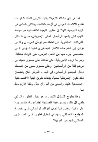 ‫ﻓﻤﺎ ﻫﻲ ﺇﺫﻥ ﻤﺸﻜﻠﺔ ﺍﻟﺘﺒﻌﻴﺔ؟ ﻭﻜﻴﻑ ﺘﻜﺭﺱ ﺍﻟﺘﺨﻠﻑ؟ ﻜﻴـﻑ‬
‫ﺘﻀﻊ ﺍﻻﻗﺘﺼﺎﺩ ﺍﻟﻌﺭﺒﻲ ﻓﻲ ﺃﺯﻤﺔ ﻤﺘﻔﺎﻗﻤﺔ، ﻭﺒﺎﻟﺘﺎﻟﻲ ﺘﻨﻌﻜﺱ ﻓﻲ‬
‫ﺍﻟﺒﻨﻴﺔ ﺍﻟﺴﻴﺎﺴﻴﺔ ﻜﻠﻬﺎ؟ ﺇﻥ ﻤﻅﻬﺭ ﺍﻟﺘﺒﻌﻴﺔ ﺍﻻﻗﺘﺼﺎﺩﻴﺔ ﻫﻭ ﺴﻴﺎﺴﺔ‬
‫ﺍﻟﻨﻬﺏ ﺍﻟﺘﻲ ﻴﺘﺒﻌﻬﺎ ﺍﻟﺭﺃﺴﻤﺎل ﺍﻟﻤﺎﻟﻲ ﺍﻹﻤﺒﺭﻴﺎﻟﻲ، ﻤـﻥ ﺨـﻼل‬
‫ﺍﻟﺸﺭﻜﺎﺕ ﺍﻻﺤﺘﻜﺎﺭﻴﺔ، ﻓﻲ ﺘﻌﺎﻤﻠﻪ ﻤﻊ ﺍﻟﻭﻁﻥ ﺍﻟﻌﺭﺒـﻲ ﻭﺍﻟﺘـﻲ‬
‫ﺘﺅﺩﻱ ﺇﻟﻰ ﺘﻔﺎﻗﻡ ﺤﺎﻟﺔ ﺍﻹﻓﻘﺎﺭ ﺍﻟﺠﻤﺎﻫﻴﺭﻱ ﻟﻜﻨﻬﺎ ﺘـﺅﺩﻱ ﺇﻟـﻰ‬
‫ﺍﻤﺘﺼﺎﺹ ﺠﺯﺀ ﻤﻬﻡ ﻤﻥ ﺍﻟﺩﺨل ﺍﻟﻘﻭﻤﻲ، ﻋﺒﺭ ﻗﻨﻭﺍﺕ ﻤﺨﺘﻠﻔﺔ،‬
‫ﻭﻫﻭ ﻤﺎ ﺘﺭﻴﺩﻩ ﺍﻹﻤﺒﺭﻴﺎﻟﻴﺔ، ﻟﻜﻲ ﺘﺤﺎﻓﻅ ﻋﻠﻰ ﻤﺴﺘﻭﻯ ﻤﻌﻴﺸـﻲ‬
‫ﻤﺭﺘﻔﻊ ﻟﻘﻠﺔ ﻤﻥ ﺍﻟﺭﺃﺴﻤﺎﻟﻴﻴﻥ، ﻭﻋﻠﻰ ﻤﺴﺘﻭﻯ ﻤﻌﻴﻥ ﻤﻥ ﺍﻟﺘﻤﺎﺴﻙ‬
‫ﺩﺍﺨل ﺍﻟﻤﺠﺘﻤﻊ ﺍﻟﺭﺃﺴﻤﺎﻟﻲ، ﻓﻲ ﺍﻟﺒﻠﺩ - ﺍﻟﻤﺭﻜﺯ. ﻟﻜﻥ ﻭﻟﻀﻤﺎﻥ‬
‫ﺫﻟﻙ ﺘﻜﻭﻥ ﺍﻹﻤﺒﺭﻴﺎﻟﻴﺔ ﻤﻌﻨﻴﺔ، ﺒﺈﻋﺎﺩﺓ ﺘﻜﻭﻴﻥ ﺍﻟﺒﻨﻴﺔ ﺍﻻﻗﺘﺼـﺎﺩﻴﺔ‬
‫ﺍﻻﺠﺘﻤﺎﻋﻴﺔ ﻜﻠﻬﺎ، ﻭﺍﻟﺴﻌﻲ ﻤﻥ ﺃﺠل ﺃﻥ ﺘﻅل ﻭﺜﻴﻘﺔ ﺍﻻﺭﺘﺒـﺎﻁ‬
                                                     ‫ﺒﻬﺎ.‬
‫ﻭﻫﻨﺎ ﻴﻁﺭﺡ ﺍﻟﺘﺴﺎﺅل ﺍﻵﺨﺭ. ﻤﺎ ﻫﻭ ﺨﻴﺎﺭ ﺍﻟﺘﻁﻭﺭ، ﺍﻟـﺫﻱ‬
‫ﻴﻠﻐﻲ ﻜل ﺫﻟﻙ ﻭﻴﺅﺴﺱ ﺒﻨﻴﺔ ﺍﻗﺘﺼﺎﺩﻴﺔ ﺍﺠﺘﻤﺎﻋﻴـﺔ، ﻤﺘﻤﺤـﻭﺭﺓ‬
‫ﻋﻠﻰ ﺫﺍﺘﻬﺎ، ﺒﻤﻌﻨﻰ ﺃﻨﻬﺎ ﺘﺠﻌل ﺍﻟﺘﺭﺍﻜﻡ ﺍﻟﺭﺃﺴﻤﺎﻟﻲ ﻓـﻲ ﺨﺩﻤـﺔ‬
‫ﺍﻟﻤﺠﺘﻤﻊ ﺫﺍﺘﻪ، ﻟﻜﻲ ﻴﺴﻬﻡ ﻓﻲ ﺘﺤﻘﻴﻕ ﺘﻁﻭﻴﺭ ﻓـﻲ ﺍﻟﻤﺴـﺘﻭﻯ‬
                                ‫ﺍﻟﻤﻌﺎﺸﻲ ﻟﻠﺠﻤﺎﻫﻴﺭ ﺍﻟﻌﺭﺒﻴﺔ؟‬


                        ‫- ١٣ -‬
 