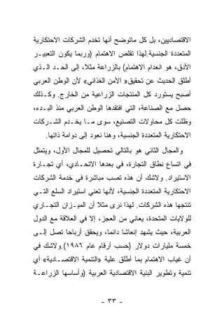 ‫ﺍﻻﻗﺘﺼﺎﺩﻴﻴﻥ، ﺒل ﻜل ﻤﺎﺘﻭﻀﺢ ﺃﻨﻬﺎ ﺘﺨﺩﻡ ﺍﻟﺸﺭﻜﺎﺕ ﺍﻻﺤﺘﻜﺎﺭﻴﺔ‬
‫ﺍﻟﻤﺘﻌﺩﺩﺓ ﺍﻟﺠﻨﺴﻴﺔ.ﻟﻬﺫﺍ ﺘﻘﻠﺹ ﺍﻻﻫﺘﻤﺎﻡ )ﻭﺭﺒﻤﺎ ﻴﻜﻭﻥ ﺍﻟﺘﻌﺒﻴـﺭ‬
‫ﺍﻷﺩﻕ، ﻫﻭ ﺍﻨﻌﺩﺍﻡ ﺍﻻﻫﺘﻤﺎﻡ( ﺒﺎﻟﺯﺭﺍﻋﺔ ﻤﺜ ﹰ، ﺇﻟﻰ ﺍﻟﺤـﺩ ﺍﻟـﺫﻱ‬
                 ‫ﻼ‬
‫ﺃﻁﻠﻕ ﺍﻟﺤﺩﻴﺙ ﻋﻥ ﺘﺤﻘﻴﻕ» ﺍﻷﻤﻥ ﺍﻟﻐﺫﺍﺌﻲ« ﻷﻥ ﺍﻟﻭﻁﻥ ﺍﻟﻌﺭﺒﻲ‬
‫ﺃﺼﺒﺢ ﻴﺴﺘﻭﺭﺩ ﻜل ﺍﻟﻤﻨﺘﺠﺎﺕ ﺍﻟﺯﺭﺍﻋﻴﺔ ﻤﻥ ﺍﻟﺨﺎﺭﺝ. ﻭﻜـﺫﻟﻙ‬
‫ﺤﺼل ﻤﻊ ﺍﻟﺼﻨﺎﻋﺔ، ﺍﻟﺘﻲ ﺍﻓﺘﻘﺩﻫﺎ ﺍﻟﻭﻁﻥ ﺍﻟﻌﺭﺒﻲ ﻤﻨﺫ ﺍﻟﺒـﺩﺀ،‬
‫ﻭﻅﻠﺕ ﻜل ﻤﺤﺎﻭﻻﺕ ﺍﻟﺘﺼﻨﻴﻊ، ﺴﻭﻯ ﻤـﺎ ﻴﺨـﺩﻡ ﺍﻟﺸـﺭﻜﺎﺕ‬
    ‫ﺍﻻﺤﺘﻜﺎﺭﻴﺔ ﺍﻟﻤﺘﻌﺩﺩﺓ ﺍﻟﺠﻨﺴﻴﺔ، ﻭﻫﻨﺎ ﻨﻌﻭﺩ ﺇﻟﻰ ﺩﻭﺍﻤﺔ ﺫﺍﺘﻬﺎ.‬
‫ﻭﺍﻟﻤﺠﺎل ﺍﻟﺜﺎﻨﻲ ﻫﻭ ﺒﺎﻟﺘﺎﻟﻲ ﺘﺤﺼﻴل ﻟﻠﻤﺠﺎل ﺍﻷﻭل، ﻭﻴﺘﻤﺜل‬
‫ﻓﻲ ﺍﺘﺴﺎﻉ ﻨﻁﺎﻕ ﺍﻟﺘﺠﺎﺭﺓ، ﻓﻲ ﺒﻌﺩﻫﺎ ﺍﻻﺘﺤـﺎﺩﻱ، ﺃﻱ ﺘﺠـﺎﺭﺓ‬
‫ﺍﻻﺴﺘﻴﺭﺍﺩ. ﻭﻻﺸﻙ ﺃﻥ ﻫﺫﻩ ﺘﺼﺏ ﻤﺒﺎﺸﺭﺓ ﻓﻲ ﺨﺩﻤﺔ ﺍﻟﺸﺭﻜﺎﺕ‬
‫ﺍﻻﺤﺘﻜﺎﺭﻴﺔ ﺍﻟﻤﺘﻌﺩﺩﺓ ﺍﻟﺠﻨﺴﻴﺔ، ﻷﻨﻬﺎ ﺘﻌﻨﻲ ﺍﺴﺘﻴﺭﺍﺩ ﺍﻟﺴﻠﻊ ﺍﻟﺘـﻲ‬
‫ﺘﻨﺘﺠﻬﺎ ﻫﺫﻩ ﺍﻟﺸﺭﻜﺎﺕ. ﻟﻬﺫﺍ ﻨﺭﻯ ﻤﺜﻼ ﺃﻥ ﺍﻟﻤﻴـﺯﺍﻥ ﺍﻟﺘﺠـﺎﺭﻱ‬
                     ‫ﹰ‬
‫ﻟﻠﻭﻻﻴﺎﺕ ﺍﻟﻤﺘﺤﺩﺓ، ﻴﻌﺎﻨﻲ ﻤﻥ ﺍﻟﻌﺠﺯ، ﺇﻻ ﻓﻲ ﺍﻟﻌﻼﻗﺔ ﻤﻊ ﺍﻟﺩﻭل‬
‫ﺍﻟﻌﺭﺒﻴﺔ، ﺤﻴﺙ ﻴﺸﻬﺩ ﺇﻨﻌﺎﺸﺎ ﺩﺍﺌﻤﹰ، ﻭﻴﺤﻘﻕ ﺃﺭﺒﺎﺤﺎ ﺘﺼل ﺇﻟـﻰ‬
         ‫ﹰ‬             ‫ﺎ‬     ‫ﹰ‬
‫ﺨﻤﺴﺔ ﻤﻠﻴﺎﺭﺍﺕ ﺩﻭﻻﺭ )ﺤﺴﺏ ﺃﺭﻗﺎﻡ ﻋﺎﻡ ٦٨٩١(.ﻭﻻﺸﻙ ﻓﻲ‬
‫ﺃﻥ ﻏﻴﺎﺏ ﺍﻻﻫﺘﻤﺎﻡ ﺒﻤﺎ ﺃﻁﻠﻕ ﻋﻠﻴﺔ »ﺍﻟﺘﻨﻤﻴﺔ ﺍﻻﻗﺘﺼـﺎﺩﻴﺔ« ﺃﻱ‬
‫ﺘﻨﻤﻴﺔ ﻭﺘﻁﻭﻴﺭ ﺍﻟﺒﻨﻴﺔ ﺍﻻﻗﺘﺼﺎﺩﻴﺔ ﺍﻟﻌﺭﺒﻴﺔ )ﻭﺃﺴﺎﺴﻬﺎ ﺍﻟﺯﺭﺍﻋـﺔ‬


                        ‫- ٣٣ -‬
 