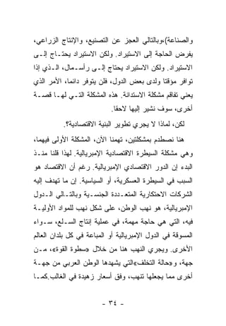 ‫ﻭﺍﻟﺼﻨﺎﻋﺔ(،ﻭﺒﺎﻟﺘﺎﻟﻲ ﺍﻟﻌﺠﺯ ﻋﻥ ﺍﻟﺘﺼﻨﻴﻊ، ﻭﺍﻹﻨﺘﺎﺝ ﺍﻟﺯﺭﺍﻋﻲ،‬
‫ﻴﻔﺭﺽ ﺍﻟﺤﺎﺠﺔ ﺇﻟﻰ ﺍﻻﺴﺘﻴﺭﺍﺩ. ﻭﻟﻜﻥ ﺍﻻﺴﺘﻴﺭﺍﺩ ﻴﺤﺘـﺎﺝ ﺇﻟـﻰ‬
‫ﺍﻻﺴﺘﻴﺭﺍﺩ. ﻭﻟﻜﻥ ﺍﻻﺴﺘﻴﺭﺍﺩ ﻴﺤﺘﺎﺝ ﺇﻟـﻰ ﺭﺃﺴـﻤﺎل، ﺍﻟـﺫﻱ ﺇﺫﺍ‬
‫ﺘﻭﺍﻓﺭ ﻤﺅﻗﺘﺎ ﻭﻟﺩﻯ ﺒﻌﺽ ﺍﻟﺩﻭل، ﻓﻠﻥ ﻴﺘﻭﻓﺭ ﺩﺍﺌﻤﹰ، ﺍﻷﻤﺭ ﺍﻟﺫﻱ‬
           ‫ﺎ‬                               ‫ﹰ‬
‫ﻴﻌﻨﻲ ﺘﻔﺎﻗﻡ ﻤﺸﻜﻠﺔ ﺍﻻﺴﺘﺩﺍﻨﺔ. ﻫﺫﻩ ﺍﻟﻤﺸﻜﻠﺔ ﺍﻟﺘـﻲ ﻟﻬـﺎ ﻗﺼـﺔ‬
                           ‫ﺃﺨﺭﻯ، ﺴﻭﻑ ﻨﺸﻴﺭ ﺇﻟﻴﻬﺎ ﻻﺤﻘﺎ.‬
                            ‫ﹰ‬
          ‫ﻟﻜﻥ، ﻟﻤﺎﺫﺍ ﻻ ﻴﺠﺭﻱ ﺘﻁﻭﻴﺭ ﺍﻟﺒﻨﻴﺔ ﺍﻻﻗﺘﺼﺎﺩﻴﺔ؟.‬
‫ﻫﻨﺎ ﻨﺼﻁﺩﻡ ﺒﻤﺸﻜﻠﺘﻴﻥ، ﺘﻬﻤﻨﺎ ﺍﻵﻥ، ﺍﻟﻤﺸﻜﻠﺔ ﺍﻷﻭﻟﻰ ﻓﻴﻬﻤﺎ،‬
‫ﻭﻫﻲ ﻤﺸﻜﻠﺔ ﺍﻟﺴﻴﻁﺭﺓ ﺍﻻﻗﺘﺼﺎﺩﻴﺔ ﺍﻹﻤﺒﺭﻴﺎﻟﻴﺔ. ﻟﻬﺫﺍ ﻗﻠﻨﺎ ﻤﻨـﺫ‬
‫ﺍﻟﺒﺩﺀ ﺇﻥ ﺍﻟﺩﻭﺭ ﺍﻻﻗﺘﺼﺎﺩﻱ ﺍﻹﻤﺒﺭﻴﺎﻟﻴﺔ. ﺭﻏﻡ ﺃﻥ ﺍﻻﻗﺘﺼﺎﺩ ﻫﻭ‬
‫ﺍﻟﺴﺒﺏ ﻓﻲ ﺍﻟﺴﻴﻁﺭﺓ ﺍﻟﻌﺴﻜﺭﻴﺔ، ﺃﻭ ﺍﻟﺴﻴﺎﺴﻴﺔ. ﺇﻥ ﻤﺎ ﺘﻬﺩﻑ ﺇﻟﻴﻪ‬
‫ﺍﻟﺸﺭﻜﺎﺕ ﺍﻻﺤﺘﻜﺎﺭﻴﺔ ﺍﻟﻤﺘﻌـﺩﺩﺓ ﺍﻟﺠﻨﺴـﻴﺔ ﻭﺒﺎﻟﺘـﺎﻟﻲ ﺍﻟـﺩﻭل‬
‫ﺍﻹﻤﺒﺭﻴﺎﻟﻴﺔ، ﻫﻭ ﻨﻬﺏ ﺍﻟﻭﻁﻥ، ﻋﻠﻰ ﺸﻜل ﻨﻬﺏ ﻟﻠﻤﻭﺍﺩ ﺍﻷﻭﻟﻴـﺔ‬
‫ﻓﻴﻪ، ﺍﻟﺘﻲ ﻫﻲ ﺤﺎﺠﺔ ﻤﻬﻤﺔ، ﻓﻲ ﻋﻤﻠﻴﺔ ﺇﻨﺘﺎﺝ ﺍﻟﺴـﻠﻊ، ﺴـﻭﺍﺀ‬
‫ﺍﻟﻤﺴﻭﻗﺔ ﻓﻲ ﺍﻟﺩﻭل ﺍﻹﻤﺒﺭﻴﺎﻟﻴﺔ ﺃﻭ ﺍﻟﻤﺒﺎﻋﺔ ﻓﻲ ﻜل ﺒﻠﺩﺍﻥ ﺍﻟﻌﺎﻟﻡ‬
‫ﺍﻷﺨﺭﻯ. ﻭﻴﺠﺭﻱ ﺍﻟﻨﻬﺏ ﻫﻨﺎ ﻤﻥ ﺨﻼل »ﺴﻁﻭﺓ ﺍﻟﻘﻭﺓ«، ﻤـﻥ‬
‫ﺠﻬﺔ، ﻭ»ﺤﺎﻟﺔ ﺍﻟﺘﺨﻠﻑ«ﺍﻟﺘﻲ ﻴﺸﻬﺩﻫﺎ ﺍﻟﻭﻁﻥ ﺍﻟﻌﺭﺒﻲ ﻤﻥ ﺠﻬـﺔ‬
‫ﺃﺨﺭﻯ ﻤﻤﺎ ﻴﺠﻌﻠﻬﺎ ﺘﻨﻬﺏ، ﻭﻓﻕ ﺃﺴﻌﺎﺭ ﺯﻫﻴﺩﺓ ﻓﻲ ﺍﻟﻐﺎﻟﺏ.ﻜﻤـﺎ‬


                        ‫- ٤٣ -‬
 