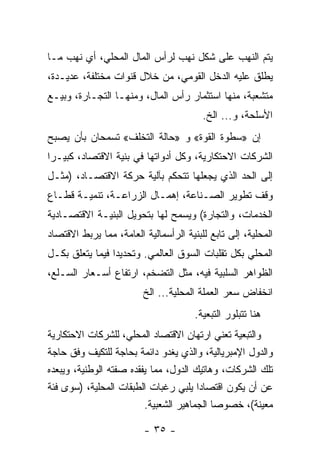 ‫ﻴﺘﻡ ﺍﻟﻨﻬﺏ ﻋﻠﻰ ﺸﻜل ﻨﻬﺏ ﻟﺭﺃﺱ ﺍﻟﻤﺎل ﺍﻟﻤﺤﻠﻲ، ﺃﻱ ﻨﻬﺏ ﻤـﺎ‬
‫ﻴﻁﻠﻕ ﻋﻠﻴﻪ ﺍﻟﺩﺨل ﺍﻟﻘﻭﻤﻲ، ﻤﻥ ﺨﻼل ﻗﻨﻭﺍﺕ ﻤﺨﺘﻠﻔﺔ، ﻋﺩﻴـﺩﺓ،‬
‫ﻤﺘﺸﻌﺒﺔ، ﻤﻨﻬﺎ ﺍﺴﺘﺜﻤﺎﺭ ﺭﺃﺱ ﺍﻟﻤﺎل، ﻭﻤﻨﻬـﺎ ﺍﻟﺘﺠـﺎﺭﺓ، ﻭﺒﻴـﻊ‬
                                         ‫ﺍﻷﺴﻠﺤﺔ، ﻭ... ﺍﻟﺦ.‬
‫ﺇﻥ »ﺴﻁﻭﺓ ﺍﻟﻘﻭﺓ« ﻭ »ﺤﺎﻟﺔ ﺍﻟﺘﺨﻠﻑ« ﺘﺴﻤﺤﺎﻥ ﺒﺄﻥ ﻴﺼﺒﺢ‬
‫ﺍﻟﺸﺭﻜﺎﺕ ﺍﻻﺤﺘﻜﺎﺭﻴﺔ، ﻭﻜل ﺃﺩﻭﺍﺘﻬﺎ ﻓﻲ ﺒﻨﻴﺔ ﺍﻻﻗﺘﺼﺎﺩ، ﻜﺒﻴـﺭﺍ‬
‫ﹰ‬
‫ﺇﻟﻰ ﺍﻟﺤﺩ ﺍﻟﺫﻱ ﻴﺠﻌﻠﻬﺎ ﺘﺘﺤﻜﻡ ﺒﺂﻟﻴﺔ ﺤﺭﻜﺔ ﺍﻻﻗﺘﺼـﺎﺩ، )ﻤﺜـل‬
‫ﻭﻗﻑ ﺘﻁﻭﻴﺭ ﺍﻟﺼـﻨﺎﻋﺔ، ﺇﻫﻤـﺎل ﺍﻟﺯﺭﺍﻋـﺔ، ﺘﻨﻤﻴـﺔ ﻗﻁـﺎﻉ‬
‫ﺍﻟﺨﺩﻤﺎﺕ، ﻭﺍﻟﺘﺠﺎﺭﺓ( ﻭﻴﺴﻤﺢ ﻟﻬﺎ ﺒﺘﺤﻭﻴل ﺍﻟﺒﻨﻴـﺔ ﺍﻻﻗﺘﺼـﺎﺩﻴﺔ‬
‫ﺍﻟﻤﺤﻠﻴﺔ، ﺇﻟﻰ ﺘﺎﺒﻊ ﻟﻠﺒﻨﻴﺔ ﺍﻟﺭﺃﺴﻤﺎﻟﻴﺔ ﺍﻟﻌﺎﻤﺔ، ﻤﻤﺎ ﻴﺭﺒﻁ ﺍﻻﻗﺘﺼﺎﺩ‬
‫ﺍﻟﻤﺤﻠﻲ ﺒﻜل ﺘﻘﻠﺒﺎﺕ ﺍﻟﺴﻭﻕ ﺍﻟﻌﺎﻟﻤﻲ. ﻭﺘﺤﺩﻴﺩﺍ ﻓﻴﻤﺎ ﻴﺘﻌﻠﻕ ﺒﻜـل‬
                ‫ﹰ‬
‫ﺍﻟﻅﻭﺍﻫﺭ ﺍﻟﺴﻠﺒﻴﺔ ﻓﻴﻪ، ﻤﺜل ﺍﻟﺘﻀﺨﻡ، ﺍﺭﺘﻔﺎﻉ ﺃﺴـﻌﺎﺭ ﺍﻟﺴـﻠﻊ،‬
                         ‫ﺍﻨﺨﻔﺎﺽ ﺴﻌﺭ ﺍﻟﻌﻤﻠﺔ ﺍﻟﻤﺤﻠﻴﺔ... ﺍﻟﺦ‬
                                       ‫ﻫﻨﺎ ﺘﺘﺒﻠﻭﺭ ﺍﻟﺘﺒﻌﻴﺔ.‬
‫ﻭﺍﻟﺘﺒﻌﻴﺔ ﺘﻌﻨﻲ ﺍﺭﺘﻬﺎﻥ ﺍﻻﻗﺘﺼﺎﺩ ﺍﻟﻤﺤﻠﻲ، ﻟﻠﺸﺭﻜﺎﺕ ﺍﻻﺤﺘﻜﺎﺭﻴﺔ‬
‫ﻭﺍﻟﺩﻭل ﺍﻹﻤﺒﺭﻴﺎﻟﻴﺔ، ﻭﺍﻟﺫﻱ ﻴﻐﺩﻭ ﺩﺍﺌﻤﺔ ﺒﺤﺎﺠﺔ ﻟﻠﺘﻜﻴﻑ ﻭﻓﻕ ﺤﺎﺠﺔ‬
‫ﺘﻠﻙ ﺍﻟﺸﺭﻜﺎﺕ، ﻭﻫﺎﺘﻴﻙ ﺍﻟﺩﻭل، ﻤﻤﺎ ﻴﻔﻘﺩﻩ ﺼﻔﺘﻪ ﺍﻟﻭﻁﻨﻴﺔ، ﻭﻴﺒﻌﺩﻩ‬
‫ﻋﻥ ﺃﻥ ﻴﻜﻭﻥ ﺍﻗﺘﺼﺎﺩﺍ ﻴﻠﺒﻲ ﺭﻏﺒﺎﺕ ﺍﻟﻁﺒﻘﺎﺕ ﺍﻟﻤﺤﻠﻴﺔ، )ﺴﻭﻯ ﻓﺌﺔ‬
                                       ‫ﹰ‬
                         ‫ﻤﻌﻴﻨﺔ(، ﺨﺼﻭﺼﺎ ﺍﻟﺠﻤﺎﻫﻴﺭ ﺍﻟﺸﻌﺒﻴﺔ.‬
                                           ‫ﹰ‬

                         ‫- ٥٣ -‬
 