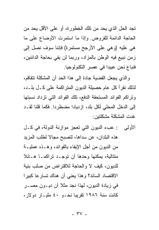 ‫ﺘﺠﺩ ﺍﻟﺤل ﺍﻟﺫﻱ ﻴﺤﺩ ﻤﻥ ﺘﻠﻙ ﺍﻟﺨﻁﻭﺭﺓ، ﺃﻭ ﻋﻠﻰ ﺍﻷﻗل ﻴﺤﺩ ﻤﻥ‬
‫ﺍﻟﺤﺎﺠﺔ ﺍﻟﺩﺍﺌﻤﺔ ﻟﻠﻘﺭﻭﺽ. ﻭﺇﺫﺍ ﻤﺎ ﺍﺴﺘﻤﺭﺕ ﺍﻷﻭﻀﺎﻉ ﻋﻠﻰ ﻤﺎ‬
‫ﻫﻲ ﻋﻠﻴﻪ )ﻭﻫﻲ ﻋﻠﻰ ﺍﻷﺭﺠﺢ ﻤﺴﺘﻤﺭﺓ( ﻓﺈﻨﻨﺎ ﺴﻭﻑ ﻨﺼل ﺇﻟﻰ‬
‫ﺯﻤﻥ ﻨﺒﻴﻊ ﻓﻴﻪ ﺍﻟﻭﻁﻥ ﺒﺎﻟﻤﺯﺍﺩ، ﻭﺭﺒﻤﺎ ﻟﻥ ﻴﻔﻲ ﺒﺤﺎﺠﺔ ﺍﻟﺩﺍﺌﻨﻴﻥ،‬
                     ‫ﻓﻨﺒﺎﻉ ﻨﺤﻥ ﻋﺒﻴﺩﺍ ﻓﻲ ﻋﺼﺭ ﺍﻟﺘﻜﻨﻭﻟﻭﺠﻴﺎ.‬
                                         ‫ﹰ‬
‫ﻭﺍﻟﺫﻱ ﻴﺠﻌل ﺍﻟﻘﻀﻴﺔ ﺠﺎﺩﺓ ﺇﻟﻰ ﻫﺫﺍ ﺍﻟﺤﺩ ﺃﻥ ﺍﻟﻤﺸﻜﻠﺔ ﺘﺘﻔﺎﻗﻡ،‬
‫ﻟﺫﻟﻙ ﻨﻘﺭﺃ ﻜل ﻋﺎﻡ ﺤﺼﻴﻠﺔ ﺍﻟﺩﻴﻭﻥ ﺍﻟﻤﺘﺭﺍﻜﻤﺔ ﻋﻠﻰ ﻜـل ﺒﻠـﺩ،‬
‫ﻭﺘﺭﺍﻜﻡ ﺍﻟﻔﻭﺍﺌﺩ ﺍﻟﻤﺴﺘﺤﻘﺔ ﺍﻟﺩﻓﻊ، ﺘﻠﻙ ﺍﻟﻔﻭﺍﺌﺩ ﺍﻟﺘﻲ ﺘﺯﺩﺍﺩ ﻨﺴﺒﺘﻬﺎ‬
‫ﺇﻟﻰ ﺍﻟﺩﺨل ﺍﻟﻤﺤﻠﻲ ﻟﻜل ﺒﻠﺩ، ﺍﺯﺩﻴﺎﺩﺍ ﻤﻀﻁﺭﺩﺍ. ﻓﻜﻤﺎ ﻗﻠﻨﺎ ﻟﻘـﺩ‬
                ‫ﹰ‬      ‫ﹰ‬
                                    ‫ﻏﺩﺕ ﺍﻟﻤﺸﻜﻠﺔ ﻤﺸﻜﻠﺘﻴﻥ:‬
‫: ﻋﺏﺀ ﺍﻟﺩﻴﻭﻥ ﺍﻟﺘﻲ ﺘﻌﺠﺯ ﻤﻭﺍﺯﻨﺔ ﺍﻟﺩﻭﻟﺔ، ﻓﻲ ﻜـل‬         ‫ﺍﻷﻭﻟﻰ‬
‫ﻫﺫﻩ ﺍﻟﺒﻠﺩﺍﻥ، ﻋﻥ ﺴﺩﺍﻫﺎ، ﻟﺘﺼﺒﺢ ﻤﺠﺎﻻ ﻟﻁﻠﺏ ﺍﻟﻤﺯﻴﺩ‬
            ‫ﹰ‬
‫ﻤﻥ ﺍﻟﺩﻴﻭﻥ ﻤﻥ ﺃﺠل ﺍﻹﻴﻔﺎﺀ ﺒﺎﻟﻔﻭﺍﺌﺩ، ﻭﻫـﺫﻩ ﻋﻤﻠﻴـﺔ‬
‫ﻤﺘﺘﺎﻟﻴﺔ، ﻴﻤﻜﻨﻬﺎ ﻭﺤﺩﻫﺎ ﺃﻥ ﺘﻭﺠـﺩ ﺘﺭﺍﻜﻤـﺎ ﻫـﺎﺌﻼ‬
‫ﹰ‬     ‫ﹰ‬
‫ﻟﻠﺩﻴﻭﻥ، ﻜﻴﻑ ﻻ ﻭﺍﻟﺤﺎﺠﺔ ﻟﻼﻗﺘﺭﺍﺽ ﻤﻥ ﺼﻠﺏ ﺒﻨﻴﺔ‬
‫ﺍﻻﻗﺘﺼﺎﺩ ﺍﻟﺴﺎﺌﺩ؟ ﻭﻫﺫﺍ ﻴﻌﻨﻲ ﺃﻥ ﻫﻨﺎﻙ ﺘﺴﺎﺭﻋﺎ ﻜﺒﻴﺭﺍ‬
‫ﹰ‬     ‫ﹰ‬
‫ﻓﻲ ﺯﻴﺎﺩﺓ ﺍﻟﺩﻴﻭﻥ، ﻟﻬﺫﺍ ﻨﺠﺩ ﻤﺜﻼ ﺃﻥ ﺩﻴـﻭﻥ ﻤﺼـﺭ‬
              ‫ﹰ‬
‫ﻜﺎﻨﺕ ﺴﻨﺔ ٦٨٩١ ﺘﻘﺭﻴﺒﺎ ﻨﺤـﻭ ٠٤ ﻤﻠﻴـﺎﺭ ﺩﻭﻻﺭ،‬
                     ‫ﹰ‬


                         ‫- ٧٣ -‬
 