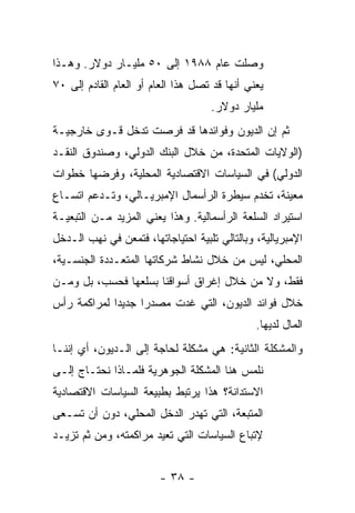 ‫ﻭﺼﻠﺕ ﻋﺎﻡ ٨٨٩١ ﺇﻟﻰ ٠٥ ﻤﻠﻴـﺎﺭ ﺩﻭﻻﺭ. ﻭﻫـﺫﺍ‬
‫ﻴﻌﻨﻲ ﺃﻨﻬﺎ ﻗﺩ ﺘﺼل ﻫﺫﺍ ﺍﻟﻌﺎﻡ ﺃﻭ ﺍﻟﻌﺎﻡ ﺍﻟﻘﺎﺩﻡ ﺇﻟﻰ ٠٧‬
                                    ‫ﻤﻠﻴﺎﺭ ﺩﻭﻻﺭ.‬
‫ﺜﻡ ﺇﻥ ﺍﻟﺩﻴﻭﻥ ﻭﻓﻭﺍﺌﺩﻫﺎ ﻗﺩ ﻓﺭﺼﺕ ﺘﺩﺨل ﻗـﻭﻯ ﺨﺎﺭﺠﻴـﺔ‬
‫)ﺍﻟﻭﻻﻴﺎﺕ ﺍﻟﻤﺘﺤﺩﺓ، ﻤﻥ ﺨﻼل ﺍﻟﺒﻨﻙ ﺍﻟﺩﻭﻟﻲ، ﻭﺼﻨﺩﻭﻕ ﺍﻟﻨﻘـﺩ‬
‫ﺍﻟﺩﻭﻟﻲ( ﻓﻲ ﺍﻟﺴﻴﺎﺴﺎﺕ ﺍﻻﻗﺘﺼﺎﺩﻴﺔ ﺍﻟﻤﺤﻠﻴﺔ، ﻭﻓﺭﻀﻬﺎ ﺨﻁﻭﺍﺕ‬
‫ﻤﻌﻴﻨﺔ، ﺘﺨﺩﻡ ﺴﻴﻁﺭﺓ ﺍﻟﺭﺃﺴﻤﺎل ﺍﻹﻤﺒﺭﻴـﺎﻟﻲ، ﻭﺘـﺩﻋﻡ ﺍﺘﺴـﺎﻉ‬
‫ﺍﺴﺘﻴﺭﺍﺩ ﺍﻟﺴﻠﻌﺔ ﺍﻟﺭﺃﺴﻤﺎﻟﻴﺔ. ﻭﻫﺫﺍ ﻴﻌﻨﻲ ﺍﻟﻤﺯﻴﺩ ﻤـﻥ ﺍﻟﺘﺒﻌﻴـﺔ‬
‫ﺍﻹﻤﺒﺭﻴﺎﻟﻴﺔ، ﻭﺒﺎﻟﺘﺎﻟﻲ ﺘﻠﺒﻴﺔ ﺍﺤﺘﻴﺎﺠﺎﺘﻬﺎ، ﻓﺘﻤﻌﻥ ﻓﻲ ﻨﻬﺏ ﺍﻟـﺩﺨل‬
‫ﺍﻟﻤﺤﻠﻲ، ﻟﻴﺱ ﻤﻥ ﺨﻼل ﻨﺸﺎﻁ ﺸﺭﻜﺎﺘﻬﺎ ﺍﻟﻤﺘﻌـﺩﺩﺓ ﺍﻟﺠﻨﺴـﻴﺔ،‬
‫ﻓﻘﻁ، ﻭﻻ ﻤﻥ ﺨﻼل ﺇﻏﺭﺍﻕ ﺃﺴﻭﺍﻗﻨﺎ ﺒﺴﻠﻌﻬﺎ ﻓﺤﺴﺏ، ﺒل ﻭﻤـﻥ‬
‫ﺨﻼل ﻓﻭﺍﺌﺩ ﺍﻟﺩﻴﻭﻥ، ﺍﻟﺘﻲ ﻏﺩﺕ ﻤﺼﺩﺭﺍ ﺠﺩﻴﺩﺍ ﻟﻤﺭﺍﻜﻤﺔ ﺭﺃﺱ‬
            ‫ﹰ‬     ‫ﹰ‬
                                               ‫ﺍﻟﻤﺎل ﻟﺩﻴﻬﺎ.‬
‫ﻭﺍﻟﻤﺸﻜﻠﺔ ﺍﻟﺜﺎﻨﻴﺔ: ﻫﻲ ﻤﺸﻜﻠﺔ ﻟﺤﺎﺠﺔ ﺇﻟﻰ ﺍﻟـﺩﻴﻭﻥ، ﺃﻱ ﺇﻨﻨـﺎ‬
‫ﻨﻠﻤﺱ ﻫﻨﺎ ﺍﻟﻤﺸﻜﻠﺔ ﺍﻟﺠﻭﻫﺭﻴﺔ ﻓﻠﻤـﺎﺫﺍ ﻨﺤﺘـﺎﺝ ﺇﻟـﻰ‬
‫ﺍﻻﺴﺘﺩﺍﻨﺔ؟ ﻫﺫﺍ ﻴﺭﺘﺒﻁ ﺒﻁﺒﻴﻌﺔ ﺍﻟﺴﻴﺎﺴﺎﺕ ﺍﻻﻗﺘﺼﺎﺩﻴﺔ‬
‫ﺍﻟﻤﺘﺒﻌﺔ، ﺍﻟﺘﻲ ﺘﻬﺩﺭ ﺍﻟﺩﺨل ﺍﻟﻤﺤﻠﻲ، ﺩﻭﻥ ﺃﻥ ﺘﺴـﻌﻰ‬
‫ﻹﺘﺒﺎﻉ ﺍﻟﺴﻴﺎﺴﺎﺕ ﺍﻟﺘﻲ ﺘﻌﻴﺩ ﻤﺭﺍﻜﻤﺘﻪ، ﻭﻤﻥ ﺜﻡ ﺘﺯﻴـﺩ‬


                        ‫- ٨٣ -‬
 