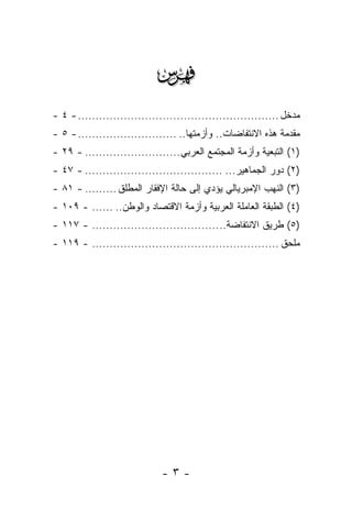 ‫‪‬‬
‫ﻤﺩﺨل ......................................................... - ٤ -‬
‫ﻤﻘﺩﻤﺔ ﻫﺫﻩ ﺍﻻﻨﺘﻔﺎﻀﺎﺕ.. ﻭﺃﺯﻤﺘﻬﺎ.. ............................ - ٥ -‬
‫)١( ﺍﻟﺘﺒﻌﻴﺔ ﻭﺃﺯﻤﺔ ﺍﻟﻤﺠﺘﻤﻊ ﺍﻟﻌﺭﺒﻲ ........................... - ٩٢ -‬
‫)٢( ﺩﻭﺭ ﺍﻟﺠﻤﺎﻫﻴﺭ... ....................................... - ٧٤ -‬
‫)٣( ﺍﻟﻨﻬﺏ ﺍﻹﻤﺒﺭﻴﺎﻟﻲ ﻴﺅﺩﻱ ﺇﻟﻰ ﺤﺎﻟﺔ ﺍﻹﻓﻘﺎﺭ ﺍﻟﻤﻁﻠﻕ ......... - ١٨ -‬
‫)٤( ﺍﻟﻁﺒﻘﺔ ﺍﻟﻌﺎﻤﻠﺔ ﺍﻟﻌﺭﺒﻴﺔ ﻭﺃﺯﻤﺔ ﺍﻻﻗﺘﺼﺎﺩ ﻭﺍﻟﻭﻁﻥ.. ...... - ٩٠١ -‬
‫)٥( ﻁﺭﻴﻕ ﺍﻻﻨﺘﻔﺎﻀﺔ.. .................................... - ٧١١ -‬
‫ﻤﻠﺤﻕ ..................................................... - ٩١١ -‬




                              ‫-٣-‬
 