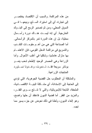 ‫ﻤﻥ ﻫﺫﻩ ﺍﻟﻤﺭﺍﻜﻤﺔ. ﻭﺍﻟﺴﺒﺏ ﺃﻥ ﺍﻻﻗﺘﺼﺎﺩ ﻴﺨﺘﺼـﺭ‬
‫ﺇﻟﻰ ﺘﺠﺎﺭﺓ، ﺃﻱ ﺇﻟﻰ ﺍﺴﺘﻴﺭﺍﺩ ﺍﻟﺴـﻠﻊ، ﻭﺒﻴﻌﻬـﺎ ﻓـﻲ‬
‫ﺍﻟﺴﻭﻕ ﺍﻟﻤﺤﻠﻲ، ﻭﻤﻥ ﺜﻡ ﺘﺼﺩﻴﺭ ﺍﻟﺭﺒﺢ ﺇﻟﻰ ﺍﻟﺒﻨـﻭﻙ‬
‫ﺍﻟﺨﺎﺭﺠﻴﺔ. ﺃﻱ ﺇﻨﻪ ﻟﻴﺴـﺕ ﻫﻨـﺎﻙ ﺩﻭﺭﺓ ﺭﺃﺴـﻤﺎل‬
‫ﻤﺤﻠﻴﺔ، ﺒل ﺇﻥ ﻫﺫﻩ ﺍﻟﺩﻭﺭﺓ ﺘﻤﺭ ﺒﺎﻟﻤﺭﻜﺯ ﺍﻟﺭﺃﺴﻤﺎﻟﻲ.‬
‫ﺃﻤﺎ ﺍﻟﺼﻨﺎﻋﺔ ﺍﻟﺘﻲ ﻫﻲ ﻤﻥ ﺃﻫـﻡ ﻤﻘﻭﻤـﺎﺕ ﺍﻟﺘﻘـﺩﻡ،‬
‫ﻭﺍﻟﺘﺴﺭﻴﻊ ﻓﻲ ﻤﺭﺍﻜﻤﺔ ﺍﻟﺩﺨل ﺍﻟﻘﻭﻤﻲ، ﻓﺈﻥ ﺍﻻﻫﺘﻤـﺎﻡ‬
‫ﺒﻬﺎ ﻤﺎﺯﺍل ﻫﺎﻤﺸﻴﹰ، ﻭﺸﻜﻠﻴﺎ ﻓﻲ ﺃﻏﻠﺏ ﺍﻷﺤﻭﺍل. ﻭﺃﻤﺎ‬
                     ‫ﹰ‬       ‫ﺎ‬
‫ﺍﻟﺯﺭﺍﻋﺔ ﻭﻫﻲ ﺍﻟﻤﺼﺩﺭ ﺍﻟﻭﺤﻴﺩ ﻹﻁﻌﺎﻡ ﺸﻌﺏ ﻴﻨﻤـﻭ‬
‫ﺒﻭﺘﺎﺌﺭ ﺴﺭﻴﻌﺔ ﻓﻘـﺩ ﺘـﺩﻤﺭﺕ، ﻭﻏـﺩﻭﻨﺎ ﻨﺴـﺘﻭﺭﺩ‬
                            ‫ﺍﻟﻤﻨﺘﺠﺎﺕ ﺍﻟﺯﺭﺍﻋﻴﺔ.‬
‫ﻭﺍﻟﻤﺸﻜﻠﺔ ﺃﻥ ﺍﻟﻤﻁﻠﻭﺏ ﺤل ﺍﻟﻘﻀﻴﺔ ﺍﻟﺠﻭﻫﺭﻴﺔ، ﺍﻟﺘﻲ ﺘﺅﺩﻱ‬
‫ﺇﻟﻰ ﺍﻟﺤﺎﺠﺔ ﺇﻟﻰ ﺍﻻﺴﺘﺩﺍﻨﺔ، ﺃﻱ ﻤﺸـﻜﻠﺔ ﺍﻟﺒﻨﻴـﺔ ﺍﻻﻗﺘﺼـﺎﺩﻴﺔ،‬
‫ﺍﻟﻤﻠﺤﻘﺔ، ﺍﻟﺘﺎﺒﻌﺔ ﻟﻺﻤﺒﺭﻴﺎﻟﻴﺔ، ﻭﺍﻟﺘﻲ ﻻ ﺘﻨـﺘﺞ ﺴـﻭﻯ ﺍﻟﻔﻘـﺭ،‬
‫ﻭﺍﻟﻤﺯﻴﺩ ﻤﻥ ﺍﻟﻔﻘﺭ. ﺃﻤﺎ ﻗﻀﻴﺔ ﺍﻟﺩﻴﻭﻥ ﻓﺎﻋﺘﻘﺩ ﺃﻥ ﺤﻠﻬﺎ ﻭﺍﻀﺢ،‬
‫ﻭﻫﻭ ﺇﻟﻐﺎﺀ ﺍﻟﺩﻴﻭﻥ، ﻭﻟﻌﻠﻨﺎ ﻓﻲ ﺫﻟﻙ ﻨﻌﻭﺽ ﻋﻥ ﺠﺯﺀ ﻴﺴﻴﺭ ﻤﻤﺎ‬
                                                  ‫ﻨﻬﺏ.‬




                       ‫- ٩٣ -‬
 