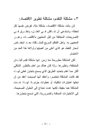 ‫٣- ﻤﺸﻜﻠﺔ ﺍﻟﺘﻘﺩﻡ، ﻤﺸﻜﻠﺔ ﺘﻁﻭﻴﺭ ﺍﻻﻗﺘﺼﺎﺩ:‬
‫ﺇﺫﻥ ﺒﺎﺘﺕ ﻤﺸﻜﻠﺔ ﺍﻻﻗﺘﺼﺎﺩ، ﻤﺸﻜﻠﺔ ﻤﻠﺔ، ﺘﻔﺭﺽ ﻨﻔﺴﻬﺎ ﻜل‬
‫ﻟﺤﻅﺔ، ﻭﺘﺴﺘﺩﻋﻲ ﺃﻥ ﺘﻨـﺎﻗﺵ ﻓـﻲ ﺍﻟﻌﻠـﻥ، ﻭﺘﻁـﺭﻕ ﻓـﻲ‬
‫ﺍﻟﺘﺼﺭﻴﺤﺎﺕ ﺍﻟﻤﺨﺘﻠﻔﺔ ﻤﻥ ﻗﺒل ﺍﻟﻤﻌﻨﻴﻴﻥ ﺒﺎﻻﻗﺘﺼـﺎﺩ، ﻭﻏﻴـﺭ‬
‫ﺍﻟﻤﻌﻨﻴﻴﻥ ﺒﻪ. ﻭﻟﻌل ﺍﻟﺘﻔﺎﻗﻡ ﺍﻟﺴﺭﻴﻊ ﻟﻠﻤﺸـﻜﻠﺔ، ﺒﻌـﺩ ﺍﻨﺨﻔـﺎﺽ‬
‫ﺃﺴﻌﺎﺭ ﺍﻟﻨﻔﻁ، ﻫﻭ ﺍﻟﺫﻱ ﺃﻋﻠﻰ ﻤﻥ ﺃﻫﻤﻴﺘﻬﺎ ﻭﺃﻭﻻﻫﺎ ﻫﺫﺍ ﺍﻟﺤﺩ ﻤﻥ‬
                                               ‫ﺍﻻﻫﺘﻤﺎﻡ.‬
‫ﻟﻜﻥ ﺍﻟﻤﺸﻜﻠﺔ ﻤﻁﺭﻭﺤﺔ ﻤﻨﺫ ﺯﻤﻥ. ﺇﻨﻬﺎ ﻤﺸﻜﻠﺔ ﺘﻘﺩﻡ ﺍﻟﺒﻠـﺩﺍﻥ‬
‫ﺍﻟﻤﺘﺨﻠﻔﺔ، ﻭﺘﻁﻭﺭﻫﺎ. ﻭﺇﺫﺍ ﻜﺎﻥ ﻫﻨﺎﻙ ﻤﻥ ﺍﻫﺘﻡ ﺒﺎﻟﺘﻁﻭﺭ ﺍﻟﺸﻜﻠﻲ‬
‫ﺃﻜﺜﺭ ﻤﻤﺎ ﺍﻫﺘﻡ ﺒﺘﺤﺩﻴﺩ ﺍﻟﻁﺭﻴﻕ ﺍﻟﺫﻱ ﻴﺴﻤﺢ ﺒﺘﺠﺎﻭﺯ ﻓﻌﻠﻲ ﻟﻬـﺎ،‬
‫ﻓﻘﺩ ﻜﺎﻨﺕ ﺍﻟﻤﺸﻜﻠﺔ ﺘﺨﺘﺼﺭ، ﻭﺃﻋﺘﻘﺩ ﺃﻨﻬﺎ ﺃﺼﺒﺤﺕ ﺃﻋﻘﺩ ﻤﻥ ﺃﻥ‬
‫ﺘﺤﹼﻬﺎ ﺍﺨﺘﻴﺎﺭﺍﺕ ﺸﻜﻠﻴﺔ، ﺃﻭ ﺨﻁﻭﺍﺕ ﺠﺯﺌﻴـﺔ. ﻟﻬـﺫﺍ ﻏـﺩﺕ‬
                                              ‫ﻠ‬
‫ﺍﻟﻤﺸﻜﻠﺔ ﻫﻤﺎ ﺤﻘﻴﻘﹰ، ﻟﻜﻨﻬﺎ ﻏﺩﺕ ﺘﺤﺘﺎﺝ ﺇﻟﻰ ﺍﻟﺤﻠﻭل ﺍﻟﺼﺤﻴﺤﺔ،‬
                                     ‫ﺎ‬     ‫‪‬ﹰ‬
 ‫ﺇﻟﻰ ﺍﻻﺨﺘﻴﺎﺭﺍﺕ ﺍﻟﻤﻤﻜﻨﺔ ﻭﺍﻟﻀﺭﻭﺭﻴﺔ، ﺍﻟﺘﻲ ﺘﺴﻤﺢ ﺒﺘﺠﺎﻭﺯﻫﺎ.‬




                       ‫- ٠٤ -‬
 