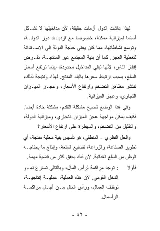 ‫ﻟﻬﺫﺍ ﻋﺎﺸﺕ ﺍﻟﺩﻭل ﺃﺯﻤﺎﺕ ﺤﻘﻴﻘﺔ، ﻷﻥ ﻤﺩﺍﺨﻴﻠﻬﺎ ﻻ ﺘﺸـﻜل‬
‫ﺃﺴﺎﺴﺎ ﻟﻤﻴﺯﺍﻨﻴﺔ ﻤﻤﻜﻨﺔ، ﺨﺼﻭﺼﺎ ﻤﻊ ﺍﺯﺩﻴـﺎﺩ ﺩﻭﺭ ﺍﻟﺩﻭﻟـﺔ،‬
                        ‫ﹰ‬                     ‫ﹰ‬
‫ﻭﺘﻭﺴﻊ ﻨﺸﺎﻁﺎﺘﻬﺎ، ﻤﻤﺎ ﻜﺎﻥ ﻴﻌﻨﻲ ﺤﺎﺠﺔ ﺍﻟﺩﻭﻟﺔ ﺇﻟﻰ ﺍﻻﺴـﺘﺩﺍﻨﺔ‬
‫ﻟﺘﻐﻁﻴﺔ ﺍﻟﻌﺠﺯ. ﻜﻤﺎ ﺃﻥ ﺒﻨﻴﺔ ﺍﻟﻤﺠﺘﻤﻊ ﻏﻴﺭ ﺍﻟﻤﻨﺘﺠـﺔ، ﺘﻔـﺭﺽ‬
‫ﺇﻓﻘﺎﺭ ﺍﻟﻨﺎﺱ، ﻷﻨﻬﺎ ﺘﺒﻘﻲ ﺍﻟﻤﺩﺍﺨﻴل ﻤﺤﺩﻭﺩﺓ، ﺒﻴﻨﻤﺎ ﺘﺭﺘﻔﻊ ﺃﺴﻌﺎﺭ‬
‫ﺍﻟﺴﻠﻊ، ﺒﺴﺒﺏ ﺍﺭﺘﺒﺎﻁ ﺴﻌﺭﻫﺎ ﺒﺎﻟﺒﻠﺩ ﺍﻟﻤﻨﺘﺞ. ﻟﻬﺫﺍ، ﻭﻨﺘﻴﺠﺔ ﻟﺫﻟﻙ،‬
‫ﺘﻨﺘﺸﺭ ﻤﻅﺎﻫﺭ ﺍﻟﺘﻀﺨﻡ ﻭﺍﺭﺘﻔﺎﻉ ﺍﻷﺴﻌﺎﺭ، ﻭﻋﺠـﺯ ﺍﻟﻤﻴـﺯﺍﻥ‬
                                ‫ﺍﻟﺘﺠﺎﺭﻱ، ﻭﻋﺠﺯ ﺍﻟﻤﻴﺯﺍﻨﻴﺔ.‬
‫ﻭﻓﻲ ﻫﺫﺍ ﺍﻟﻭﻀﻊ ﺘﺼﺒﺢ ﻤﺸﻜﻠﺔ ﺍﻟﺘﻘﺩﻡ، ﻤﺸﻜﻠﺔ ﺤﺎﺩﺓ ﺃﻴﻀﺎ.‬
 ‫ﹰ‬
‫ﻓﻜﻴﻑ ﻴﻤﻜﻥ ﻤﻭﺍﺠﻬﺔ ﻋﺠﺯ ﺍﻟﻤﻴﺯﺍﻥ ﺍﻟﺘﺠﺎﺭﻱ، ﻭﻤﻴﺯﺍﻨﻴﺔ ﺍﻟﺩﻭﻟﺔ،‬
       ‫ﻭﺍﻟﺘﻘﻠﻴل ﻤﻥ ﺍﻟﺘﻀﺨﻡ، ﻭﺍﻟﺴﻴﻁﺭﺓ ﻋﻠﻰ ﺍﺭﺘﻔﺎﻉ ﺍﻷﺴﻌﺎﺭ؟‬
‫ﻭﺍﻟﺤل ﺍﻟﻨﻅﺭﻱ - ﺍﻟﻤﻨﻁﻘﻲ، ﻫﻭ ﺘﺄﺴﻴﺱ ﺒﻨﻴﺔ ﻤﺤﻠﻴﺔ ﻤﻨﺘﺠﺔ، ﺃﻱ‬
‫ﺘﻁﻭﻴﺭ ﺍﻟﺼﻨﺎﻋﺔ، ﻭﺍﻟﺯﺭﺍﻋﺔ، ﺘﺼﻨﻴﻊ ﺍﻟﺴﻠﻌﺔ، ﻭﺇﻨﺘﺎﺝ ﻤﺎ ﻴﺤﺘﺎﺠـﻪ‬
 ‫ﺍﻟﻭﻁﻥ ﻤﻥ ﺍﻟﺴﻠﻊ ﺍﻟﻐﺫﺍﺌﻴﺔ. ﻷﻥ ﺫﻟﻙ ﻴﺤﻘﻕ ﺃﻜﺜﺭ ﻤﻥ ﻗﻀﻴﺔ ﻤﻬﻤﺔ.‬
‫: ﺘﻭﺠﺩ ﻤﺭﺍﻜﻤﺔ ﻟﺭﺃﺱ ﺍﻟﻤﺎل، ﻭﺒﺎﻟﺘﺎﻟﻲ ﺘﺴﺎﺭﻉ ﻨﻤـﻭ‬        ‫ﻓﺄﻭﻻ‬
                                                     ‫ﹰ‬
‫ﺍﻟﺩﺨل ﺍﻟﻘﻭﻤﻲ. ﻷﻥ ﻫﺫﻩ ﺍﻟﻌﻤﻠﻴﺔ، ﻋﻤﻠﻴـﺔ ﺇﻨﺘﺎﺠﻴـﺔ،‬
‫ﺘﻭﻅﻑ ﺍﻟﻌﻤﺎل، ﻭﺭﺃﺱ ﺍﻟﻤﺎل ﻤـﻥ ﺃﺠـل ﻤﺭﺍﻜﻤـﺔ‬
                                       ‫ﺍﻟﺭﺃﺴﻤﺎل.‬


                        ‫- ٢٤ -‬
 