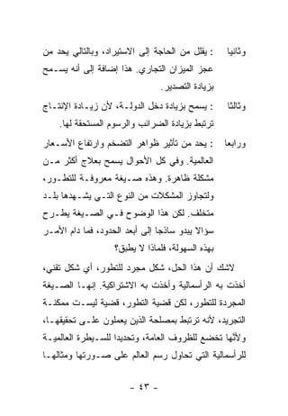 ‫: ﻴﻘﻠل ﻤﻥ ﺍﻟﺤﺎﺠﺔ ﺇﻟﻰ ﺍﻻﺴﺘﻴﺭﺍﺩ، ﻭﺒﺎﻟﺘﺎﻟﻲ ﻴﺤﺩ ﻤﻥ‬    ‫ﻭﺜﺎﻨﻴﺎ‬
                                                  ‫ﹰ‬
‫ﻋﺠﺯ ﺍﻟﻤﻴﺯﺍﻥ ﺍﻟﺘﺠﺎﺭﻱ. ﻫﺫﺍ ﺇﻀﺎﻓﺔ ﺇﻟﻰ ﺃﻨﻪ ﻴﺴـﻤﺢ‬
                                ‫ﺒﺯﻴﺎﺩﺓ ﺍﻟﺘﺼﺩﻴﺭ.‬
‫: ﻴﺴﻤﺢ ﺒﺯﻴﺎﺩﺓ ﺩﺨل ﺍﻟﺩﻭﻟـﺔ، ﻷﻥ ﺯﻴـﺎﺩﺓ ﺍﻹﻨﺘـﺎﺝ‬      ‫ﻭﺜﺎﻟﺜﺎ‬
                                                  ‫ﹰ‬
    ‫ﺘﺭﺘﺒﻁ ﺒﺯﻴﺎﺩﺓ ﺍﻟﻀﺭﺍﺌﺏ ﻭﺍﻟﺭﺴﻭﻡ ﺍﻟﻤﺴﺘﺤﻘﺔ ﻟﻬﺎ.‬
‫: ﻴﺤﺩ ﻤﻥ ﺘﺄﺜﻴﺭ ﻅﻭﺍﻫﺭ ﺍﻟﺘﻀﺨﻡ ﻭﺍﺭﺘﻔﺎﻉ ﺍﻷﺴـﻌﺎﺭ‬       ‫ﻭﺭﺍﺒﻌﺎ‬
                                                  ‫ﹰ‬
‫ﺍﻟﻌﺎﻟﻤﻴﺔ. ﻭﻓﻲ ﻜل ﺍﻷﺤﻭﺍل ﻴﺴﻤﺢ ﺒﻌﻼﺝ ﺃﻜﺜﺭ ﻤـﻥ‬
‫ﻤﺸﻜﻠﺔ ﻅﺎﻫﺭﺓ. ﻭﻫﺫﻩ ﺼـﻴﻐﺔ ﻤﻌﺭﻭﻓـﺔ ﻟﻠﺘﻁـﻭﺭ،‬
‫ﻭﻟﺘﺠﺎﻭﺯ ﺍﻟﻤﺸﻜﻼﺕ ﻤﻥ ﺍﻟﻨﻭﻉ ﺍﻟﺘـﻲ ﻴﺸـﻬﺩﻫﺎ ﺒﻠـﺩ‬
‫ﻤﺘﺨﻠﻑ. ﻟﻜﻥ ﻫﺫﺍ ﺍﻟﻭﻀﻭﺡ ﻓـﻲ ﺍﻟﺼـﻴﻐﺔ ﻴﻁـﺭﺡ‬
‫ﺴﺅﺍﻻ ﻴﺒﺩﻭ ﺴﺎﺫﺠﺎ ﺇﻟﻰ ﺃﺒﻌﺩ ﺍﻟﺤﺩﻭﺩ، ﻓﻤﺎ ﺩﺍﻡ ﺍﻷﻤـﺭ‬
                               ‫ﹰ‬          ‫ﹰ‬
                   ‫ﺒﻬﺫﻩ ﺍﻟﺴﻬﻭﻟﺔ، ﻓﻠﻤﺎﺫﺍ ﻻ ‪‬ﻁﺒﻕ؟‬
                       ‫ﻴ‬
‫ﻻﺸﻙ ﺃﻥ ﻫﺫﺍ ﺍﻟﺤل، ﺸﻜل ﻤﺠﺭﺩ ﻟﻠﺘﻁﻭﺭ، ﺃﻱ ﺸﻜل ﺘﻘﻨﻲ،‬
‫ﺃﺨﺫﺕ ﺒﻪ ﺍﻟﺭﺃﺴﻤﺎﻟﻴﺔ ﻭﺃﺨﺫﺕ ﺒﻪ ﺍﻻﺸﺘﺭﺍﻜﻴﺔ. ﺇﻨﻬـﺎ ﺍﻟﺼـﻴﻐﺔ‬
‫ﺍﻟﻤﺠ ‪‬ﺩﺓ ﻟﻠﺘﻁﻭﺭ، ﻟﻜﻥ ﻗﻀﻴﺔ ﺍﻟﺘﻁﻭﺭ، ﻗﻀﻴﺔ ﻟﻴﺴـﺕ ﻤﻤﻜﻨـﺔ‬
                                             ‫ﺭ‬
‫ﺍﻟﺘﺠﺭﻴﺩ، ﻷﻨﻪ ﺘﺭﺘﺒﻁ ﺒﻤﺼﻠﺤﺔ ﺍﻟﺫﻴﻥ ﻴﻌﻤﻠﻭﻥ ﻋﻠـﻰ ﺘﺤﻘﻴﻘﻬـﺎ،‬
‫ﻭﻷ ﱠﻬﺎ ﺘﺨﻀﻊ ﻟﻠﻅﺭﻭﻑ ﺍﻟﻌﺎﻤﺔ، ﻭﺘﺤﺩﻴﺩﺍ ﻟﻠﺴـﻴﻁﺭﺓ ﺍﻟﻌﺎﻟﻤﻴـﺔ‬
                   ‫ﹰ‬                             ‫ﻨ‬
‫ﻟﻠﺭﺃﺴﻤﺎﻟﻴﺔ ﺍﻟﺘﻲ ﺘﺤﺎﻭل ﺭﺴﻡ ﺍﻟﻌﺎﻟﻡ ﻋﻠﻰ ﺼـﻭﺭﺘﻬﺎ ﻭﻤﺜﺎﻟﻬـﺎ‬


                       ‫- ٣٤ -‬
 