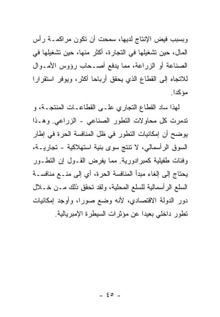 ‫ﻭﺒﺴﺒﺏ ﻓﻴﺽ ﺍﻹﻨﺘﺎﺝ ﻟﺩﻴﻬﺎ، ﺴﻤﺤﺕ ﺃﻥ ﺘﻜﻭﻥ ﻤﺭﺍﻜﻤـﺔ ﺭﺃﺱ‬
‫ﺍﻟﻤﺎل، ﺤﻴﻥ ﺘﺸﻐﻴﻠﻬﺎ ﻓﻲ ﺍﻟﺘﺠﺎﺭﺓ، ﺃﻜﺜﺭ ﻤﻨﻬﺎ، ﺤﻴﻥ ﺘﺸﻐﻴﻠﻬﺎ ﻓﻲ‬
‫ﺍﻟﺼﻨﺎﻋﺔ ﺃﻭ ﺍﻟﺯﺭﺍﻋﺔ، ﻤﻤﺎ ﻴﺩﻓﻊ ﺃﺼـﺤﺎﺏ ﺭﺅﻭﺱ ﺍﻷﻤـﻭﺍل‬
‫ﻟﻼﺘﺠﺎﻩ ﺇﻟﻰ ﺍﻟﻘﻁﺎﻉ ﺍﻟﺫﻱ ﻴﺤﻘﻕ ﺃﺭﺒﺎﺤﺎ ﺃﻜﺜﺭ، ﻭﻴﻭﻓﺭ ﺍﺴﺘﻘﺭﺍﺭﺍ‬
‫ﹰ‬                    ‫ﹰ‬
                                                 ‫ﻤﺅﻜﺩﺍ.‬
                                                  ‫ﹰ‬
‫ﻟﻬﺫﺍ ﺴﺎﺩ ﺍﻟﻘﻁﺎﻉ ﺍﻟﺘﺠﺎﺭﻱ ﻋﻠـﻰ ﺍﻟﻘﻁﺎﻋـﺎﺕ ﺍﻟﻤﻨﺘﺠـﺔ، ﻭ‬
‫ﺘﺩ ‪‬ﺭﺕ ﻜل ﻤﺤﺎﻭﻻﺕ ﺍﻟﺘﻁﻭﺭ ﺍﻟﺼﻨﺎﻋﻲ - ﺍﻟﺯﺭﺍﻋﻲ. ﻭﻫـﺫﺍ‬
                                            ‫ﻤ‬
‫ﻴﻭﻀﺢ ﺃﻥ ﺇﻤﻜﺎﻨﻴﺎﺕ ﺍﻟﺘﻁﻭﺭ ﻓﻲ ﻅل ﺍﻟﻤﻨﺎﻓﺴﺔ ﺍﻟﺤﺭﺓ ﻓﻲ ﺇﻁﺎﺭ‬
                                             ‫‪‬‬
‫ﺍﻟﺴﻭﻕ ﺍﻟﺭﺃﺴﻤﺎﻟﻲ، ﻻ ﺘﻨﺘﺞ ﺴﻭﻯ ﺒﻨﻴﺔ ﺍﺴﺘﻬﻼﻜﻴﺔ - ﺘﺠﺎﺭﻴـﺔ،‬
‫ﻭﻓﺌﺎﺕ ﻁﻔﻴﻠﻴﺔ ﻜﻤﺒﺭﺍﺩﻭﺭﻴﺔ. ﻤﻤﺎ ﻴﻔﺭﺽ ﺍﻟﻘـﻭل ﺇﻥ ﺍﻟﺘﻁـﻭﺭ‬
‫ﻴﺤﺘﺎﺝ ﺇﻟﻰ ﺇﻟﻐﺎﺀ ﻤﺒﺩﺃ ﺍﻟﻤﻨﺎﻓﺴﺔ ﺍﻟﺤﺭﺓ، ﺃﻱ ﺇﻟﻰ ﻤﻨـﻊ ﻤﻨﺎﻓﺴـﺔ‬
‫ﺍﻟﺴﻠﻊ ﺍﻟﺭﺃﺴﻤﺎﻟﻴﺔ ﻟﻠﺴﻠﻊ ﺍﻟﻤﺤﻠﻴﺔ، ﻭﻟﻘﺩ ﺘﺤﻘﻕ ﺫﻟﻙ ﻤـﻥ ﺨـﻼل‬
‫ﺩﻭﺭ ﺍﻟﺩﻭﻟﺔ ﺍﻻﻗﺘﺼﺎﺩﻱ، ﻷﻨﻪ ﻭﻀﻊ ﺼﻭﺭﹰ، ﻭﺃﻭﺠﺩ ﺇﻤﻜﺎﻨﻴﺎﺕ‬
                ‫ﺍ‬
       ‫ﺘﻁﻭﺭ ﺩﺍﺨﻠﻲ ﺒﻌﻴﺩﺍ ﻋﻥ ﻤﺅﺜﺭﺍﺕ ﺍﻟﺴﻴﻁﺭﺓ ﺍﻹﻤﺒﺭﻴﺎﻟﻴﺔ.‬
                                     ‫ﹰ‬




                        ‫- ٥٤ -‬
 