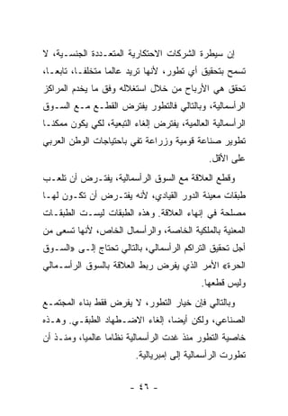 ‫ﺇﻥ ﺴﻴﻁﺭﺓ ﺍﻟﺸﺭﻜﺎﺕ ﺍﻻﺤﺘﻜﺎﺭﻴﺔ ﺍﻟﻤﺘﻌـﺩﺩﺓ ﺍﻟﺠﻨﺴـﻴﺔ، ﻻ‬
‫ﺘﺴﻤﺢ ﺒﺘﺤﻘﻴﻕ ﺃﻱ ﺘﻁﻭﺭ، ﻷﻨﻬﺎ ﺘﺭﻴﺩ ﻋﺎﻟﻤﺎ ﻤﺘﺨﻠﻔـﹰ، ﺘﺎﺒﻌـﹰ،‬
 ‫ﺎ‬       ‫ﺎ‬       ‫ﹰ‬
‫ﺘﺤﻘﻕ ﻫﻲ ﺍﻷﺭﺒﺎﺡ ﻤﻥ ﺨﻼل ﺍﺴﺘﻐﻼﻟﻪ ﻭﻓﻕ ﻤﺎ ﻴﺨﺩﻡ ﺍﻟﻤﺭﺍﻜﺯ‬
‫ﺍﻟﺭﺃﺴﻤﺎﻟﻴﺔ، ﻭﺒﺎﻟﺘﺎﻟﻲ ﻓﺎﻟﺘﻁﻭﺭ ﻴﻔﺘﺭﺽ ﺍﻟﻘﻁـﻊ ﻤـﻊ ﺍﻟﺴـﻭﻕ‬
‫ﺍﻟﺭﺃﺴﻤﺎﻟﻴﺔ ﺍﻟﻌﺎﻟﻤﻴﺔ، ﻴﻔﺘﺭﺽ ﺇﻟﻐﺎﺀ ﺍﻟﺘﺒﻌﻴﺔ، ﻟﻜﻲ ﻴﻜﻭﻥ ﻤﻤﻜﻨـﺎ‬
‫ﹰ‬
‫ﺘﻁﻭﻴﺭ ﺼﻨﺎﻋﺔ ﻗﻭﻤﻴﺔ ﻭﺯﺭﺍﻋﺔ ﺘﻔﻲ ﺒﺎﺤﺘﻴﺎﺠﺎﺕ ﺍﻟﻭﻁﻥ ﺍﻟﻌﺭﺒﻲ‬
                                              ‫ﻋﻠﻰ ﺍﻷﻗل.‬
‫ﻭﻗﻁﻊ ﺍﻟﻌﻼﻗﺔ ﻤﻊ ﺍﻟﺴﻭﻕ ﺍﻟﺭﺃﺴﻤﺎﻟﻴﺔ، ﻴﻔﺘـﺭﺽ ﺃﻥ ﺘﻠﻌـﺏ‬
‫ﻁﺒﻘﺎﺕ ﻤﻌﻴﻨﺔ ﺍﻟﺩﻭﺭ ﺍﻟﻘﻴﺎﺩﻱ، ﻷﻨﻪ ﻴﻔﺘـﺭﺽ ﺃﻥ ﺘﻜـﻭﻥ ﻟﻬـﺎ‬
‫ﻤﺼﻠﺤﺔ ﻓﻲ ﺇﻨﻬﺎﺀ ﺍﻟﻌﻼﻗﺔ. ﻭﻫﺫﻩ ﺍﻟﻁﺒﻘﺎﺕ ﻟﻴﺴـﺕ ﺍﻟﻁﺒﻘـﺎﺕ‬
‫ﺍﻟﻤﻌﻨﻴﺔ ﺒﺎﻟﻤﻠﻜﻴﺔ ﺍﻟﺨﺎﺼﺔ، ﻭﺍﻟﺭﺃﺴﻤﺎل ﺍﻟﺨﺎﺹ، ﻷﻨﻬﺎ ﺘﺴﻌﻰ ﻤﻥ‬
‫ﺃﺠل ﺘﺤﻘﻴﻕ ﺍﻟﺘﺭﺍﻜﻡ ﺍﻟﺭﺃﺴﻤﺎﻟﻲ، ﺒﺎﻟﺘﺎﻟﻲ ﺘﺤﺘﺎﺝ ﺇﻟـﻰ »ﺍﻟﺴـﻭﻕ‬
‫ﺍﻟﺤﺭﺓ« ﺍﻷﻤﺭ ﺍﻟﺫﻱ ﻴﻔﺭﺽ ﺭﺒﻁ ﺍﻟﻌﻼﻗﺔ ﺒﺎﻟﺴﻭﻕ ﺍﻟﺭﺃﺴـﻤﺎﻟﻲ‬
                                            ‫ﻭﻟﻴﺱ ﻗﻁﻌﻬﺎ.‬
‫ﻭﺒﺎﻟﺘﺎﻟﻲ ﻓﺈﻥ ﺨﻴﺎﺭ ﺍﻟﺘﻁﻭﺭ، ﻻ ﻴﻔﺭﺽ ﻓﻘﻁ ﺒﻨﺎﺀ ﺍﻟﻤﺠﺘﻤـﻊ‬
‫ﺍﻟﺼﻨﺎﻋﻲ، ﻭﻟﻜﻥ ﺃﻴﻀﹰ، ﺇﻟﻐﺎﺀ ﺍﻻﻀـﻁﻬﺎﺩ ﺍﻟﻁﺒﻘـﻲ. ﻭﻫـﺫﻩ‬
                               ‫ﺎ‬
‫ﺨﺎﺼﻴﺔ ﺍﻟﺘﻁﻭﺭ ﻤﻨﺫ ﻏﺩﺕ ﺍﻟﺭﺃﺴﻤﺎﻟﻴﺔ ﻨﻅﺎﻤﺎ ﻋﺎﻟﻤﻴﹰ، ﻭﻤﻨـﺫ ﺃﻥ‬
          ‫ﺎ‬      ‫ﹰ‬
                          ‫ﺘﻁﻭﺭﺕ ﺍﻟﺭﺃﺴﻤﺎﻟﻴﺔ ﺇﻟﻰ ﺇﻤﺒﺭﻴﺎﻟﻴﺔ.‬


                        ‫- ٦٤ -‬
 