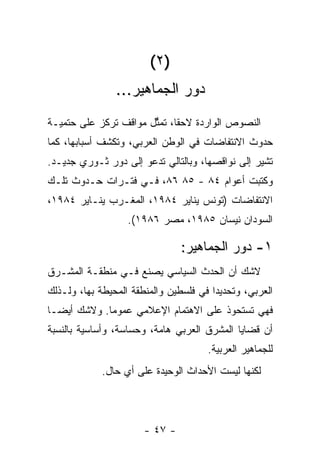 ‫)٢ (‬
                ‫ﺩﻭﺭ ﺍﻟﺠﻤﺎﻫﻴﺭ...‬
‫ﺍﻟﻨﺼﻭﺹ ﺍﻟﻭﺍﺭﺩﺓ ﻻﺤﻘﹰ، ﺘﻤ ﱢل ﻤﻭﺍﻗﻑ ﺘﺭﻜﺯ ﻋﻠﻰ ﺤﺘﻤﻴـﺔ‬
                       ‫ﺎ ﺜ‬
‫ﺤﺩﻭﺙ ﺍﻻﻨﺘﻔﺎﻀﺎﺕ ﻓﻲ ﺍﻟﻭﻁﻥ ﺍﻟﻌﺭﺒﻲ، ﻭﺘﻜﺸﻑ ﺃﺴﺒﺎﺒﻬﺎ، ﻜﻤﺎ‬
‫ﺘﺸﻴﺭ ﺇﻟﻰ ﻨﻭﺍﻗﺼﻬﺎ، ﻭﺒﺎﻟﺘﺎﻟﻲ ﺘﺩﻋﻭ ﺇﻟﻰ ﺩﻭﺭ ﺜـﻭﺭﻱ ﺠﺩﻴـﺩ.‬
‫ﻭﻜﺘﺒﺕ ﺃﻋﻭﺍﻡ ٤٨ - ٥٨ ٦٨، ﻓـﻲ ﻓﺘـﺭﺍﺕ ﺤـﺩﻭﺙ ﺘﻠـﻙ‬
‫ﺍﻻﻨﺘﻔﺎﻀﺎﺕ )ﺘﻭﻨﺱ ﻴﻨﺎﻴﺭ ٤٨٩١، ﺍﻟﻤﻐـﺭﺏ ﻴﻨـﺎﻴﺭ ٤٨٩١،‬
                   ‫ﺍﻟﺴﻭﺩﺍﻥ ﻨﻴﺴﺎﻥ ٥٨٩١، ﻤﺼﺭ ٦٨٩١(.‬

                                ‫١- ﺩﻭﺭ ﺍﻟﺠﻤﺎﻫﻴﺭ:‬
‫ﻻﺸﻙ ﺃﻥ ﺍﻟﺤﺩﺙ ﺍﻟﺴﻴﺎﺴﻲ ﻴﺼﻨﻊ ﻓـﻲ ﻤﻨﻁﻘـﺔ ﺍﻟﻤﺸـﺭﻕ‬
‫ﺍﻟﻌﺭﺒﻲ، ﻭﺘﺤﺩﻴﺩﺍ ﻓﻲ ﻓﻠﺴﻁﻴﻥ ﻭﺍﻟﻤﻨﻁﻘﺔ ﺍﻟﻤﺤﻴﻁﺔ ﺒﻬﺎ، ﻭﻟـﺫﻟﻙ‬
                                       ‫ﹰ‬
‫ﻓﻬﻲ ﺘﺴﺘﺤﻭﺫ ﻋﻠﻰ ﺍﻻﻫﺘﻤﺎﻡ ﺍﻹﻋﻼﻤﻲ ﻋﻤﻭﻤﺎ. ﻭﻻﺸﻙ ﺃﻴﻀـﺎ‬
‫ﹰ‬           ‫ﹰ‬
‫ﺃﻥ ﻗﻀﺎﻴﺎ ﺍﻟﻤﺸﺭﻕ ﺍﻟﻌﺭﺒﻲ ﻫﺎﻤﺔ، ﻭﺤﺴﺎﺴﺔ، ﻭﺃﺴﺎﺴﻴﺔ ﺒﺎﻟﻨﺴﺒﺔ‬
                                      ‫ﻟﻠﺠﻤﺎﻫﻴﺭ ﺍﻟﻌﺭﺒﻴﺔ.‬
             ‫ﻟﻜﻨﻬﺎ ﻟﻴﺴﺕ ﺍﻷﺤﺩﺍﺙ ﺍﻟﻭﺤﻴﺩﺓ ﻋﻠﻰ ﺃﻱ ﺤﺎل.‬




                       ‫- ٧٤ -‬
 