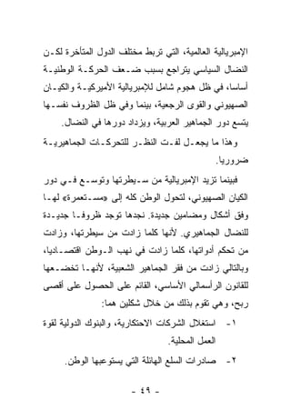 ‫ﺍﻹﻤﺒﺭﻴﺎﻟﻴﺔ ﺍﻟﻌﺎﻟﻤﻴﺔ، ﺍﻟﺘﻲ ﺘﺭﺒﻁ ﻤﺨﺘﻠﻑ ﺍﻟﺩﻭل ﺍﻟﻤﺘﺄﺨﺭﺓ ﻟﻜـﻥ‬
‫ﺍﻟﻨﻀﺎل ﺍﻟﺴﻴﺎﺴﻲ ﻴﺘﺭﺍﺠﻊ ﺒﺴﺒﺏ ﻀـﻌﻑ ﺍﻟﺤﺭﻜـﺔ ﺍﻟﻭﻁﻨﻴـﺔ‬
‫ﺃﺴﺎﺴﹰ، ﻓﻲ ﻅل ﻫﺠﻭﻡ ﺸﺎﻤل ﻟﻺﻤﺒﺭﻴﺎﻟﻴﺔ ﺍﻷﻤﻴﺭﻜﻴـﺔ ﻭﺍﻟﻜﻴـﺎﻥ‬
                                               ‫ﺎ‬
‫ﺍﻟﺼﻬﻴﻭﻨﻲ ﻭﺍﻟﻘﻭﻯ ﺍﻟﺭﺠﻌﻴﺔ، ﺒﻴﻨﻤﺎ ﻭﻓﻲ ﻅل ﺍﻟﻅﺭﻭﻑ ﻨﻔﺴـﻬﺎ‬
    ‫ﻴﺘﺴﻊ ﺩﻭﺭ ﺍﻟﺠﻤﺎﻫﻴﺭ ﺍﻟﻌﺭﺒﻴﺔ، ﻭﻴﺯﺩﺍﺩ ﺩﻭﺭﻫﺎ ﻓﻲ ﺍﻟﻨﻀﺎل.‬
‫ﻭﻫﺫﺍ ﻤﺎ ﻴﺠﻌـل ﻟﻔـﺕ ﺍﻟﻨﻅـﺭ ﻟﻠﺘﺤ ‪‬ﻜـﺎﺕ ﺍﻟﺠﻤﺎﻫﻴﺭﻴـﺔ‬
                ‫ﺭ‬
                                               ‫ﻀﺭﻭﺭﻴﺎ.‬
                                                ‫ﹰ‬
‫ﻓﺒﻴﻨﻤﺎ ﺘﺯﻴﺩ ﺍﻹﻤﺒﺭﻴﺎﻟﻴﺔ ﻤﻥ ﺴـﻴﻁﺭﺘﻬﺎ ﻭﺘﻭﺴـﻊ ﻓـﻲ ﺩﻭﺭ‬
‫ﺍﻟﻜﻴﺎﻥ ﺍﻟﺼﻬﻴﻭﻨﻲ، ﻟﺘﺤﻭل ﺍﻟﻭﻁﻥ ﻜﻠﻪ ﺇﻟﻰ »ﻤﺴـﺘﻌﻤﺭﺓ« ﻟﻬـﺎ‬
‫ﻭﻓﻕ ﺃﺸﻜﺎل ﻭﻤﻀﺎﻤﻴﻥ ﺠﺩﻴﺩﺓ. ﻨﺠﺩﻫﺎ ﺘﻭﺠﺩ ﻅﺭﻭﻓـﺎ ﺠﺩﻴـﺩﺓ‬
       ‫ﹰ‬
‫ﻟﻠﻨﻀﺎل ﺍﻟﺠﻤﺎﻫﻴﺭﻱ. ﻷﻨﻬﺎ ﻜﻠﻤﺎ ﺯﺍﺩﺕ ﻤﻥ ﺴﻴﻁﺭﺘﻬﺎ، ﻭﺯﺍﺩﺕ‬
‫ﻤﻥ ﺘﺤﻜﻡ ﺃﺩﻭﺍﺘﻬﺎ، ﻜﻠﻤﺎ ﺯﺍﺩﺕ ﻓﻲ ﻨﻬﺏ ﺍﻟـﻭﻁﻥ ﺍﻗﺘﺼـﺎﺩﻴﹰ،‬
 ‫ﺎ‬
‫ﻭﺒﺎﻟﺘﺎﻟﻲ ﺯﺍﺩﺕ ﻤﻥ ﻓﻘﺭ ﺍﻟﺠﻤﺎﻫﻴﺭ ﺍﻟﺸﻌﺒﻴﺔ، ﻷﻨﻬـﺎ ﺘﺨﻀـﻌﻬﺎ‬
‫ﻟﻠﻘﺎﻨﻭﻥ ﺍﻟﺭﺃﺴﻤﺎﻟﻲ ﺍﻷﺴﺎﺴﻲ، ﺍﻟﻘﺎﺌﻡ ﻋﻠﻰ ﺍﻟﺤﺼﻭل ﻋﻠﻰ ﺃﻗﺼﻰ‬
               ‫ﺭﺒﺢ، ﻭﻫﻲ ﺘﻘﻭﻡ ﺒﺫﻟﻙ ﻤﻥ ﺨﻼل ﺸﻜﻠﻴﻥ ﻫﻤﺎ:‬
‫١- ﺍﺴﺘﻐﻼل ﺍﻟﺸﺭﻜﺎﺕ ﺍﻻﺤﺘﻜﺎﺭﻴﺔ، ﻭﺍﻟﺒﻨﻭﻙ ﺍﻟﺩﻭﻟﻴﺔ ﻟﻘﻭﺓ‬
                                  ‫ﺍﻟﻌﻤل ﺍﻟﻤﺤﻠﻴﺔ.‬
     ‫٢- ﺼﺎﺩﺭﺍﺕ ﺍﻟﺴﻠﻊ ﺍﻟﻬﺎﺌﻠﺔ ﺍﻟﺘﻲ ﻴﺴﺘﻭﻋﺒﻬﺎ ﺍﻟﻭﻁﻥ.‬

                        ‫- ٩٤ -‬
 