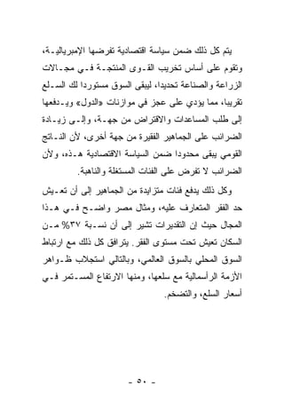 ‫ﻴﺘﻡ ﻜل ﺫﻟﻙ ﻀﻤﻥ ﺴﻴﺎﺴﺔ ﺍﻗﺘﺼﺎﺩﻴﺔ ﺘﻔﺭﻀﻬﺎ ﺍﻹﻤﺒﺭﻴﺎﻟﻴـﺔ،‬
‫ﻭﺘﻘﻭﻡ ﻋﻠﻰ ﺃﺴﺎﺱ ﺘﺨﺭﻴﺏ ﺍﻟﻘـﻭﻯ ﺍﻟﻤﻨﺘﺠـﺔ ﻓـﻲ ﻤﺠـﺎﻻﺕ‬
‫ﺍﻟﺯﺭﺍﻋﺔ ﻭﺍﻟﺼﻨﺎﻋﺔ ﺘﺤﺩﻴﺩﹰ، ﻟﻴﺒﻘﻰ ﺍﻟﺴﻭﻕ ﻤﺴﺘﻭﺭﺩﺍ ﻟﻙ ﺍﻟﺴـﻠﻊ‬
          ‫ﹰ‬                    ‫ﺍ‬
‫ﺘﻘﺭﻴﺒﹰ، ﻤﻤﺎ ﻴﺅﺩﻱ ﻋﻠﻰ ﻋﺠﺯ ﻓﻲ ﻤﻭﺍﺯﻨﺎﺕ »ﺍﻟﺩﻭل« ﻭﻴـﺩﻓﻌﻬﺎ‬
                                              ‫ﺎ‬
‫ﺇﻟﻰ ﻁﻠﺏ ﺍﻟﻤﺴﺎﻋﺩﺍﺕ ﻭﺍﻻﻗﺘﺭﺍﺽ ﻤﻥ ﺠﻬـﺔ، ﻭﺇﻟـﻰ ﺯﻴـﺎﺩﺓ‬
‫ﺍﻟﻀﺭﺍﺌﺏ ﻋﻠﻰ ﺍﻟﺠﻤﺎﻫﻴﺭ ﺍﻟﻔﻘﻴﺭﺓ ﻤﻥ ﺠﻬﺔ ﺃﺨﺭﻯ، ﻷﻥ ﺍﻟﻨـﺎﺘﺞ‬
‫ﺍﻟﻘﻭﻤﻲ ﻴﺒﻘﻰ ﻤﺤﺩﻭﺩﺍ ﻀﻤﻥ ﺍﻟﺴﻴﺎﺴﺔ ﺍﻻﻗﺘﺼﺎﺩﻴﺔ ﻫـﺫﻩ، ﻭﻷﻥ‬
                                ‫ﹰ‬
         ‫ﺍﻟﻀﺭﺍﺌﺏ ﻻ ﺘﻔﺭﺽ ﻋﻠﻰ ﺍﻟﻔﺌﺎﺕ ﺍﻟﻤﺴﺘﻐﻠﺔ ﻭﺍﻟﻨﺎﻫﺒﺔ.‬
‫ﻭﻜل ﺫﻟﻙ ﻴﺩﻓﻊ ﻓﺌﺎﺕ ﻤﺘﺯﺍﻴﺩﺓ ﻤﻥ ﺍﻟﺠﻤﺎﻫﻴﺭ ﺇﻟﻰ ﺃﻥ ﺘﻌـﻴﺵ‬
‫ﺤﺩ ﺍﻟﻔﻘﺭ ﺍﻟﻤﺘﻌﺎﺭﻑ ﻋﻠﻴﻪ، ﻭﻤﺜﺎل ﻤﺼﺭ ﻭﺍﻀـﺢ ﻓـﻲ ﻫـﺫﺍ‬
‫ﺍﻟﻤﺠﺎل ﺤﻴﺙ ﺇﻥ ﺍﻟﺘﻘﺩﻴﺭﺍﺕ ﺘﺸﻴﺭ ﺇﻟﻰ ﺃﻥ ﻨﺴـﺒﺔ ٧٣% ﻤـﻥ‬
‫ﺍﻟﺴﻜﺎﻥ ﺘﻌﻴﺵ ﺘﺤﺕ ﻤﺴﺘﻭﻯ ﺍﻟﻔﻘﺭ. ﻴﺘﺭﺍﻓﻕ ﻜل ﺫﻟﻙ ﻤﻊ ﺍﺭﺘﺒﺎﻁ‬
‫ﺍﻟﺴﻭﻕ ﺍﻟﻤﺤﻠﻲ ﺒﺎﻟﺴﻭﻕ ﺍﻟﻌﺎﻟﻤﻲ، ﻭﺒﺎﻟﺘﺎﻟﻲ ﺍﺴﺘﺠﻼﺏ ﻅـﻭﺍﻫﺭ‬
‫ﺍﻷﺯﻤﺔ ﺍﻟﺭﺃﺴﻤﺎﻟﻴﺔ ﻤﻊ ﺴﻠﻌﻬﺎ، ﻭﻤﻨﻬﺎ ﺍﻻﺭﺘﻔﺎﻉ ﺍﻟﻤﺴـﺘﻤﺭ ﻓـﻲ‬
                                ‫ﺃﺴﻌﺎﺭ ﺍﻟﺴﻠﻊ، ﻭﺍﻟﺘﻀﺨﻡ.‬




                       ‫- ٠٥ -‬
 