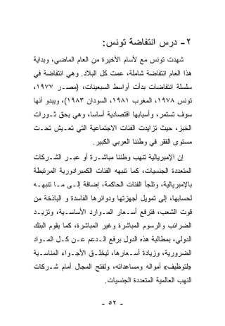 ‫٢- ﺩﺭﺱ ﺍﻨﺘﻔﺎﻀﺔ ﺘﻭﻨﺱ:‬
‫ﺸﻬﺩﺕ ﺘﻭﻨﺱ ﻤﻊ ﻷﺴﺎﻡ ﺍﻷﺨﻴﺭﺓ ﻤﻥ ﺍﻟﻌﺎﻡ ﺍﻟﻤﺎﻀﻲ، ﻭﺒﺩﺍﻴﺔ‬
‫ﻫﺫﺍ ﺍﻟﻌﺎﻡ ﺍﻨﺘﻔﺎﻀﺔ ﺸﺎﻤﻠﺔ، ﻋﻤﺕ ﻜل ﺍﻟﺒﻼﺩ. ﻭﻫﻲ ﺍﻨﺘﻔﺎﻀﺔ ﻓﻲ‬
‫ﺴﻠﺴﻠﺔ ﺍﻨﺘﻔﺎﻀﺎﺕ ﺒﺩﺃﺕ ﺃﻭﺍﺴﻁ ﺍﻟﺴﺒﻌﻴﻨﺎﺕ، )ﻤﺼـﺭ ٧٧٩١،‬
‫ﺘﻭﻨﺱ ٨٧٩١، ﺍﻟﻤﻐﺭﺏ ١٨٩١، ﺍﻟﺴﻭﺩﺍﻥ ٣٨٩١(، ﻭﻴﺒﺩﻭ ﺃﻨﻬﺎ‬
‫ﺴﻭﻑ ﺘﺴﺘﻤﺭ، ﻭﺃﺴﺒﺎﺒﻬﺎ ﺍﻗﺘﺼﺎﺩﻴﺔ ﺃﺴﺎﺴﹰ، ﻭﻫﻲ ﺒﺤﻕ ﺜـﻭﺭﺍﺕ‬
                ‫ﺎ‬
‫ﺍﻟﺨﺒﺯ، ﺤﻴﺙ ﺘﺯﺍﻴﺩﺕ ﺍﻟﻔﺌﺎﺕ ﺍﻻﺠﺘﻤﺎﻋﻴﺔ ﺍﻟﺘﻲ ﺘﻌـﻴﺵ ﺘﺤـﺕ‬
                     ‫ﻤﺴﺘﻭﻯ ﺍﻟﻔﻘﺭ ﻓﻲ ﻭﻁﻨﻨﺎ ﺍﻟﻌﺭﺒﻲ ﺍﻟﻜﺒﻴﺭ.‬
‫ﺇﻥ ﺍﻹﻤﺒﺭﻴﺎﻟﻴﺔ ﺘﻨﻬﺏ ﻭﻁﻨﻨﺎ ﻤﺒﺎﺸـﺭﺓ ﺃﻭ ﻋﺒـﺭ ﺍﻟﺸـﺭﻜﺎﺕ‬
‫ﺍﻟﻤﺘﻌﺩﺩﺓ ﺍﻟﺠﻨﺴﻴﺎﺕ، ﻜﻤﺎ ﺘﻨﺒﻬﻪ ﺍﻟﻔﺌﺎﺕ ﺍﻟﻜﻤﺒﺭﺍﺩﻭﺭﻴﺔ ﺍﻟﻤﺭﺘﺒﻁﺔ‬
‫ﺒﺎﻹﻤﺒﺭﻴﺎﻟﻴﺔ، ﻭﺘﻠﺠﺄ ﺍﻟﻔﺌﺎﺕ ﺍﻟﺤﺎﻜﻤﺔ، ﺇﻀﺎﻓﺔ ﺇﻟـﻰ ﻤـﺎ ﺘﻨﺒﻬـﻪ‬
‫ﻟﺤﺴﺎﺒﻬﺎ، ﺇﻟﻰ ﺘﻤﻭﻴل ﺃﺠﻬﺯﺘﻬﺎ ﻭﺩﻭﺍﺌﺭﻫﺎ ﺍﻟﻔﺎﺴﺩﺓ ﻭ ﺍﻟﺒﺎﺫﺨﺔ ﻤﻥ‬
‫ﻗﻭﺕ ﺍﻟﺸﻌﺏ، ﻓﺘﺭﻓﻊ ﺃﺴـﻌﺎﺭ ﺍﻟﻤـﻭﺍﺭﺩ ﺍﻷﺴﺎﺴـﻴﺔ، ﻭﺘﺯﻴـﺩ‬
‫ﺍﻟﻀﺭﺍﺌﺏ ﻭﺍﻟﺭﺴﻭﻡ ﺍﻟﻤﺒﺎﺸﺭﺓ ﻭﻏﻴﺭ ﺍﻟﻤﺒﺎﺸﺭﺓ، ﻜﻤﺎ ﻴﻘﻭﻡ ﺍﻟﺒﻨﻙ‬
‫ﺍﻟﺩﻭﻟﻲ، ﺒﻤﻁﺎﻟﺒﺔ ﻫﺫﻩ ﺍﻟﺩﻭل ﺒﺭﻓﻊ ﺍﻟـﺩﻋﻡ ﻋـﻥ ﻜـل ﺍﻟﻤـﻭﺍﺩ‬
‫ﺍﻟﻀﺭﻭﺭﻴﺔ، ﻭﺯﻴﺎﺩﺓ ﺃﺴـﻌﺎﺭﻫﺎ، ﻟﻴﺨﻠـﻕ ﺍﻷﺠـﻭﺍﺀ ﺍﻟﻤﻨﺎﺴـﺒﺔ‬
‫»ﻟﺘﻭﻅﻴﻑ« ﺃﻤﻭﺍﻟﻪ ﻭﻤﺴﺎﻋﺩﺍﺘﻪ، ﻭﻟﻔﺘﺢ ﺍﻟﻤﺠﺎل ﺃﻤﺎﻡ ﺸـﺭﻜﺎﺕ‬
                         ‫ﺍﻟﻨﻬﺏ ﺍﻟﻌﺎﻟﻤﻴﺔ ﺍﻟﻤﺘﻌﺩﺩﺓ ﺍﻟﺠﻨﺴﻴﺎﺕ.‬

                        ‫- ٢٥ -‬
 