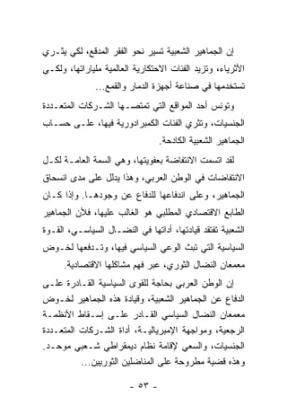 ‫ﺇﻥ ﺍﻟﺠﻤﺎﻫﻴﺭ ﺍﻟﺸﻌﺒﻴﺔ ﺘﺴﻴﺭ ﻨﺤﻭ ﺍﻟﻔﻘﺭ ﺍﻟﻤﺩﻗﻊ، ﻟﻜﻲ ﻴﺜـﺭﻱ‬
‫ﺍﻷﺜﺭﻴﺎﺀ، ﻭﺘﺯﻴﺩ ﺍﻟﻔﺌﺎﺕ ﺍﻻﺤﺘﻜﺎﺭﻴﺔ ﺍﻟﻌﺎﻟﻤﻴﺔ ﻤﻠﻴﺎﺭﺍﺘﻬﺎ، ﻭﻟﻜـﻲ‬
              ‫ﺘﺴﺘﺨﺩﻤﻬﺎ ﻓﻲ ﺼﻨﺎﻋﺔ ﺃﺠﻬﺯﺓ ﺍﻟﺩﻤﺎﺭ ﻭﺍﻟﻘﻤﻊ...‬
‫ﻭﺘﻭﻨﺱ ﺃﺤﺩ ﺍﻟﻤﻭﺍﻗﻊ ﺍﻟﺘﻲ ﺘﻤﺘﺼـﻬﺎ ﺍﻟﺸـﺭﻜﺎﺕ ﺍﻟﻤﺘﻌـﺩﺩﺓ‬
‫ﺍﻟﺠﻨﺴﻴﺎﺕ، ﻭﺘﺜﺭﻱ ﺍﻟﻔﺌﺎﺕ ﺍﻟﻜﻤﺒﺭﺍﺩﻭﺭﻴﺔ ﻓﻴﻬﺎ، ﻋﻠـﻰ ﺤﺴـﺎﺏ‬
                                 ‫ﺍﻟﺠﻤﺎﻫﻴﺭ ﺍﻟﺸﻌﺒﻴﺔ ﺍﻟﻜﺎﺩﺤﺔ.‬
‫ﻟﻘﺩ ﺍﺘﺴﻤﺕ ﺍﻻﻨﺘﻔﺎﻀﺔ ﺒﻌﻔﻭﻴﺘﻬﺎ، ﻭﻫﻲ ﺍﻟﺴﻤﺔ ﺍﻟﻌﺎﻤـﺔ ﻟﻜـل‬
‫ﺍﻻﻨﺘﻔﺎﻀﺎﺕ ﻓﻲ ﺍﻟﻭﻁﻥ ﺍﻟﻌﺭﺒﻲ، ﻭﻫﺫﺍ ﻴﺩﻟل ﻋﻠﻰ ﻤﺩﻯ ﺍﻨﺴﺤﺎﻕ‬
‫ﺍﻟﺠﻤﺎﻫﻴﺭ، ﻭﻋﻠﻰ ﺍﻨﺩﻓﺎﻋﻬﺎ ﻟﻠﺩﻓﺎﻉ ﻋﻥ ﻭﺠﻭﺩﻫـﺎ. ﻭﺇﺫﺍ ﻜـﺎﻥ‬
‫ﺍﻟﻁﺎﺒﻊ ﺍﻻﻗﺘﺼﺎﺩﻱ ﺍﻟﻤﻁﻠﺒﻲ ﻫﻭ ﺍﻟﻐﺎﻟﺏ ﻋﻠﻴﻬﺎ، ﻓﻸﻥ ﺍﻟﺠﻤﺎﻫﻴﺭ‬
‫ﺍﻟﺸﻌﺒﻴﺔ ﺘﻔﺘﻘﺩ ﻗﻴﺎﺩﺘﻬﺎ، ﺃﺩﺍﺘﻬﺎ ﻓﻲ ﺍﻟﻨﻀـﺎل ﺍﻟﺴﻴﺎﺴـﻲ، ﺍﻟﻘـﻭﺓ‬
‫ﺍﻟﺴﻴﺎﺴﻴﺔ ﺍﻟﺘﻲ ﺘﺒﺙ ﺍﻟﻭﻋﻲ ﺍﻟﺴﻴﺎﺴﻲ ﻓﻴﻬﺎ، ﻭﺘـﺩﻓﻌﻬﺎ ﻟﺨـﻭﺽ‬
     ‫ﻤﻌﻤﻌﺎﻥ ﺍﻟﻨﻀﺎل ﺍﻟﺜﻭﺭﻱ، ﻋﺒﺭ ﻓﻬﻡ ﻤﺸﺎﻜﻠﻬﺎ ﺍﻻﻗﺘﺼﺎﺩﻴﺔ.‬
‫ﺇﻥ ﺍﻟﻭﻁﻥ ﺍﻟﻌﺭﺒﻲ ﺒﺤﺎﺠﺔ ﻟﻠﻘﻭﻯ ﺍﻟﺴﻴﺎﺴﻴﺔ ﺍﻟﻘـﺎﺩﺭﺓ ﻋﻠـﻰ‬
‫ﺍﻟﺩﻓﺎﻉ ﻋﻥ ﺍﻟﺠﻤﺎﻫﻴﺭ ﺍﻟﺸﻌﺒﻴﺔ، ﻭﻗﻴﺎﺩﺓ ﻫﺫﻩ ﺍﻟﺠﻤﺎﻫﻴﺭ ﻟﺨـﻭﺽ‬
‫ﻤﻌﻤﻌﺎﻥ ﺍﻟﻨﻀﺎل ﺍﻟﺴﻴﺎﺴﻲ ﺍﻟﻘـﺎﺩﺭ ﻋﻠـﻰ ﺇﺴـﻘﺎﻁ ﺍﻷﻨﻅﻤـﺔ‬
‫ﺍﻟﺭﺠﻌﻴﺔ، ﻭﻤﻭﺍﺠﻬﺔ ﺍﻹﻤﺒﺭﻴﺎﻟﻴـﺔ، ﺃﺩﺍﺓ ﺍﻟﺸـﺭﻜﺎﺕ ﺍﻟﻤﺘﻌـﺩﺩﺓ‬
‫ﺍﻟﺠﻨﺴﻴﺎﺕ، ﻭﺍﻟﺴﻌﻲ ﻹﻗﺎﻤﺔ ﻨﻅﺎﻡ ﺩﻴﻤﻘﺭﺍﻁﻲ ﺸـﻌﺒﻲ ﻤﻭﺤـﺩ.‬
          ‫ﻭﻫﺫﻩ ﻗﻀﻴﺔ ﻤﻁﺭﻭﺤﺔ ﻋﻠﻰ ﺍﻟﻤﻨﺎﻀﻠﻴﻥ ﺍﻟﺜﻭﺭﻴﻴﻥ...‬

                        ‫- ٣٥ -‬
 