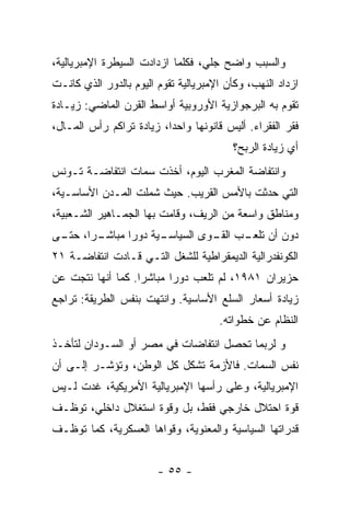 ‫ﻭﺍﻟﺴﺒﺏ ﻭﺍﻀﺢ ﺠﻠ ‪ ،‬ﻓﻜﻠﻤﺎ ﺍﺯﺩﺍﺩﺕ ﺍﻟﺴﻴﻁﺭﺓ ﺍﻹﻤﺒﺭﻴﺎﻟﻴﺔ،‬
                                  ‫ﻲ‬
‫ﺍﺯﺩﺍﺩ ﺍﻟﻨﻬﺏ، ﻭﻜﺄﻥ ﺍﻹﻤﺒﺭﻴﺎﻟﻴﺔ ﺘﻘﻭﻡ ﺍﻟﻴﻭﻡ ﺒﺎﻟﺩﻭﺭ ﺍﻟﺫﻱ ﻜﺎﻨـﺕ‬
‫ﺘﻘﻭﻡ ﺒﻪ ﺍﻟﺒﺭﺠﻭﺍﺯﻴﺔ ﺍﻷﻭﺭﻭﺒﻴﺔ ﺃﻭﺍﺴﻁ ﺍﻟﻘﺭﻥ ﺍﻟﻤﺎﻀﻲ: ﺯﻴـﺎﺩﺓ‬
‫ﻓﻘﺭ ﺍﻟﻔﻘﺭﺍﺀ. ﺃﻟﻴﺱ ﻗﺎﻨﻭﻨﻬﺎ ﻭﺍﺤﺩﹰ، ﺯﻴﺎﺩﺓ ﺘﺭﺍﻜﻡ ﺭﺃﺱ ﺍﻟﻤـﺎل،‬
                         ‫ﺍ‬
                                         ‫ﺃﻱ ﺯﻴﺎﺩﺓ ﺍﻟﺭﺒﺢ؟‬
‫ﻭﺍﻨﺘﻔﺎﻀﺔ ﺍﻟﻤﻐﺭﺏ ﺍﻟﻴﻭﻡ، ﺃﺨﺫﺕ ﺴﻤﺎﺕ ﺍﻨﺘﻔﺎﻀـﺔ ﺘـﻭﻨﺱ‬
‫ﺍﻟﺘﻲ ﺤﺩﺜﺕ ﺒﺎﻷﻤﺱ ﺍﻟﻘﺭﻴﺏ. ﺤﻴﺙ ﺸﻤﻠﺕ ﺍﻟﻤـﺩﻥ ﺍﻷﺴﺎﺴـﻴﺔ،‬
‫ﻭﻤﻨﺎﻁﻕ ﻭﺍﺴﻌﺔ ﻤﻥ ﺍﻟﺭﻴﻑ، ﻭﻗﺎﻤﺕ ﺒﻬﺎ ﺍﻟﺠﻤـﺎﻫﻴﺭ ﺍﻟﺸـﻌﺒﻴﺔ،‬
‫ـﺭﹰ، ـﻰ‬
 ‫ـﻴﺔ ﺩﻭﺭﺍ ﻤﺒﺎﺸـ ﺍ ﺤﺘـ‬
             ‫ﹰ‬      ‫ﺩﻭﻥ ﺃﻥ ـﺏ ـﻭﻯ ﺍﻟﺴﻴﺎﺴـ‬
                              ‫ﺘﻠﻌـ ﺍﻟﻘـ‬
‫ﺍﻟﻜﻭﻨﻔﺩﺭﺍﻟﻴﺔ ﺍﻟﺩﻴﻤﻘﺭﺍﻁﻴﺔ ﻟﻠﺸﻐل ﺍﻟﺘـﻲ ﻗـﺎﺩﺕ ﺍﻨﺘﻔﺎﻀـﺔ ١٢‬
‫ﺤﺯﻴﺭﺍﻥ ١٨٩١، ﻟﻡ ﺘﻠﻌﺏ ﺩﻭﺭﺍ ﻤﺒﺎﺸﺭﺍ. ﻜﻤﺎ ﺃﻨﻬﺎ ﻨﺘﺠﺕ ﻋﻥ‬
                  ‫ﹰ‬      ‫ﹰ‬
‫ﺯﻴﺎﺩﺓ ﺃﺴﻌﺎﺭ ﺍﻟﺴﻠﻊ ﺍﻷﺴﺎﺴﻴﺔ. ﻭﺍﻨﺘﻬﺕ ﺒﻨﻔﺱ ﺍﻟﻁﺭﻴﻘﺔ: ﺘﺭﺍﺠﻊ‬
                                      ‫ﺍﻟﻨﻅﺎﻡ ﻋﻥ ﺨﻁﻭﺍﺘﻪ.‬
‫ﻭ ﻟﺭﺒﻤﺎ ﺘﺤﺼل ﺍﻨﺘﻔﺎﻀﺎﺕ ﻓﻲ ﻤﺼﺭ ﺃﻭ ﺍﻟﺴـﻭﺩﺍﻥ ﻟﺘﺄﺨـﺫ‬
‫ﻨﻔﺱ ﺍﻟﺴﻤﺎﺕ. ﻓﺎﻷﺯﻤﺔ ﺘﺸﻜل ﻜل ﺍﻟﻭﻁﻥ، ﻭﺘﺅﺸـﺭ ﺇﻟـﻰ ﺃﻥ‬
‫ﺍﻹﻤﺒﺭﻴﺎﻟﻴﺔ، ﻭﻋﻠﻰ ﺭﺃﺴﻬﺎ ﺍﻹﻤﺒﺭﻴﺎﻟﻴﺔ ﺍﻷﻤﺭﻴﻜﻴﺔ، ﻏﺩﺕ ﻟـﻴﺱ‬
‫ﻗﻭﺓ ﺍﺤﺘﻼل ﺨﺎﺭﺠﻲ ﻓﻘﻁ، ﺒل ﻭﻗﻭﺓ ﺍﺴﺘﻐﻼل ﺩﺍﺨﻠﻲ، ﺘﻭﻅـﻑ‬
‫ﻗﺩﺭﺍﺘﻬﺎ ﺍﻟﺴﻴﺎﺴﻴﺔ ﻭﺍﻟﻤﻌﻨﻭﻴﺔ، ﻭﻗﻭﺍﻫﺎ ﺍﻟﻌﺴﻜﺭﻴﺔ، ﻜﻤﺎ ﺘﻭ ﹼـﻑ‬
  ‫ﻅ‬


                        ‫- ٥٥ -‬
 