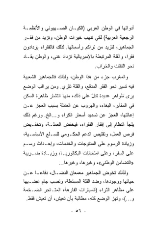 ‫ﺃﺩﻭﺍﺘﻬﺎ ﻓﻲ ﺍﻟﻭﻁﻥ ﺍﻟﻌﺭﺒﻲ )ﺍﻟﻜﻴـﺎﻥ ﺍﻟﺼـﻬﻴﻭﻨﻲ ﻭﺍﻷﻨﻅﻤـﺔ‬
‫ﺍﻟﺭﺠﻌﻴﺔ ﺍﻟﻌﺭﺒﻴﺔ( ﻟﻜﻲ ﺘﻨﻬﺏ ﺨﻴﺭﺍﺕ ﺍﻟﻭﻁﻥ، ﻭﺘﺯﻴﺩ ﻤﻥ ﻓﻘـﺭ‬
‫ﺍﻟﺠﻤﺎﻫﻴﺭ، ﻟﺘﺯﻴﺩ ﻤﻥ ﺘﺭﺍﻜﻡ ﺭﺃﺴﻤﺎﻟﻬﺎ. ﻟﺫﻟﻙ ﻓﺎﻟﻔﻘﺭﺍﺀ ﻴﺯﺩﺍﺩﻭﻥ‬
‫ﻓﻘﺭﹰ، ﻭﺍﻟﻘﻠﺔ ﺍﻟﻤﺭﺘﺒﻁﺔ ﺒﺎﻹﻤﺒﺭﻴﺎﻟﻴﺔ ﺘﺯﺩﺍﺩ ﻏﻨﻰ، ﻭﺍﻟﻭﻁﻥ ﻴﻘـﺎﺩ‬
                                                     ‫ﺍ‬
                                    ‫ﻨﺤﻭ ﺍﻟﺘﻔﺘﺕ ﻭﺍﻟﺨﺭﺍﺏ.‬
‫ﻭﺍﻟﻤﻐﺭﺏ ﺠﺯﺀ ﻤﻥ ﻫﺫﺍ ﺍﻟﻭﻁﻥ، ﻭﻟﺫﻟﻙ ﻓﺎﻟﺠﻤﺎﻫﻴﺭ ﺍﻟﺸﻌﺒﻴﺔ‬
‫ﻓﻴﻪ ﺘﺴﻴﺭ ﻨﺤﻭ ﺍﻟﻔﻘﺭ ﺍﻟﻤﺩﻗﻊ، ﻭﺍﻟﻘﻠﺔ ﺘﺜﺭﻱ. ﻭﻤﻥ ﻴﺭﺍﻗﺏ ﺍﻟﻭﻀﻊ‬
‫ﻴﺭﻯ ﻅﻭﺍﻫﺭ ﻋﺩﻴﺩﺓ ﺘﺩل ﻋﻠﻰ ﺫﻟﻙ، ﻤﻨﻬﺎ ﺍﻨﺘﺸﺎﺭ ﻅﺎﻫﺭﺓ ﺍﻟﺴﻜﻥ‬
                                 ‫ّ‬
‫ﻓﻲ ﺍﻟﻤﻘﺎﺒﺭ، ﺍﻟﺒﻐﺎﺀ، ﻭﺍﻟﻬﺭﻭﺏ ﻋﻥ ﺍﻟﻌﺎﺌﻠﺔ ﺒﺴﺒﺏ ﺍﻟﻌﺠﺯ ﻋـﻥ‬
‫ﺇﻋﺎﻟﺘﻬﺎ، ﺍﻟﻌﺠﺯ ﻋﻥ ﺘﺴﺩﻴﺩ ﺃﺴﻌﺎﺭ ﺍﻟﻜﺭﺍﺀ ﻭ...ﺍﻟﺦ. ﻭﺭﻏﻡ ﺫﻟﻙ‬
‫ﻴﻠﺠﺄ ﺍﻟﻨﻅﺎﻡ ﺇﻟﻰ ﺇﻓﻘﺎﺭ ﺍﻟﻔﻘﺭﺍﺀ، ﻓﻴﺨﻔﺽ ﺍﻟﻌﻤﻠـﺔ، ﻭﺘﺨﻔـﻴﺽ‬
‫ﻓﺭﺹ ﺍﻟﻌﻤل، ﻭﺘﻘﻠﻴﺹ ﺍﻟﺩﻋﻡ ﺍﻟﺤﻜـﻭﻤﻲ ﻟﻠﺴـﻠﻊ ﺍﻷﺴﺎﺴـﻴﺔ،‬
‫ﻭﺯﻴﺎﺩﺓ ﺍﻟﺭﺴﻭﻡ ﻋﻠﻰ ﺍﻟﻤﻨﺘﻭﺠﺎﺕ ﻭﺍﻟﺨﺩﻤﺎﺕ، ﻭﺇﺤـﺩﺍﺙ ﺭﺴـﻡ‬
‫ﻋﻠﻰ ﺍﻟﺴﻔﺭ، ﻭﻋﻠﻰ ﺍﻤﺘﺤﺎﻨﺎﺕ ﺍﻟﺒﻜﺎﻟﻭﺭﻴـﺎ، ﻭﺯﻴـﺎﺩﺓ ﻀـﺭﻴﺒﺔ‬
                  ‫»ﺍﻟﺘﻀﺎﻤﻥ ﺍﻟﻭﻁﻨﻲ«، ﻭﻏﻴﺭﻫﺎ، ﻭﻏﻴﺭﻫﺎ...‬
‫ﻭﻟﺫﻟﻙ ﺘﺨﻭﺽ ﺍﻟﺠﻤﺎﻫﻴﺭ ﻤﻌﻤﻌﺎﻥ ﺍﻟﻨﻀـﺎل، ﺩﻓﺎﻋـﺎ ﻋـﻥ‬
      ‫ﹰ‬
‫ﺤﻴﺎﺘﻬﺎ ﻭﻭﺠﻭﺩﻫﺎ، ﻭﻀﺩ ﺍﻟﻘﻠﺔ ﺍﻟﻤﺴﺘﻐﻠﺔ، ﻭﺘﺼﺏ ﺠﺎﻡ ﻏﻀـﺒﻬﺎ‬
‫ﻋﻠﻰ ﻤﻅﺎﻫﺭ ﺍﻟﺜﺭﺍﺀ )ﺍﻟﺴﻴﺎﺭﺍﺕ ﺍﻟﻔﺎﺭﻫﺔ، ﺍﻟﻤﺘـﺎﺠﺭ ﺍﻟﻀـﺨﻤﺔ‬
  ‫ﻭ...(، ﻭﺘﻬﺯ ﺍﻟﻭﻀﻊ ﻜﻠﻪ، ﻤﻁﺎﻟﺒﺔ ﺒﺄﻥ ﺘﻌﻴﺵ، ﺃﻥ ﺘﻌﻴﺵ ﻓﻘﻁ.‬

                        ‫- ٦٥ -‬
 