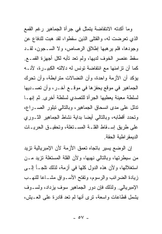 ‫ﻭﻤﺎ ﺃﻜﺩﺘﻪ ﺍﻻﻨﺘﻔﺎﻀﺔ ﻴﺘﻤﺜل ﻓﻲ ﺠﺭﺃﺓ ﺍﻟﺠﻤﺎﻫﻴﺭ ﺭﻏﻡ ﺍﻟﻘﻤﻊ‬
‫ﺍﻟﺫﻱ ﺘﻌﺭﻀﺕ ﻟﻪ، ﻭﺍﻟﻘﺘﻠﻰ ﺍﻟﺫﻴﻥ ﺴﻘﻁﻭﺍ، ﻟﻘﺩ ﻫ ‪‬ﺕ ﻟﻠﺩﻓﺎﻉ ﻋﻥ‬
           ‫ﺒ‬
‫ﻭﺠﻭﺩﻫﺎ، ﻓﻠﻡ ﻴﺭﻫﺒﻬﺎ ﺇﻁﻼﻕ ﺍﻟﺭﺼﺎﺹ، ﻭﻻ ﺍﻟﺴـﺠﻭﻥ، ﻟﻘـﺩ‬
‫ﺴﻘﻁ ﻋﻨﺼﺭ ﺍﻟﺨﻭﻑ ﻟﺩﻴﻬﺎ، ﻭﻟﻡ ﺘﻌﺩ ﺘﺄﺒﻪ ﻟﻜل ﺃﺠﻬﺯﺓ ﺍﻟﻘﻤـﻊ.‬
‫ﻜﻤﺎ ﺃﻥ ﺘﺯﺍﻤﻨﻬﺎ ﻤﻊ ﺍﻨﺘﻔﺎﻀﺔ ﺘﻭﻨﺱ ﻟﻪ ﺩﻻﻟﺘﻪ ﺍﻟﻜﺒﻴـﺭﺓ، ﻷﻨـﻪ‬
‫ﻴﺅﻜﺩ ﺃﻥ ﺍﻷﺯﻤﺔ ﻭﺍﺤﺩﺓ، ﻭﺃﻥ ﺍﻟﻨﻀﺎﻻﺕ ﻤﺘﺭﺍﺒﻁﺔ، ﻭﺃﻥ ﺘﺤﺭﻙ‬
‫ﺍﻟﺠﻤﺎﻫﻴﺭ ﻓﻲ ﻤﻭﻗﻊ ﻴﺤﻔ ‪‬ﻫﺎ ﻓﻲ ﻤﻭﻗـﻊ ﺁﺨـﺭ، ﻭﺃﻥ ﺘﺼـﺩﻴﻬﺎ‬
                             ‫ﺯ‬
‫ﻟﺴﻠﻁﺔ ﻤﻌ ‪‬ﻨﺔ ﻴﻌﻁﻴﻬﺎ ﺍﻟﺠﺭﺃﺓ ﻟﻠﺘﺼﺩﻱ ﻟﺴﻠﻁﺔ ﺃﺨﺭﻯ. ﺜﻡ ﺇﻨﻬـﺎ‬
                                            ‫ﻴ‬
‫ﺘﺩﻟل ﻋﻠﻰ ﻤﺩﻯ ﺍﻨﺴﺤﺎﻕ ﺍﻟﺠﻤﺎﻫﻴﺭ، ﻭﺒﺎﻟﺘﺎﻟﻲ ﺘﺒﻠﻭﺭ ﺍﻟﺼـﺭﺍﻉ،‬
‫ﻭﺘﺤﺩﺩ ﺃﻗﻁﺎﺒﻪ، ﻭﺒﺎﻟﺘﺎﻟﻲ ﺃﻴﻀﺎ ﺒﺩﺍﻴﺔ ﻨﺸﺎﻁ ﺍﻟﺠﻤﺎﻫﻴﺭ ﺍﻟﺜـﻭﺭﻱ‬
                            ‫ﹰ‬
‫ﻋﻠﻰ ﻁﺭﻴﻕ ﺇﺴـﻘﺎﻁ ﺍﻟﻘﻠـﺔ ﺍﻟﻤﺴـﺘﻐﻠﺔ، ﻭﺘﺤﻘﻴـﻕ ﺍﻟﺤﺭﻴـﺎﺕ‬
                                      ‫ﺍﻟﺩﻴﻤﻘﺭﺍﻁﻴﺔ ﺍﻟﺤﻘﺔ.‬
‫ﺇﻥ ﺍﻟﻭﻀﻊ ﻴﺴﻴﺭ ﺒﺎﺘﺠﺎﻩ ﺘﻌ ‪‬ﻕ ﺍﻷﺯﻤﺔ ﻷﻥ ﺍﻹﻤﺒﺭﻴﺎﻟﻴﺔ ﺘﺯﻴﺩ‬
                          ‫ﻤ‬
‫ﻤﻥ ﺴﻴﻁﺭﺘﻬﺎ، ﻭﺒﺎﻟﺘﺎﻟﻲ ﻨﻬﺒﻬﺎ، ﻭﻷﻥ ﺍﻟﻘﻠﺔ ﺍﻟﻤﺴﺘﻐﻠﺔ ﺘﺯﻴﺩ ﻤـﻥ‬
‫ﺍﺴﺘﻐﻼﻟﻬﺎ، ﻭﻷﻥ ﻫﺫﻩ ﺍﻟﺩﻭل ﻜﻠﻬﺎ ﻓﻲ ﺃﺯﻤﺔ، ﻟﺫﻟﻙ ﺘﻠﺠـﺄ ﺇﻟـﻰ‬
‫ﺯﻴﺎﺩﺓ ﺍﻟﻀﺭﺍﺌﺏ ﻭﺍﻟﺭﺴﻭﻡ، ﻭﺘﻔﺘﺢ ﺍﻷﺴـﻭﺍﻕ ﻤﺸـﺎﻋﺎ ﻟﻠﻨﻬـﺏ‬
       ‫ﹰ‬
‫ﺍﻹﻤﺒﺭﻴﺎﻟﻲ. ﻭﻟﺫﻟﻙ ﻓﺈﻥ ﺩﻭﺭ ﺍﻟﺠﻤﺎﻫﻴﺭ ﺴﻭﻑ ﻴﺯﺩﺍﺩ، ﻭﻟﺴـﻭﻑ‬
‫ﻴﺸﻤل ﻗﻁﺎﻋﺎﺕ ﻭﺍﺴﻌﺔ، ﺘﺭﻯ ﺃﻨﻬﺎ ﻟﻡ ﺘﻌﺩ ﻗﺎﺩﺭﺓ ﻋﻠﻰ ﺍﻟﻌـﻴﺵ،‬


                       ‫- ٧٥ -‬
 