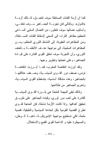 ‫ﻜﻤﺎ ﺃﻥ ﺃﺯﻤﺔ ﺍﻟﻔﺌﺎﺕ ﺍﻟﻤﺴﺘﻐﻠﺔ ﺴﻭﻑ ﺘﺘﻌ ‪‬ـﻕ، ﻜـﺫﻟﻙ ﺃﺯﻤـﺔ‬
               ‫ﻤ‬
‫»ﺍﻟﺩﻭل«. ﻭﺒﺎﻟﺘﺎﻟﻲ ﻓﺈﻥ ﺘﺠﺭﺒـﺔ ﺍﻟﺠﻤـﺎﻫﻴﺭ ﺴـﻭﻑ ﺘﻐﺘﻨـﻲ،‬
‫ﻭﺃﺴﺎﻟﻴﺏ ﻨﻀﺎﻟﻬﺎ ﺴﻭﻑ ﺘﺘﻁﻭﺭ، ﻤﻥ ﺍﻟﻨﻀﺎل ﺍﻟﺴﻠﺒﻲ ﺍﻟﺴـﺎﻋﻲ‬
‫ﻟﺘﺤﻁﻴﻡ ﻤﻅﺎﻫﺭ ﺍﻟﺜﺭﺍﺀ، ﺇﻟﻰ ﺍﻟﺴﻌﻲ ﻹﺴﻘﺎﻁ ﺍﻟﻔﺌﺎﺕ ﺍﻟﻤﺴـﺘﻐﻠﺔ،‬
‫ﻭﻤﻥ ﺍﻟﻤﻅﺎﻫﺭﺍﺕ ﺍﻟﻌﻔﻭﻴﺔ، ﺇﻟﻰ ﺍﻟﻨﺸﺎﻁ ﺍﻟﺜﻭﺭﻱ ﺍﻟﻤﻨﻅﻡ، ﻭﻤـﻥ‬
‫ﺍﻟﻤﻅﺎﻫﺭﺍﺕ ﺍﻟﺴﻠﻤﻴﺔ، ﺇﻟﻰ ﻤﻭﺍﺠﻬﺔ ﻋﻨـﻑ ﺍﻷﻨﻅﻤـﺔ ﺒـﺎﻟﻌﻨﻑ‬
‫ﺍﻟﺜﻭﺭﻱ، ﻭﺃﻥ ﺍﻟﺘﺠﺭﺒﺔ ﺴﻭﻑ ﺘﺨﻠﻕ ﺍﻟﻘﻭﻯ ﺍﻟﻘﺎﺩﺭﺓ ﻋﻠﻰ ﻗﻴـﺎﺩﺓ‬
                  ‫ﺍﻟﺠﻤﺎﻫﻴﺭ، ﻭﻋﻠﻰ ﺘﻌﺒﺌﺘﻬﺎ ﻭﺘﻁﻭﻴﺭ ﻭﻋﻴﻬﺎ.‬
‫ﻭﻟﻘﺩ ﺃﺒﺭﺯﺕ ﺍﻨﺘﻔﺎﻀﺔ ﺍﻟﻤﻐﺭﺏ، ﻜﻤـﺎ ﺃﺒـﺭﺯﺕ ﺍﻨﺘﻔﺎﻀـﺔ‬
‫ﺘﻭﻨﺱ، ﻀﻌﻑ ﺩﻭﺭ ﺍﻟﻘـﻭﻯ ﺍﻟﺴﻴﺎﺴـﻴﺔ، ﻭﻀـﻌﻑ ﻋﻼﻗﺘﻬـﺎ‬
‫ﺒﺎﻟﺠﻤﺎﻫﻴﺭ، ﻭﻫﺫﻩ ﻤﺸﻜﻠﺔ ﺃﺴﺎﺴﻴﺔ، »ﺘﺴﻘﻁ« ﺍﻟﻘﻭﻯ ﺍﻟﺴﻴﺎﺴـﻴﺔ،‬
                           ‫ﻭﺘﺤﺭﻴﻡ ﺍﻟﺠﻤﺎﻫﻴﺭ ﻤﻥ ﻁﻼﺌﻌﻬﺎ.‬
‫ﻭﻟﺫﻟﻙ ﺘﺒﻘﻰ ﺍﻟﻤﻬﻤﺔ ﺍﻟﻤﻠﺤﺔ ﻫﻲ ﺒﻠـﻭﺭﺓ ﺍﻟﻘـﻭﻯ ﺍﻟﺴﻴﺎﺴـﻴﺔ‬
‫ﺍﻟﻘﺎﺩﺭﺓ ﻋﻠﻰ ﻟﻌﺏ ﺩﻭﺭ ﺜﻭﺭﻱ، ﻭﻗﻴﺎﺩﺓ ﺍﻟﺠﻤﺎﻫﻴﺭ ﻋﻠﻰ ﻁﺭﻴـﻕ‬
‫ﺘﺤﻘﻴﻕ ﺃﻫﺩﺍﻓﻬﺎ. ﻭﺇﺫﺍ ﻜﺎﻨﺕ ﺍﻷﺯﻤﺔ ﺸﺎﻤﻠﺔ، ﻓﺈﻥ ﺍﻟﺤﺎﺠﺔ ﻟﻘـﻭﻯ‬
‫ﺘﻁﺭﺡ ﺍﻟﻘﻀﻴﺔ ﺍﻟﻘﻭﻤﻴﺔ ﺒﻜل ﺃﺒﻌﺎﺩﻫﺎ ﺍﻟﺴﻴﺎﺴﻴﺔ ﻭﺍﻟﻁﺒﻘﻴﺔ، ﻗﻀﻴﺔ‬
‫ﻤﻠﺤﺔ، ﻟﻜﻲ ﺘﺴﺘﻁﻴﻊ ﻤﻭﺍﺠﻬﺔ ﺍﻹﻤﺒﺭﻴﺎﻟﻴـﺔ، ﻨﺎﻫﺒـﺔ ﺍﻟـﻭﻁﻥ،‬
        ‫ﻭﺍﻟﻤﺴﻴﻁﺭﺓ ﻋﻠﻴﻪ ﻭ ﺍﻟﺩﺍﻋﻤﺔ ﻟﻘﻭﻯ ﺍﻟﻘﻤﻊ ﻭﺍﻻﺴﺘﻐﻼل.‬


                       ‫- ٨٥ -‬
 