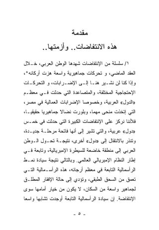 ‫ﻤﻘﺩﻤﺔ‬
         ‫ﻫﺫﻩ ﺍﻻﻨﺘﻔﺎﻀﺎﺕ.. ﻭﺃﺯﻤﺘﻬﺎ..‬
‫١/ ﺴﻠﺴﻠﺔ ﻤﻥ ﺍﻹﻨﺘﻔﺎﻀﺎﺕ ﺸﻬﺩﻫﺎ ﺍﻟﻭﻁﻥ ﺍﻟﻌﺭﺒﻲ، ﺨـﻼل‬
‫ﺍﻟﻌﻘﺩ ﺍﻟﻤﺎﻀﻲ، ﻭ ﺘﺤ ‪‬ﻜﺎﺕ ﺠﻤﺎﻫﻴﺭﻴﺔ ﻭﺍﺴﻌﺔ ﻫﺯﺕ ﺃﺭﻜﺎﻨﻪ*،‬
                               ‫ﺭ‬
‫ﻭﺇﺫﺍ ﻜﻨﺎ ﻟﻥ ﻨﺸـﻴﺭ ﻫﻨـﺎ ﺇﻟـﻰ ﺍﻹﻀـﺭﺍﺒﺎﺕ، ﻭ ﺍﻟﺘﺤ ‪‬ﻜـﺎﺕ‬
    ‫ﺭ‬
‫ﺍﻹﺤﺘﺠﺎﺠﻴﺔ ﺍﻟﻤﺨﺘﻠﻔﺔ، ﻭﺍﻟﻤﺘﺼﺎﻋﺩﺓ ﺍﻟﺘﻲ ﺤﺩﺜﺕ ﻓـﻲ ﻤﻌﻅـﻡ‬
‫»ﺍﻟﺩﻭل« ﺍﻟﻌﺭﺒﻴﺔ، ﻭﺨﺼﻭﺼﺎ ﺍﻹﻀﺭﺍﺒﺎﺕ ﺍﻟﻌﻤﺎﻟﻴﺔ ﻓﻲ ﻤﺼﺭ،‬
                          ‫ﹰ‬
‫ﺍﻟﺘﻲ ﺇﺘﺨﺫﺕ ﻤﻨﺤﻰ ﻤﻬﻤﹰ، ﻭﺒﻠﻭﺭﺕ ﻨﻀﺎﻻ ﺠﻤﺎﻫﻴﺭﻴﺎ ﺤﻘﻴﻘﻴـﹰ،‬
 ‫ﺎ‬       ‫ﹰ‬        ‫ﹰ‬            ‫ﺎ‬    ‫‪‬‬
‫ﻓﻸﻨﻨﺎ ﻨﺭﻜﺯ ﻋﻠﻰ ﺍﻹﻨﺘﻔﺎﻀﺎﺕ ﺍﻟﻜﺒﻴﺭﺓ ﺍﻟﺘﻲ ﺤﺩﺜﺕ ﻓﻲ ﺨﻤـﺱ‬
‫»ﺩﻭل« ﻋﺭﺒﻴﺔ، ﻭﺍﻟﺘﻲ ﺘﺸﻴﺭ ﺇﻟﻰ ﺃﻨﻬﺎ ﻓﺎﺘﺤﺔ ﻤﺭﺤﻠـﺔ ﺠﺩﻴـﺩﺓ،‬
‫ﻭﺘﻨﺫﺭ ﺒﺎﻻﻨﺘﻘﺎل ﺇﻟﻰ »ﺩﻭل« ﺃﺨﺭﻯ، ﻨﺘﻴﺠـﺔ ﺘﺤـ ‪‬ل ﺍﻟـﻭﻁﻥ‬
        ‫ﻭ‬
‫ﺍﻟﻌﺭﺒﻲ ﺇﻟﻰ ﻤﻨﻁﻘﺔ ﺨﺎﻀﻌﺔ ﻟﻠﺴﻴﻁﺭﺓ ﺍﻹﻤﺒﺭﻴﺎﻟﻴﺔ، ﻭﺘﺎﺒﻌﺔ ﻓـﻲ‬
‫ﺇﻁﺎﺭ ﺍﻟﻨﻅﺎﻡ ﺍﻹﻤﺒﺭﻴﺎﻟﻲ ﺍﻟﻌﺎﻟﻤﻲ. ﻭﺒﺎﻟﺘﺎﻟﻲ ﻨﺘﻴﺠﺔ ﺴﻴﺎﺩﺓ ﻨﻤـﻁ‬
‫ﺍﻟﺭﺃﺴﻤﺎﻟﻴﺔ ﺍﻟﺘﺎﺒﻌﺔ ﻓﻲ ﻤﻌﻅﻡ ﺃﺭﺠﺎﺌﻪ، ﻫﺫﻩ ﺍﻟﺭﺃﺴـﻤﺎﻟﻴﺔ ﺍﻟﺘـﻲ‬
‫ﺘﻌﻤﻕ ﻤﻥ ﺍﻟﺴﺤﻕ ﺍﻟﻁﺒﻘﻲ، ﻭﺘﺅﺩﻱ ﺇﻟﻰ ﺤﺎﻟﺔ ﺍﻹﻓﻘﺎﺭ ﺍﻟﻤﻁﻠـﻕ‬
‫ﻟﺠﻤﺎﻫﻴﺭ ﻭﺍﺴﻌﺔ ﻤﻥ ﺍﻟﺴﻜﺎﻥ، ﻻ ﻴﻜﻭﻥ ﻤﻥ ﺨﻴﺎﺭ ﺃﻤﺎﻤﻬﺎ ﺴﻭﻯ‬
‫ﺍﻹﻨﺘﻔﺎﻀﺔ. ﺇﻥ ﺴﻴﺎﺩﺓ ﺍﻟﺭﺃﺴﻤﺎﻟﻴﺔ ﺍﻟﺘﺎﺒﻌﺔ ﺃﻭﺠﺩﺕ ﺘﺸﺎﺒﻬﺎ ﻭﺍﺴﻌﺎ‬
‫ﹰ‬     ‫ﹰ‬

                        ‫-٥-‬
 