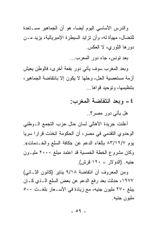 ‫ﻭﺍﻟﺩﺭﺱ ﺍﻷﺴﺎﺴﻲ ﺍﻟﻴﻭﻡ ﺃﻴﻀﹰ، ﻫﻭ ﺃﻥ ﺍﻟﺠﻤﺎﻫﻴﺭ ﻤﺴـﺘﻌﺩﺓ‬
                        ‫ﺎ‬
‫ﻟﻠﻨﻀﺎل، ﻤﻬﻴﺄﺓ ﻟﻪ، ﻭﺃﻥ ﺘﺯﺍﻴﺩ ﺍﻟﺴﻴﻁﺭﺓ ﺍﻹﻤﺒﺭﻴﺎﻟﻴﺔ، ﻴﺯﻴﺩ ﻤـﻥ‬
                               ‫ﺩﻭﺭﻫﺎ ﺍﻟﺜﻭﺭﻱ، ﻻ ﺍﻟﻌﻜﺱ.‬
                       ‫ﺒﻌﺩ ﺘﻭﻨﺱ، ﺠﺎﺀ ﺩﻭﺭ ﺍﻟﻤﻌﺭﺏ...‬
‫ﻭﺒﻌﺩ ﺍﻟﻤﻐﺭﺏ ﺴﻭﻑ ﻴﺄﺘﻲ ﺩﻭﺭ ﺒﻘﻌﺔ ﺃﺨﺭﻯ، ﻓﺎﻟﻭﻁﻥ ﻴﻌﻴﺵ‬
‫ﺃﺯﻤﺔ ﻤﺴﺘﻌﺼﻴﺔ ﺍﻟﺤل، ﻭﺤﹼﻬﺎ ﻻ ﻴﻜﻭﻥ ﺇﻻ ﺒﺎﻨﺘﻔﺎﻀﺔ ﺍﻟﺠﻤﺎﻫﻴﺭ،‬
                               ‫ﻠ‬
                               ‫ﺒﺘﻨﻅﻴﻤﻬﺎ، ﻭﺘﻭﺤﻴﺩ ﻗﻭﺍﻫﺎ...‬

                       ‫٤- ﻭﺒﻌﺩ ﺍﻨﺘﻔﺎﻀﺔ ﺍﻟﻤﻐﺭﺏ:‬
                                 ‫ﻫل ﻴﺄﺘﻲ ﺩﻭﺭ ﻤﺼﺭ؟..‬
‫ﺃﻋﻠﻨﺕ ﺠﺭﻴﺩﺓ ﺍﻷﻫﺎﻟﻲ ﻟﺴﺎﻥ ﺤﺎل ﺤﺯﺏ ﺍﻟﺘﺠﻤﻊ ﺍﻟـﻭﻁﻨﻲ‬
‫ﺍﻟﻭﺤﺩﻭﻱ ﺍﻟﺘﻘﺩﻤﻲ ﻓﻲ ﻤﺼﺭ، ﺃﻥ ﺍﻟﺤﻜﻭﻤﺔ ﺍﺘﺨﺫﺕ ﻗﺭﺍﺭﺍ ﺴﺭﻴﺎ‬
‫ﹰ‬    ‫ﹰ‬
‫ﻴﻭﻡ ٧/٢١/٣٨ ﺒﺈﻟﻐﺎﺀ ﺍﻟﺩﻋﻡ ﻋﻥ »ﻜﺎﻓﺔ ﺍﻟﺴﻠﻊ ﻭﺍﻟﺨـﺩﻤﺎﺕ«.‬
‫ﻭﻜﺎﻥ ﻤﺸﺭﻭﻉ ﺍﻟﺨﻁﺔ ﺍﻟﺨﻤﺴﻴﺔ ﻗﺩ ﺍﻋﺘﻤﺩ ﻤﺒﻠﻎ ٠٠٠٢ ﻤﻠﻴـﻭﻥ‬
                           ‫ﺠﻨﻴﻪ. )ﺍﻟﺩﻭﻻﺭ = ٠٢١ ﻗﺭﺵ(.‬
‫ﻭﻤﻥ ﺍﻟﻤﻌﺭﻭﻑ ﺃﻥ ﺍﻨﺘﻔﺎﻀﺔ ٨١/٩ ﻴﻨﺎﻴﺭ )ﻜﺎﻨﻭﻥ ﺍﻟﺜـﺎﻨﻲ(‬
‫٧٧٩١، ﺤﺩﺜﺕ ﺒﻌﺩ ﺭﻓﻊ ﺍﻟﺩﻋﻡ ﻋﻥ ﺒﻌﺽ ﺍﻟﺴﻠﻊ ﺍﻟـﺫﻱ ﻜـﺎﻥ‬
‫ﻴﺒﻠﻎ ٠٧٢ ﻤﻠﻴﻭﻥ ﺠﻨﻴﻪ، ﻤﻊ ﺯﻴﺎﺩﺓ ﻓﻲ ﺍﻷﺴـﻌﺎﺭ ﺒﻠﻐـﺕ ٠٠٥‬
                                         ‫ﻤﻠﻴﻭﻥ ﺠﻨﻴﻪ.‬

                        ‫- ٩٥ -‬
 