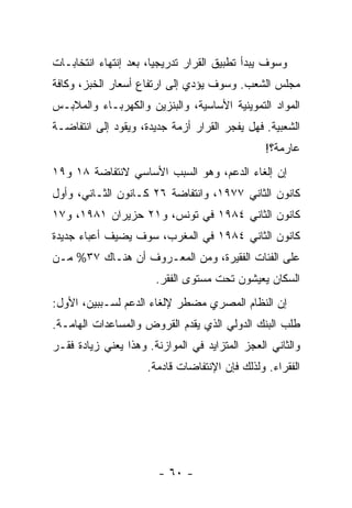 ‫ﻭﺴﻭﻑ ﻴﺒﺩﺃ ﺘﻁﺒﻴﻕ ﺍﻟﻘﺭﺍﺭ ﺘﺩﺭﻴﺠﻴﹰ، ﺒﻌﺩ ﺇﻨﺘﻬﺎﺀ ﺍﻨﺘﺨﺎﺒـﺎﺕ‬
                      ‫ﺎ‬
‫ﻤﺠﻠﺱ ﺍﻟﺸﻌﺏ. ﻭﺴﻭﻑ ﻴﺅﺩﻱ ﺇﻟﻰ ﺍﺭﺘﻔﺎﻉ ﺃﺴﻌﺎﺭ ﺍﻟﺨﺒﺯ، ﻭﻜﺎﻓﺔ‬
‫ﺍﻟﻤﻭﺍﺩ ﺍﻟﺘﻤﻭﻴﻨﻴﺔ ﺍﻷﺴﺎﺴﻴﺔ، ﻭﺍﻟﺒﻨﺯﻴﻥ ﻭﺍﻟﻜﻬﺭﺒـﺎﺀ ﻭﺍﻟﻤﻼﺒـﺱ‬
‫ﺍﻟﺸﻌﺒﻴﺔ. ﻓﻬل ﻴﻔ ‪‬ﺭ ﺍﻟﻘﺭﺍﺭ ﺃﺯﻤﺔ ﺠﺩﻴﺩﺓ، ﻭﻴﻘﻭﺩ ﺇﻟﻰ ﺍﻨﺘﻔﺎﻀـﺔ‬
                                       ‫ﺠ‬
                                                ‫ﻋﺎﺭﻤﺔ؟!‬
‫ﺇﻥ ﺇﻟﻐﺎﺀ ﺍﻟﺩﻋﻡ، ﻭﻫﻭ ﺍﻟﺴﺒﺏ ﺍﻷﺴﺎﺴﻲ ﻻﻨﺘﻔﺎﻀﺔ ٨١ ﻭ٩١‬
‫ﻜﺎﻨﻭﻥ ﺍﻟﺜﺎﻨﻲ ٧٧٩١، ﻭﺍﻨﺘﻔﺎﻀﺔ ٦٢ ﻜـﺎﻨﻭﻥ ﺍﻟﺜـﺎﻨﻲ، ﻭﺃﻭل‬
‫ﻜﺎﻨﻭﻥ ﺍﻟﺜﺎﻨﻲ ٤٨٩١ ﻓﻲ ﺘﻭﻨﺱ، ﻭ١٢ ﺤﺯﻴﺭﺍﻥ ١٨٩١، ﻭ٧١‬
‫ﻜﺎﻨﻭﻥ ﺍﻟﺜﺎﻨﻲ ٤٨٩١ ﻓﻲ ﺍﻟﻤﻐﺭﺏ، ﺴﻭﻑ ﻴﻀﻴﻑ ﺃﻋﺒﺎﺀ ﺠﺩﻴﺩﺓ‬
‫ﻋﻠﻰ ﺍﻟﻔﺌﺎﺕ ﺍﻟﻔﻘﻴﺭﺓ، ﻭﻤﻥ ﺍﻟﻤﻌـﺭﻭﻑ ﺃﻥ ﻫﻨـﺎﻙ ٧٣% ﻤـﻥ‬
                       ‫ﺍﻟﺴﻜﺎﻥ ﻴﻌﻴﺸﻭﻥ ﺘﺤﺕ ﻤﺴﺘﻭﻯ ﺍﻟﻔﻘﺭ.‬
‫ﺇﻥ ﺍﻟﻨﻅﺎﻡ ﺍﻟﻤﺼﺭﻱ ﻤﻀﻁﺭ ﻹﻟﻐﺎﺀ ﺍﻟﺩﻋﻡ ﻟﺴـﺒﺒﻴﻥ، ﺍﻷﻭل:‬
‫ﻁﻠﺏ ﺍﻟﺒﻨﻙ ﺍﻟﺩﻭﻟﻲ ﺍﻟﺫﻱ ﻴﻘﺩﻡ ﺍﻟﻘﺭﻭﺽ ﻭﺍﻟﻤﺴﺎﻋﺩﺍﺕ ﺍﻟﻬﺎﻤـﺔ.‬
‫ﻭﺍﻟﺜﺎﻨﻲ ﺍﻟﻌﺠﺯ ﺍﻟﻤﺘﺯﺍﻴﺩ ﻓﻲ ﺍﻟﻤﻭﺍﺯﻨﺔ. ﻭﻫﺫﺍ ﻴﻌﻨﻲ ﺯﻴﺎﺩﺓ ﻓﻘـﺭ‬
                     ‫ﺍﻟﻔﻘﺭﺍﺀ. ﻭﻟﺫﻟﻙ ﻓﺈﻥ ﺍﻹﻨﺘﻔﺎﻀﺎﺕ ﻗﺎﺩﻤﺔ.‬




                        ‫- ٠٦ -‬
 