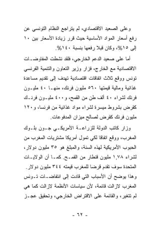 ‫ﻭﻋﻠﻰ ﺍﻟﺼﻌﻴﺩ ﺍﻻﻗﺘﺼﺎﺩﻱ، ﻟﻡ ﻴﺘﺭﺍﺠﻊ ﺍﻟﻨﻅﺎﻡ ﺍﻟﺘﻭﻨﺴﻲ ﻋﻥ‬
‫ﺭﻓﻊ ﺃﺴﻌﺎﺭ ﺍﻟﻤﻭﺍﺩ ﺍﻷﺴﺎﺴﻴﺔ ﺤﻴﺙ ﻗ ‪‬ﺭ ﺯﻴﺎﺩﺓ ﺍﻷﺴﻌﺎﺭ ﺒﻴﻥ ٠١‬
                     ‫ﺭ‬
               ‫ﺇﻟﻰ ٥١%، ﻭﻜﺎﻥ ﻗﺒﻼ ﺭﻓﻌﻬﺎ ﺒﻨﺴﺒﺔ ٠٤١%.‬
                                 ‫ﹰ‬
‫ﺃﻤﺎ ﻋﻠﻰ ﺼﻌﻴﺩ ﺍﻟﺩﻋﻡ ﺍﻟﺨﺎﺭﺠﻲ، ﻓﻠﻘﺩ ﻨﺸﻁﺕ ﺍﻟﻤﻔﺎﻭﻀـﺎﺕ‬
‫ﺍﻻﻗﺘﺼﺎﺩﻴﺔ ﻤﻊ ﺍﻟﺨﺎﺭﺝ، ﻓﺯﺍﺭ ﻭﺯﻴﺭ ﺍﻟﺘﻌﺎﻭﻥ ﻭﺍﻟﺘﻨﻤﻴﺔ ﺍﻟﻔﺭﻨﺴﻲ‬
‫ﺘﻭﻨﺱ ﻭﻭﻗﻊ ﺜﻼﺙ ﺍﺘﻔﺎﻗﺎﺕ ﺍﻗﺘﺼﺎﺩﻴﺔ ﺘﻬﺩﻑ ﺇﻟﻰ ﺘﻘﺩﻴﻡ ﻤﺴﺎﻋﺩﺓ‬
‫ﻏﺫﺍﺌﻴﺔ ﻭﻤﺎﻟﻴﺔ ﻗﻴﻤﺘﻬﺎ ٠٦٥ ﻤﻠﻴﻭﻥ ﻓﺭﻨﻙ، ﻤﻨﻬـﺎ ٠٤ ﻤﻠﻴـﻭﻥ‬
‫ﻓﺭﻨﻙ ﻟﺸﺭﺍﺀ ٠٤ ﺃﻟﻑ ﻁﻥ ﻤﻥ ﺍﻟﻘﻤﺢ، ﻭ٠٠٤ ﻤﻠﻴـﻭﻥ ﻓﺭﻨـﻙ‬
‫ﻜﻘﺭﺽ ﺒﺸﺭﻭﻁ ﻤﻴﺴﺭﺓ ﻟﺸﺭﺍﺀ ﻤﻭﺍﺩ ﻏﺫﺍﺌﻴﺔ ﻤﻥ ﻓﺭﻨﺴﺎ، ﻭ٠٢١‬
            ‫ﻤﻠﻴﻭﻥ ﻓﺭﻨﻙ ﻜﻘﺭﺽ ﻟﺼﺎﻟﺢ ﻤﻴﺯﺍﻥ ﺍﻟﻤﺩﻓﻭﻋﺎﺕ.‬
‫ﻭﺯﺍﺭ ﻜﺎﺘﺏ ﺍﻟﺩﻭﻟﺔ ﻟﻠﺯﺭﺍﻋـﺔ ﺍﻷﻤﺭﻴﻜـﻲ ﺠـﻭﻥ ﺒﻠـﻭﻙ‬
‫ﺍﻟﻤﻐﺭﺏ، ﻭﻭﻗﻊ ﺍﺘﻔﺎﻗﺎ ﻟﻜﻲ ﺘﻤﻭل ﺃﻤﺭﻴﻜﺎ ﻤﺸﺘﺭﻴﺎﺕ ﺍﻟﻤﻐﺭﺏ ﻤﻥ‬
                                  ‫ﹰ‬
‫ﺍﻟﺤﺒﻭﺏ ﺍﻷﻤﺭﻴﻜﻴﺔ ﻟﻬﺫﻩ ﺍﻟﺴﻨﺔ، ﻭﺍﻟﻤﺒﻠﻎ ﻫﻭ ٥٣ ﻤﻠﻴﻭﻥ ﺩﻭﻻﺭ،‬
‫ﻟﺸﺭﺍﺀ ٨٧,١ ﻤﻠﻴﻭﻥ ﻗﻨﻁﺎﺭ ﻤﻥ ﺍﻟﻘﻤـﺢ. ﻜﻤـﺎ ﺃﻥ ﺍﻟﻭﻻﻴـﺎﺕ‬
‫ﺍﻟﻤﺘﺤﺩﺓ ﺴﻭﻑ ﺘﻘﺩﻡ ﻗﺭﻀﺎ ﻟﻠﻤﻐﺭﺏ ﻗﻴﻤﺘﻪ ٤٤٣ ﻤﻠﻴﻭﻥ ﺩﻭﻻﺭ.‬
                             ‫ﹰ‬
‫ﻭﻫﺫﺍ ﻴﻭﻀﺢ ﺃﻥ ﺍﻷﺴﺒﺎﺏ ﺍﻟﺘﻲ ﻗﺎﺩﺕ ﺇﻟﻰ ﺍﻨﺘﻔﺎﻀـﺎﺕ ﺘـﻭﻨﺱ‬
‫ﺍﻟﻤﻐﺭﺏ ﻻﺯﺍﻟﺕ ﻗﺎﺌﻤﺔ، ﻷﻥ ﺴﻴﺎﺴﺎﺕ ﺍﻷﻨﻅﻤﺔ ﻻﺯﺍﻟﺕ ﻜﻤﺎ ﻫﻲ‬
‫ﻟﻡ ﺘﺘﻐﻴﺭ، ﻭﺍﻟﻘﺎﺌﻤﺔ ﻋﻠﻰ ﺍﻻﻗﺘﺭﺍﺽ ﺍﻟﺨﺎﺭﺠﻲ، ﻭﺘﺤﻘﻴﻕ ﻋﺠـﺯ‬


                       ‫- ٢٦ -‬
 