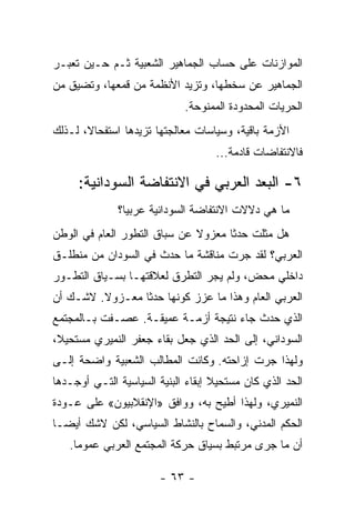 ‫ﺍﻟﻤﻭﺍﺯﻨﺎﺕ ﻋﻠﻰ ﺤﺴﺎﺏ ﺍﻟﺠﻤﺎﻫﻴﺭ ﺍﻟﺸﻌﺒﻴﺔ ﺜـﻡ ﺤـﻴﻥ ﺘﻌﺒـﺭ‬
‫ﺍﻟﺠﻤﺎﻫﻴﺭ ﻋﻥ ﺴﺨﻁﻬﺎ، ﻭﺘﺯﻴﺩ ﺍﻷﻨﻅﻤﺔ ﻤﻥ ﻗﻤﻌﻬﺎ، ﻭﺘﻀﻴﻕ ﻤﻥ‬
                             ‫ﺍﻟﺤﺭﻴﺎﺕ ﺍﻟﻤﺤﺩﻭﺩﺓ ﺍﻟﻤﻤﻨﻭﺤﺔ.‬
‫ﺍﻷﺯﻤﺔ ﺒﺎﻗﻴﺔ، ﻭﺴﻴﺎﺴﺎﺕ ﻤﻌﺎﻟﺠﺘﻬﺎ ﺘﺯﻴﺩﻫﺎ ﺍﺴﺘﻔﺤﺎ ﹰ، ﻟـﺫﻟﻙ‬
       ‫ﻻ‬
                                    ‫ﻓﺎﻻﻨﺘﻔﺎﻀﺎﺕ ﻗﺎﺩﻤﺔ...‬

     ‫٦- ﺍﻟﺒﻌﺩ ﺍﻟﻌﺭﺒﻲ ﻓﻲ ﺍﻻﻨﺘﻔﺎﻀﺔ ﺍﻟﺴﻭﺩﺍﻨﻴﺔ:‬
              ‫ﻤﺎ ﻫﻲ ﺩﻻﻻﺕ ﺍﻻﻨﺘﻔﺎﻀﺔ ﺍﻟﺴﻭﺩﺍﻨﻴﺔ ﻋﺭﺒﻴﹰ؟‬
               ‫ﺎ‬
‫ﻫل ﻤﺜﻠﺕ ﺤﺩﺜﺎ ﻤﻌﺯﻭﻻ ﻋﻥ ﺴﺒﺎﻕ ﺍﻟﺘﻁﻭﺭ ﺍﻟﻌﺎﻡ ﻓﻲ ﺍﻟﻭﻁﻥ‬
                              ‫ﹰ‬     ‫ﹰ‬
‫ﺍﻟﻌﺭﺒﻲ؟ ﻟﻘﺩ ﺠﺭﺕ ﻤﻨﺎﻗﺸﺔ ﻤﺎ ﺤﺩﺙ ﻓﻲ ﺍﻟﺴﻭﺩﺍﻥ ﻤﻥ ﻤﻨﻁﻠـﻕ‬
‫ﺩﺍﺨﻠﻲ ﻤﺤﺽ، ﻭﻟﻡ ﻴﺠﺭ ﺍﻟﺘﻁﺭﻕ ﻟﻌﻼﻗﺘﻬـﺎ ﺒﺴـﻴﺎﻕ ﺍﻟﺘﻁـﻭﺭ‬
‫ﺍﻟﻌﺭﺒﻲ ﺍﻟﻌﺎﻡ ﻭﻫﺫﺍ ﻤﺎ ﻋﺯﺯ ﻜﻭﻨﻬﺎ ﺤﺩﺜﺎ ﻤﻌـﺯﻭﻻ. ﻻﺸـﻙ ﺃﻥ‬
         ‫ﹰ‬      ‫ﹰ‬
‫ﺍﻟﺫﻱ ﺤﺩﺙ ﺠﺎﺀ ﻨﺘﻴﺠﺔ ﺃﺯﻤـﺔ ﻋﻤﻴﻘـﺔ. ﻋﺼـﻔﺕ ﺒـﺎﻟﻤﺠﺘﻤﻊ‬
‫ﺍﻟﺴﻭﺩﺍﻨﻲ، ﺇﻟﻰ ﺍﻟﺤﺩ ﺍﻟﺫﻱ ﺠﻌل ﺒﻘﺎﺀ ﺠﻌﻔﺭ ﺍﻟﻨﻤﻴﺭﻱ ﻤﺴﺘﺤﻴ ﹰ،‬
 ‫ﻼ‬
‫ﻭﻟﻬﺫﺍ ﺠﺭﺕ ﺇﺯﺍﺤﺘﻪ. ﻭﻜﺎﻨﺕ ﺍﻟﻤﻁﺎﻟﺏ ﺍﻟﺸﻌﺒﻴﺔ ﻭﺍﻀﺤﺔ ﺇﻟـﻰ‬
‫ﺍﻟﺤﺩ ﺍﻟﺫﻱ ﻜﺎﻥ ﻤﺴﺘﺤﻴﻼ ﺇﺒﻘﺎﺀ ﺍﻟﺒﻨﻴﺔ ﺍﻟﺴﻴﺎﺴﻴﺔ ﺍﻟﺘـﻲ ﺃﻭﺠـﺩﻫﺎ‬
                                    ‫ﹰ‬
‫ﺍﻟﻨﻤﻴﺭﻱ، ﻭﻟﻬﺫﺍ ﺃﻁﻴﺢ ﺒﻪ، ﻭﻭﺍﻓﻕ »ﺍﻹﻨﻘﻼﺒﻴﻭﻥ« ﻋﻠﻰ ﻋـﻭﺩﺓ‬
‫ﺍﻟﺤﻜﻡ ﺍﻟﻤﺩﻨﻲ، ﻭﺍﻟﺴﻤﺎﺡ ﺒﺎﻟﻨﺸﺎﻁ ﺍﻟﺴﻴﺎﺴﻲ، ﻟﻜﻥ ﻻﺸﻙ ﺃﻴﻀـﺎ‬
‫ﹰ‬
   ‫ﺃﻥ ﻤﺎ ﺠﺭﻯ ﻤﺭﺘﺒﻁ ﺒﺴﻴﺎﻕ ﺤﺭﻜﺔ ﺍﻟﻤﺠﺘﻤﻊ ﺍﻟﻌﺭﺒﻲ ﻋﻤﻭﻤﺎ.‬
    ‫ﹰ‬

                        ‫- ٣٦ -‬
 