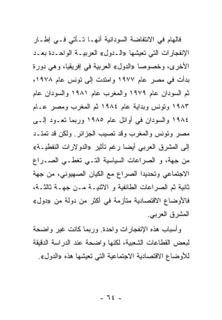 ‫ﻓﺎﻟﻬﺎﻡ ﻓﻲ ﺍﻻﻨﺘﻔﺎﻀﺔ ﺍﻟﺴﻭﺩﺍﻨﻴﺔ ﺃﻨﻬـﺎ ﺘـﺄﺘﻲ ﻓـﻲ ﺇﻁـﺎﺭ‬
‫ﺍﻹﻨﻔﺠﺎﺭﺍﺕ ﺍﻟﺘﻲ ﺘﻌﻴﺸﻬﺎ »ﺍﻟـﺩﻭل« ﺍﻟﻌﺭﺒﻴـﺔ ﺍﻟﻭﺍﺤـﺩﺓ ﺒﻌـﺩ‬
‫ﺍﻷﺨﺭﻯ، ﻭﺨﺼﻭﺼﺎ »ﺍﻟﺩﻭل« ﺍﻟﻌﺭﺒﻴﺔ ﻓﻲ ﺇﻓﺭﻴﻘﻴﺎ، ﻭﻫﻲ ﺩﻭﺭﺓ‬
                                     ‫ﹰ‬
‫ﺒﺩﺃﺕ ﻓﻲ ﻤﺼﺭ ﻋﺎﻡ ٧٧٩١ ﻭﺍﻤﺘﺩﺕ ﺇﻟﻰ ﺘﻭﻨﺱ ﻋﺎﻡ ٨٧٩١،‬
‫ﺜﻡ ﺍﻟﺴﻭﺩﺍﻥ ﻋﺎﻡ ٩٧٩١ ﻭﺍﻟﻤﻐﺭﺏ ﻋﺎﻡ ١٨٩١ ﻭﺍﻟﺴﻭﺩﺍﻥ ﻋﺎﻡ‬
‫٣٨٩١ ﻭﺘﻭﻨﺱ ﻭﺒﺩﺍﻴﺔ ﻋﺎﻡ ٤٨٩١ ﺜﻡ ﺍﻟﻤﻐﺭﺏ ﻭﻤﺼﺭ ﻋـﺎﻡ‬
‫٤٨٩١ ﻭﺍﻟﺴﻭﺩﺍﻥ ﻓﻲ ﺃﻭﺍﺌل ﻋﺎﻡ ٥٨٩١ ﻭﺭﺒﻤﺎ ﺘﻌـﻭﺩ ﺇﻟـﻰ‬
‫ﻤﺼﺭ ﻭﺘﻭﻨﺱ ﻭﺍﻟﻤﻐﺭﺏ ﻭﻗﺩ ﺘﺼﻴﺏ ﺍﻟﺠﺯﺍﺌﺭ. ﻭﻟﻜﻥ ﻗﺩ ﺘﻤﺘـﺩ‬
‫ﺇﻟﻰ ﺍﻟﻤﺸﺭﻕ ﺍﻟﻌﺭﺒﻲ ﺃﻴﻀﺎ ﺭﻏﻡ ﺘﺄﺜﻴﺭ »ﺍﻟﺩﻭﻻﺭﺍﺕ ﺍﻟﻨﻔﻁﻴـﺔ«‬
                              ‫ﹰ‬
‫ﻤﻥ ﺠﻬﺔ، ﻭ ﺍﻟﺼﺭﺍﻋﺎﺕ ﺍﻟﺴﻴﺎﺴﻴﺔ ﺍﻟﺘـﻲ ﺘﻐﻁـﻲ ﺍﻟﺼـﺭﺍﻉ‬
‫ﺍﻻﺠﺘﻤﺎﻋﻲ ﻭﺘﺤﺩﻴﺩﺍ ﺍﻟﺼﺭﺍﻉ ﻤﻊ ﺍﻟﻜﻴﺎﻥ ﺍﻟﺼﻬﻴﻭﻨﻲ، ﻤﻥ ﺠﻬﺔ‬
                                  ‫ﹰ‬
‫ﺜﺎﻨﻴﺔ ﺜﻡ ﺍﻟﺼﺭﺍﻋﺎﺕ ﺍﻟﻁﺎﺌﻔﻴﺔ ﻭ ﺍﻻﺜﻨﻴـﺔ ﻤـﻥ ﺠﻬـﺔ ﺜﺎﻟﺜـﺔ،‬
‫ﻓﺎﻷﻭﻀﺎﻉ ﺍﻻﻗﺘﺼﺎﺩﻴﺔ ﻤﺘﺄﺯﻤﺔ ﻓﻲ ﺃﻜﺜﺭ ﻤﻥ ﺩﻭﻟﺔ ﻤﻥ »ﺩﻭل«‬
                                       ‫ﺍﻟﻤﺸﺭﻕ ﺍﻟﻌﺭﺒﻲ.‬
‫ﻭﺃﺴﺒﺎﺏ ﻫﺫﻩ ﺍﻹﻨﻔﺠﺎﺭﺍﺕ ﻭﺍﺤﺩﺓ. ﻭﺭﺒﻤﺎ ﻜﺎﻨﺕ ﻏﻴﺭ ﻭﺍﻀﺤﺔ‬
‫ﻟﺒﻌﺽ ﺍﻟﻘﻁﺎﻋﺎﺕ ﺍﻟﺸﻌﺒﻴﺔ، ﻟﻜﻨﻬﺎ ﻭﺍﻀﺤﺔ ﻋﻨﺩ ﺍﻟﺩﺭﺍﺴﺔ ﺍﻟﺩﻗﻴﻘﺔ‬
 ‫ﻟﻸﻭﻀﺎﻉ ﺍﻻﻗﺘﺼﺎﺩﻴﺔ ﺍﻻﺠﺘﻤﺎﻋﻴﺔ ﺍﻟﺘﻲ ﺘﻌﻴﺸﻬﺎ ﻫﺫﻩ »ﺍﻟﺩﻭل«.‬




                       ‫- ٤٦ -‬
 