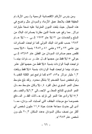 ‫ﻭﻤﻥ ﻴﺩﺭﺱ ﺍﻷﺭﻗﺎﻡ ﺍﻻﻗﺘﺼﺎﺩﻴﺔ ﺍﻟﺭﺴﻤﻴﺔ ﻭﻟـﻴﺱ ﺍﻷﺭﻗـﺎﻡ‬
‫ﺍﻟﺤﻘﻴﻘﺔ ﻓﻘﻁ، ﻴﻼﺤﻅ ﻋﻤﻕ ﺍﻷﺯﻤﺔ، ﻭﺍﻟﺴﻭﺩﺍﻥ ﻤﺜل ﻭﺍﻀﺢ ﻓﻲ‬
‫ﻫﺫﻩ ﺍﻟﻤﺠﺎل. ﺤﻴﺙ ﺒﻠﻐﺕ ﺍﻟﺩﻴﻭﻥ ﺍﻟﻤﺘﺭﺘﺒﺔ ﻋﻠﻴﻪ ﺘﺴﻌﺔ ﻤﻠﻴﺎﺭﺍﺕ‬
‫ﺩﻭﻻﺭ. ﻤﻤﺎ ﺭﻓﻊ ﻋﺏ ﺨﺩﻤﺔ ﺍﻟﺩﻴﻥ ﻤﻘﺎﺭﻨﺎ ﺒﺼﺎﺩﺭﺍﺕ ﺍﻟﺒﻼﺩ ﻤﻥ‬
                 ‫ﹰ‬
‫ﺍﻟﺴﻠﻊ ﻭﺍﻟﺨﺩﻤﺎﺕ ﻤﻥ ٢١% ﻋﺎﻡ ٣٧٩١ ﺇﻟـﻰ ٠٠١% ﻋـﺎﻡ‬
‫٣٨٩١ ﺤﺴﺏ ﺘﻘﺩﻴﺭﺍﺕ ﺍﻟﺒﻨﻙ ﺍﻟﺩﻭﻟﻲ ﻜﻤﺎ ﺘﺭﺍﺠﻌﺕ ﺍﻟﺼﺎﺩﺭﺍﺕ‬
‫ﺒﻴﻥ ﻋﺎﻤﻲ ٢٧ ﻭ٣٧ ﻭﻋﺎﻤﻲ ١٨ ﻭ٢٨٩١ ﺒﻨﺴﺒﺔ ٠٥% ﺒﺴﺏ‬
‫ﺘﻘﻠﺹ ﺤﺠﻡ ﺼﺎﺩﺭﺍﺕ ﺍﻟﺴﻭﺩﺍﻥ ﻤﻥ ﺍﻟﻘﻁﻥ ﻋﺎﻡ ٢٨/٣٨ ﺇﻟـﻰ‬
‫ﺤﻭﺍﻟﻲ ٥١% ﻓﻘﻁ ﻤﻥ ﺤﺠﻤﻬﺎ ﻗﺒـل ﻋﺸـﺭ ﺴـﻨﻭﺍﺕ ﺒﻴﻨﻤـﺎ‬
‫ﺘﺭﺍﺠﻌﺕ ﻗﻴﻤﺔ ﺍﻟﻭﺍﺭﺩﺍﺕ ﺒﻨﺴﺒﺔ ٨% ﻓﻘﻁ ﻤﻥ ﺤﺠﻤﻬﺎ ﻗﺒل ﻋﺸﺭ‬
‫ﺴﻨﻭﺍﺕ ﺒﻴﻨﻤﺎ ﺘﺭﺍﺠﻌﺕ ﻗﻴﻤﺔ ﺍﻟﻭﺍﺭﺩﺍﺕ ﺒﻨﺴﺒﺔ ٨% ﻓﻘﻁ ﻭﺒﻠﻐﺕ‬
‫٣,١ ﻤﻠﻴﺎﺭ ﺩﻭﻻﺭ »٢٨، ٣٨« ﻜﻤﺎ ﺘﺭﺍﺠﻊ ﻨﻤﻭ ﺍﻟﻜﺘﻠﺔ ﺍﻟﻨﻘﺩﻴـﺔ‬
‫ﻭﻟﻡ ﺘﻨﺨﻔﺽ ﻨﺴﺒﺔ ﺍﻟﺘﻀﺨﻡ ﺇﻻ ﺒﺸﻜل ﻤﺤﺩﻭﺩ. ﻭﻟﻘﺩ ﺒﻠﻎ ﻤﺘﻭﺴﻁ‬
‫ﻤﻌﺩل ﺍﻟﻨﻤﻭ ﺍﻟﺴﻨﻭﻱ ﺩﺨل ﺍﻟﻔﺭﺩ ٤,٠% ﻭﻜﺎﻥ ﻤﺘﻭﺴﻁ ﻤﻌـﺩل‬
‫ﺍﻟﻨﻤﻭ ﺍﻟﺴﻨﻭﻱ ﻟﻠﻨﺎﺘﺞ ﺍﻟﻤﺤﻠـﻲ ﺍﻹﺠﻤـﺎﻟﻲ ٣,٦% ﻭﺍﻟﺘﻀـﺨﻡ‬
‫٢,٥١% ﻭﺃﺩﻯ ﻫﺫﺍ ﺍﻟﻨﻤﻭ ﺇﻟﻰ ﺘﺯﺍﻴﺩ ﺤـﺎﻻﺕ ﺍﻟﻔﻘـﺭ ﺍﻟﻤـﺩﻗﻊ‬
‫ﺨﺼﻭﺼﺎ ﻤﻊ ﻤﻭﺠﺎﺕ ﺍﻟﺠﻔﺎﻑ ﺍﻟﺘﻲ ﺃﺼﺎﺒﺕ ﺍﻟﺴـﻭﺩﺍﻥ، ﻤﻤـﺎ‬
                                          ‫ﹰ‬
‫ﺃﺩﻯ ﺇﻟﻰ ﺤﺩﻭﺙ ﻤﺠﺎﻋﺔ ﻫﺩﺩﺕ ﺤﻴﺎﺓ ٥,١١ ﻤﻠﻴﻭﻥ ﺸﺨﺹ ﺃﻱ‬
‫ﺃﻜﺜﺭ ﻤﻥ ﻨﺼﻑ ﺴﻜﺎﻥ ﺍﻟﺴﻭﺩﺍﻥ »ﻋﺩﺩ ﺍﻟﺴﻜﺎﻥ ٣,٠٢ ﻤﻠﻴـﻭﻥ‬
                                  ‫ﺸﺨﺹ ﻋﺎﻡ ٣٨٩١«.‬

                       ‫- ٦٦ -‬
 