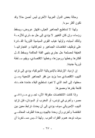 ‫ﻭﺤﺎﻟﺔ ﺒﻌﺽ ﺍﻟﺩﻭل ﺍﻟﻌﺭﺒﻴﺔ ﺍﻷﺨﺭﻯ ﻟﻴﺱ ﺃﺤﺴﻥ ﺤﺎﻻ ﻭﻗﺩ‬
    ‫ﹰ‬
                                        ‫ﺘﻜﻭﻥ ﺃﻜﺜﺭ ﺴﻭﺀﺍ.‬
                                         ‫ﹰ‬
‫ﻭﻟﻬﺫﺍ ﻻ ﺘﺴﺘﻁﻴﻊ ﺍﻟﺠﻤﺎﻫﻴﺭ ﺍﻟﻌﻴﺵ، ﻓﺘﻬﺘﺯ ﻋﺭﻭﺽ، ﻭﻴﺴﻘﻁ‬
‫ﺭﺅﺴﺎﺀ، ﻭﺇﻥ ﻜﺎﻥ ﺍﻟﺘﻐﻴﻴﺭ ﻻ ﻴﺅﺩﻱ ﺇﻟﻰ ﺤل ﺠـﺫﺭﻱ ﻟﻸﺯﻤـﺔ‬
‫ﻭﻟﺫﻟﻙ ﺃﺴﺒﺎﺒﻪ، ﻭﺃﻭﻟﻬﺎ ﻏﻴﺎﺏ ﺍﻟﻘﻭﻯ ﺍﻟﺴﻴﺎﺴﻴﺔ ﺍﻟﺜﻭﺭﻴﺔ ﺍﻟﻘـﺎﺩﺭﺓ‬
‫ﻋﻠﻰ ﺘﻭﻅﻴﻑ ﺍﻨﺘﻔﺎﻀﺎﺕ ﺍﻟﺠﻤﺎﻫﻴﺭ ﻭ ﺘﺤ ‪‬ﻜﺎﺘﻬﺎ، ﻭ ﺍﻨﻔﺠﺎﺭﺍﺘﻬـﺎ‬
                    ‫ﺭ‬
‫ﺍﻟﻌﻨﻴﻔﺔ ﻟﻤﺼﻠﺤﺔ ﺤل ﺠﺫﺭﻱ ﻴﻨﻬﻲ ﺍﻟﻔﺌﺔ ﺍﻟﺤﺎﻜﻤﺔ ﻭﻴﺴﻘﻁ ﻜـل‬
‫ﺃﻓﻜﺎﺭﻫﺎ ﻭﺨﻁﻬﺎ ﻭﺭﻤﻭﺯﻫﺎ، ﻭﺨﻁﻬﺎ ﺍﻻﻗﺘﺼﺎﺩﻱ، ﻭﻴﻘﻴﻡ ﺴـﻠﻁﺔ‬
                                            ‫ﺜﻭﺭﻴﺔ ﺠﺩﻴﺩﺓ.‬
‫ﺇﻥ ﺍﺯﺩﻴﺎﺩ ﺍﻹﺭﺘﺒﺎﻁ ﺒﺎﻹﻤﺒﺭﻴﺎﻟﻴﺔ ﺍﻷﻤﻴﺭﻜﻴﺔ، ﻴﺅﺩﻱ ﺇﻟﻰ ﺘﺯﺍﻴﺩ‬
‫ﺍﻟﻨﻬﺏ ﺍﻻﻗﺘﺼﺎﺩﻱ ﻤﻤﺎ ﻴﺯﻴﺩ ﻤﻥ ﻓﻘﺭ ﺍﻟﺠﻤﺎﻫﻴﺭ ﺍﻟﺸﻌﺒﻴﺔ ﻭﻤـﻥ‬
‫ﺴﺤﻘﻬﺎ، ﺇﻟﻰ ﺍﻟﺤﺩ ﺍﻟﺫﻱ ﻻ ﺘﻌﻭﺩ ﺘﺴﺘﻁﻴﻊ ﺍﻟﺒﻘﺎﺀ ﺨﺎﻤﺩﺓ ﻫﺎﻤـﺩﺓ،‬
                                  ‫ﻗﺎﻨﻌﺔ ﺒﻘﺩﺭﻫﺎ ﻭﻤﺼﻴﺭﻫﺎ.‬
‫ﻭﺇﺫﺍ ﻜﺎﻨﺕ ﺍﻻﻨﺘﻔﺎﻀﺎﺕ ﻤﺘﻔﺭﻗﺔ ﺍﻵﻥ، ﺘﺠـﺭﻱ ﻤـﺭﺓ ﻓـﻲ‬
‫ﻤﺼﺭ، ﻭﺃﺨﺭﻯ ﻓﻲ ﺘﻭﻨﺱ، ﺃﻭ ﺍﻟﻤﻐﺭﺏ ﺃﻭ ﺍﻟﺴﻭﺩﺍﻥ، ﻓﺈﻥ ﺘﺯﺍﻴﺩ‬
‫ﺍﻟﻨﻬﺏ ﺍﻹﻤﺒﺭﻴﺎﻟﻲ ﺴﻭﻑ ﻴﺅﺩﻱ ﺇﻟﻰ ﺃﻥ ﻴﺤﺩﺙ ﺘﺭﺍﺒﻁ ﻤﻌﻴﻥ ﺒﻴﻥ‬
‫ﺍﻨﺘﻔﺎﻀﺔ ﻭﺃﺨﺭﻯ ﻭﺃﻥ ﻭﺤﺩﺓ »ﺍﻟﻬﻡ« ﻭﻭﺤﺩﺓ ﺍﻟﻅﺭﻑ ﺍﻟﻤﻌﺎﺸـﻲ‬
‫ﺴﻭﻑ ﺘﻭﺤﺩ ﻫﻤﻭﻡ ﺍﻟﻔﻘﺭﺍﺀ ﺍﻟﻌﺭﺏ. ﻭﻟﻬﺫﺍ ﻟـﻴﺱ ﻤﺴـﺘﻐﺭﺒﺎ ﺃﻥ‬
   ‫ﹰ‬


                        ‫- ٧٦ -‬
 