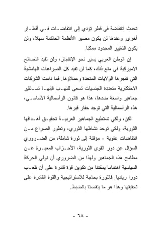 ‫ﺘﺤﺩﺙ ﺍﻨﺘﻔﺎﻀﺔ ﻓﻲ ﻗﻁﺭ ﺘﺅﺩﻱ ﺇﻟﻰ ﺍﻨﺘﻔﺎﻀـﺎﺕ ﻓـﻲ ﺃﻗﻁـﺎﺭ‬
‫ﺃﺨﺭﻯ. ﻭﻋﻨﺩﻫﺎ ﻟﻥ ﻴﻜﻭﻥ ﻤﺼﻴﺭ ﺍﻷﻨﻅﻤﺔ ﺍﻟﺤﺎﻜﻤﺔ ﺴﻬ ﹰ، ﻭﻟﻥ‬
     ‫ﻼ‬
                              ‫ﻴﻜﻭﻥ ﺍﻟﺘﻐﻴﻴﺭ ﺍﻟﻤﺤﺩﻭﺩ ﻤﻤﻜﻨﺎ.‬
                               ‫ﹰ‬
‫ﺇﻥ ﺍﻟﻭﻁﻥ ﺍﻟﻌﺭﺒﻲ ﻴﺴﻴﺭ ﻨﺤﻭ ﺍﻹﻨﻔﺠﺎﺭ، ﻭﻟﻥ ﺘﻔﻴﺩ ﺍﻟﻨﺼﺎﺌﺢ‬
‫ﺍﻷﻤﻴﺭﻜﻴﺔ ﻓﻲ ﻤﻨﻊ ﺫﻟﻙ، ﻜﻤﺎ ﻟﻥ ﺘﻔﻴﺩ ﻜل ﺍﻟﺼﺭﺍﻋﺎﺕ ﺍﻟﻬﺎﻤﺸﻴﺔ‬
‫ﺍﻟﺘﻲ ﺘﻔﺠﺭﻫﺎ ﺍﻟﻭﻻﻴﺎﺕ ﺍﻟﻤﺘﺤﺩﺓ ﻭﻋﻤﻼﺅﻫﺎ. ﻓﻤﺎ ﺩﺍﻤﺕ ﺍﻟﺸﺭﻜﺎﺕ‬
‫ﺍﻻﺤﺘﻜﺎﺭﻴﺔ ﻤﺘﻌﺩﺩﺓ ﺍﻟﺠﻨﺴﻴﺎﺕ ﺘﺴﻌﻰ ﻟﻠﻨﻬـﺏ ﻓﺈﻨﻬـﺎ ﺘﺴـﺘﺜﻴﺭ‬
‫ﺠﻤﺎﻫﻴﺭ ﻭﺍﺴﻌﺔ ﻀﺩﻫﺎ، ﻫﺫﺍ ﻫﻭ ﻗﺎﻨﻭﻥ ﺍﻟﺭﺃﺴﻤﺎﻟﻴﺔ ﺍﻷﺴﺎﺴـﻲ،‬
                     ‫ﻫﺫﻩ ﺍﻟﺭﺃﺴﻤﺎﻟﻴﺔ ﺍﻟﺘﻲ ﺘﻭﺠﺩ ﺤﻔﺎﺭ ﻗﺒﺭﻫﺎ.‬
‫ﻟﻜﻥ، ﻭﻟﻜﻲ ﺘﺴﺘﻁﻴﻊ ﺍﻟﺠﻤﺎﻫﻴﺭ ﺍﻟﻌﺭﺒﻴـﺔ ﺘﺤﻘﻴـﻕ ﺃﻫـﺩﺍﻓﻬﺎ‬
‫ﺍﻟﺜﻭﺭﻴﺔ، ﻭﻟﻜﻲ ﺘﻭﺤﺩ ﻨﺸﺎﻁﻬﺎ ﺍﻟﺜﻭﺭﻱ، ﻭﺘﻁﻭﺭ ﺍﻟﺼﺭﺍﻉ ﻤـﻥ‬
‫ﺍﻨﺘﻔﺎﻀﺎﺕ ﻋﻔﻭﻴﺔ - ﻤﺅﻗﺘﺔ ﺇﻟﻰ ﺜﻭﺭﺓ ﺸﺎﻤﻠﺔ، ﻤﻥ ﺍﻟﻀـﺭﻭﺭﻱ‬
‫ﺍﻟﺴﺅﺍل ﻋﻥ ﺩﻭﺭ ﺍﻟﻘﻭﻯ ﺍﻟﺜﻭﺭﻴﺔ، ﺍﻷﺤـﺯﺍﺏ ﺍﻟﻤﻌﺒـﺭﺓ ﻋـﻥ‬
‫ﻤﻁﺎﻤﺢ ﻫﺫﻩ ﺍﻟﺠﻤﺎﻫﻴﺭ ﻭﻟﻬﺫﺍ ﻤﻥ ﺍﻟﻀﺭﻭﺭﻱ ﺃﻥ ﻨﻭﻟﻲ ﺍﻟﺤﺭﻜﺔ‬
‫ﺍﻟﺴﻴﺎﺴﻴﺔ ﺍﻫﺘﻤﺎﻤﺎ ﻴﻤﻜﻨﻨﺎ ﻤﻥ ﺘﻜﻭﻴﻥ ﻗﻭﺓ ﻗﺎﺩﺭﺓ ﻋﻠﻰ ﺃﻥ ﺘﻠﻌـﺏ‬
                                       ‫ﹰ‬
‫ﺩﻭﺭﺍ ﺭﻴﺎﺩﻴﺎ. ﻓﺎﻟﺜﻭﺭﺓ ﺒﺤﺎﺠﺔ ﻟﻼﺴﺘﺭﺍﺘﻴﺠﻴﺔ ﻭﺍﻟﻘﻭﺓ ﺍﻟﻘﺎﺩﺭﺓ ﻋﻠﻰ‬
                                              ‫ﹰ‬      ‫ﹰ‬
                       ‫ﺘﺤﻘﻴﻘﻬﺎ ﻭﻫﺫﺍ ﻫﻭ ﻤﺎ ﻴﻨﻘﺼﻨﺎ ﺒﺎﻟﻀﺒﻁ.‬



                        ‫- ٨٦ -‬
 